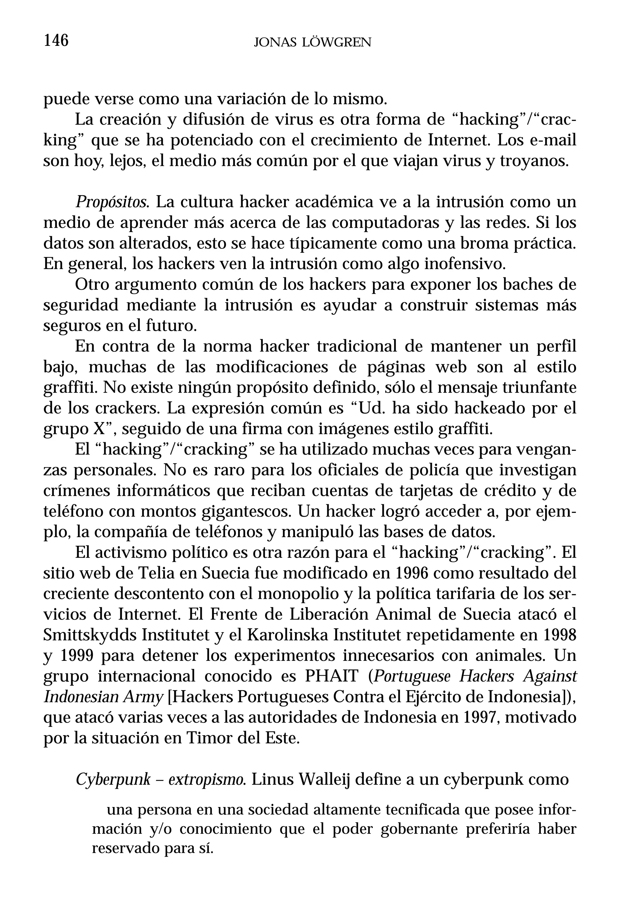 146                           JONAS LÖWGREN



puede verse como una variación de lo mismo.
    La creación y difusión de virus es otra forma de “hacking”/“crac-
king” que se ha potenciado con el crecimiento de Internet. Los e-mail
son hoy, lejos, el medio más común por el que viajan virus y troyanos.

     Propósitos. La cultura hacker académica ve a la intrusión como un
medio de aprender más acerca de las computadoras y las redes. Si los
datos son alterados, esto se hace típicamente como una broma práctica.
En general, los hackers ven la intrusión como algo inofensivo.
     Otro argumento común de los hackers para exponer los baches de
seguridad mediante la intrusión es ayudar a construir sistemas más
seguros en el futuro.
     En contra de la norma hacker tradicional de mantener un perfil
bajo, muchas de las modificaciones de páginas web son al estilo
graffiti. No existe ningún propósito definido, sólo el mensaje triunfante
de los crackers. La expresión común es “Ud. ha sido hackeado por el
grupo X”, seguido de una firma con imágenes estilo graffiti.
     El “hacking”/“cracking” se ha utilizado muchas veces para vengan-
zas personales. No es raro para los oficiales de policía que investigan
crímenes informáticos que reciban cuentas de tarjetas de crédito y de
teléfono con montos gigantescos. Un hacker logró acceder a, por ejem-
plo, la compañía de teléfonos y manipuló las bases de datos.
     El activismo político es otra razón para el “hacking”/“cracking”. El
sitio web de Telia en Suecia fue modificado en 1996 como resultado del
creciente descontento con el monopolio y la política tarifaria de los ser-
vicios de Internet. El Frente de Liberación Animal de Suecia atacó el
Smittskydds Institutet y el Karolinska Institutet repetidamente en 1998
y 1999 para detener los experimentos innecesarios con animales. Un
grupo internacional conocido es PHAIT (Portuguese Hackers Against
Indonesian Army [Hackers Portugueses Contra el Ejército de Indonesia]),
que atacó varias veces a las autoridades de Indonesia en 1997, motivado
por la situación en Timor del Este.

      Cyberpunk – extropismo. Linus Walleij define a un cyberpunk como
          una persona en una sociedad altamente tecnificada que posee infor-
        mación y/o conocimiento que el poder gobernante preferiría haber
        reservado para sí.
 