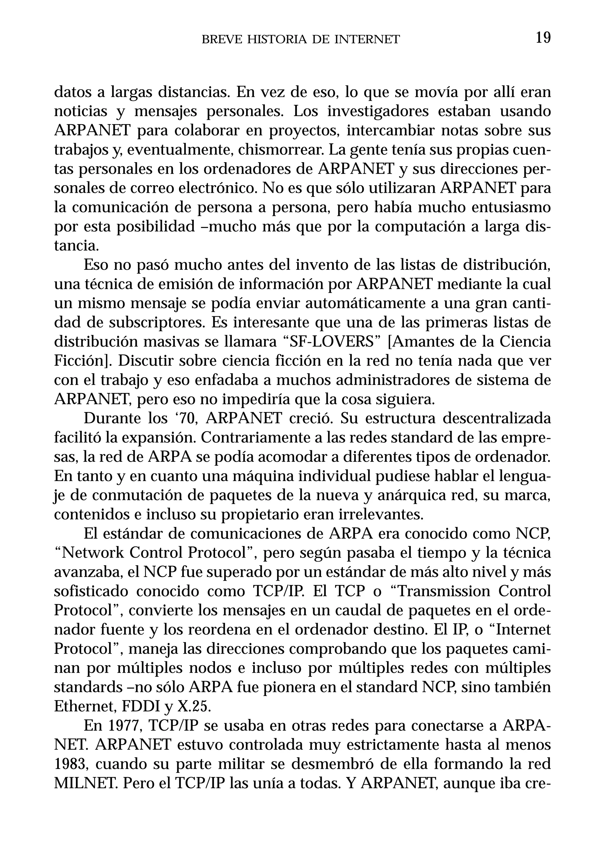 BREVE HISTORIA DE INTERNET                      19


datos a largas distancias. En vez de eso, lo que se movía por allí eran
noticias y mensajes personales. Los investigadores estaban usando
ARPANET para colaborar en proyectos, intercambiar notas sobre sus
trabajos y, eventualmente, chismorrear. La gente tenía sus propias cuen-
tas personales en los ordenadores de ARPANET y sus direcciones per-
sonales de correo electrónico. No es que sólo utilizaran ARPANET para
la comunicación de persona a persona, pero había mucho entusiasmo
por esta posibilidad –mucho más que por la computación a larga dis-
tancia.
     Eso no pasó mucho antes del invento de las listas de distribución,
una técnica de emisión de información por ARPANET mediante la cual
un mismo mensaje se podía enviar automáticamente a una gran canti-
dad de subscriptores. Es interesante que una de las primeras listas de
distribución masivas se llamara “SF-LOVERS” [Amantes de la Ciencia
Ficción]. Discutir sobre ciencia ficción en la red no tenía nada que ver
con el trabajo y eso enfadaba a muchos administradores de sistema de
ARPANET, pero eso no impediría que la cosa siguiera.
     Durante los ‘70, ARPANET creció. Su estructura descentralizada
facilitó la expansión. Contrariamente a las redes standard de las empre-
sas, la red de ARPA se podía acomodar a diferentes tipos de ordenador.
En tanto y en cuanto una máquina individual pudiese hablar el lengua-
je de conmutación de paquetes de la nueva y anárquica red, su marca,
contenidos e incluso su propietario eran irrelevantes.
     El estándar de comunicaciones de ARPA era conocido como NCP,
“Network Control Protocol”, pero según pasaba el tiempo y la técnica
avanzaba, el NCP fue superado por un estándar de más alto nivel y más
sofisticado conocido como TCP/IP. El TCP o “Transmission Control
Protocol”, convierte los mensajes en un caudal de paquetes en el orde-
nador fuente y los reordena en el ordenador destino. El IP, o “Internet
Protocol”, maneja las direcciones comprobando que los paquetes cami-
nan por múltiples nodos e incluso por múltiples redes con múltiples
standards –no sólo ARPA fue pionera en el standard NCP, sino también
Ethernet, FDDI y X.25.
     En 1977, TCP/IP se usaba en otras redes para conectarse a ARPA-
NET. ARPANET estuvo controlada muy estrictamente hasta al menos
1983, cuando su parte militar se desmembró de ella formando la red
MILNET. Pero el TCP/IP las unía a todas. Y ARPANET, aunque iba cre-
 