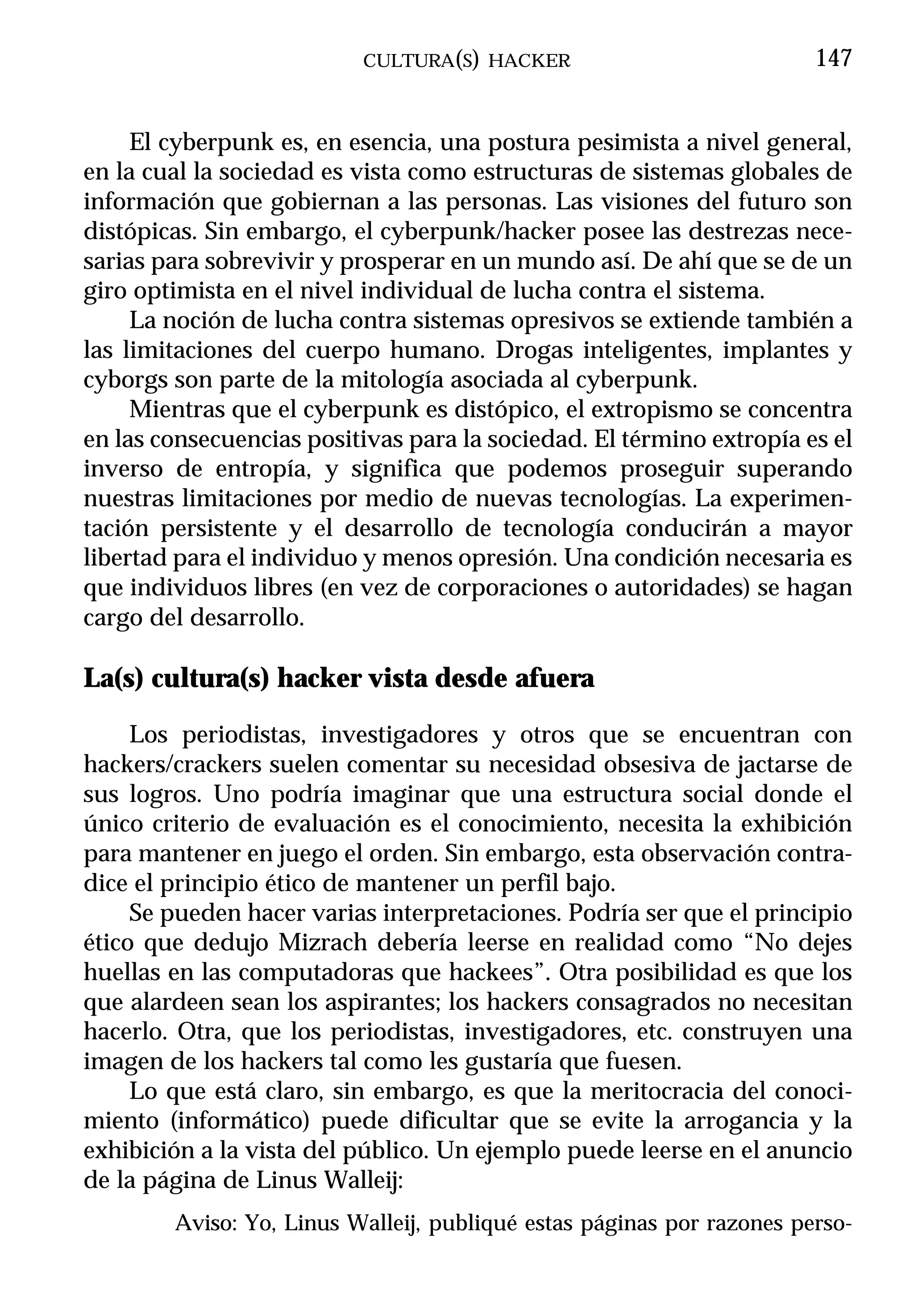 CULTURA(S) HACKER                            147


     El cyberpunk es, en esencia, una postura pesimista a nivel general,
en la cual la sociedad es vista como estructuras de sistemas globales de
información que gobiernan a las personas. Las visiones del futuro son
distópicas. Sin embargo, el cyberpunk/hacker posee las destrezas nece-
sarias para sobrevivir y prosperar en un mundo así. De ahí que se de un
giro optimista en el nivel individual de lucha contra el sistema.
     La noción de lucha contra sistemas opresivos se extiende también a
las limitaciones del cuerpo humano. Drogas inteligentes, implantes y
cyborgs son parte de la mitología asociada al cyberpunk.
     Mientras que el cyberpunk es distópico, el extropismo se concentra
en las consecuencias positivas para la sociedad. El término extropía es el
inverso de entropía, y significa que podemos proseguir superando
nuestras limitaciones por medio de nuevas tecnologías. La experimen-
tación persistente y el desarrollo de tecnología conducirán a mayor
libertad para el individuo y menos opresión. Una condición necesaria es
que individuos libres (en vez de corporaciones o autoridades) se hagan
cargo del desarrollo.

La(s) cultura(s) hacker vista desde afuera

     Los periodistas, investigadores y otros que se encuentran con
hackers/crackers suelen comentar su necesidad obsesiva de jactarse de
sus logros. Uno podría imaginar que una estructura social donde el
único criterio de evaluación es el conocimiento, necesita la exhibición
para mantener en juego el orden. Sin embargo, esta observación contra-
dice el principio ético de mantener un perfil bajo.
     Se pueden hacer varias interpretaciones. Podría ser que el principio
ético que dedujo Mizrach debería leerse en realidad como “No dejes
huellas en las computadoras que hackees”. Otra posibilidad es que los
que alardeen sean los aspirantes; los hackers consagrados no necesitan
hacerlo. Otra, que los periodistas, investigadores, etc. construyen una
imagen de los hackers tal como les gustaría que fuesen.
     Lo que está claro, sin embargo, es que la meritocracia del conoci-
miento (informático) puede dificultar que se evite la arrogancia y la
exhibición a la vista del público. Un ejemplo puede leerse en el anuncio
de la página de Linus Walleij:
        Aviso: Yo, Linus Walleij, publiqué estas páginas por razones perso-
 
