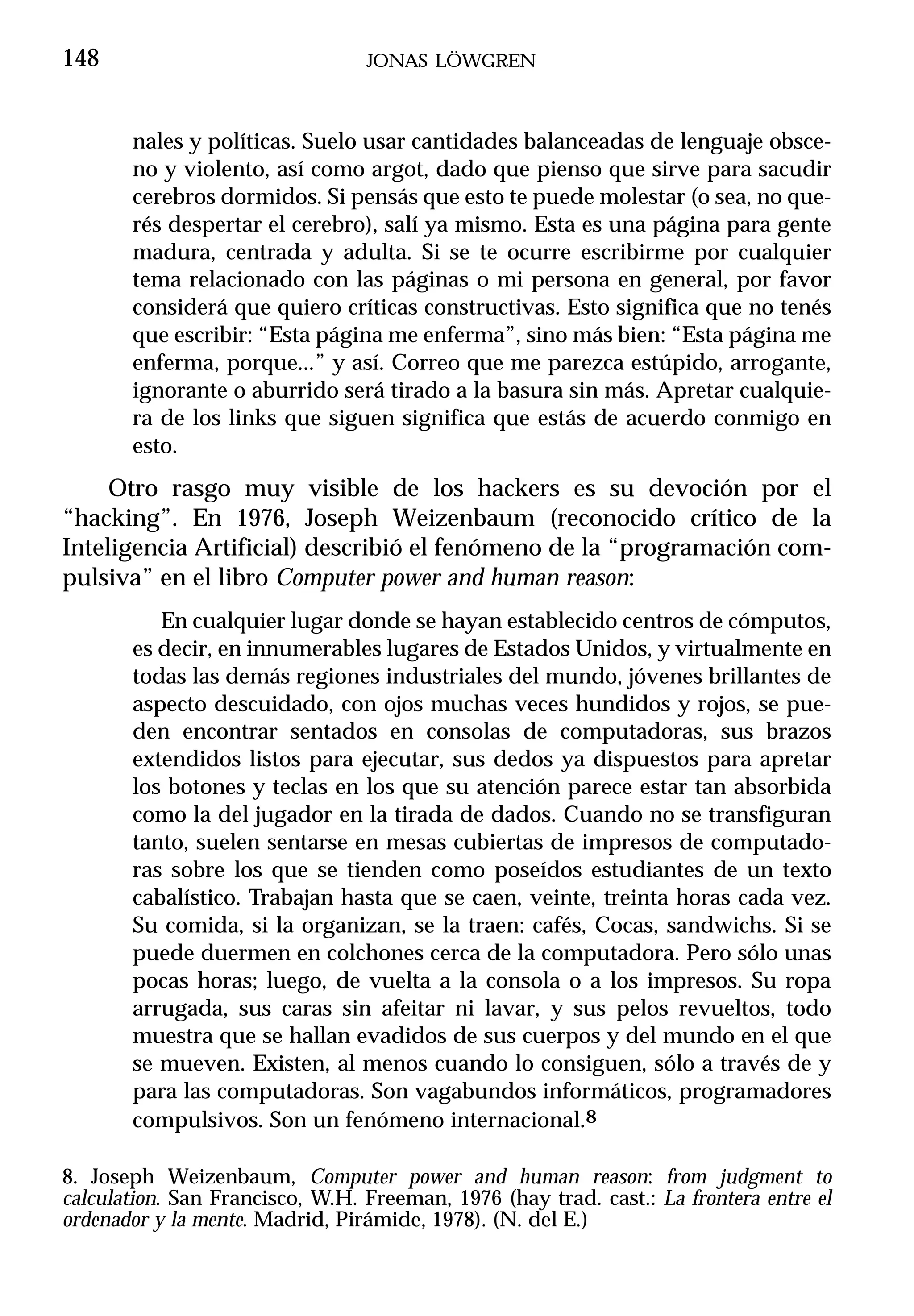 148                              JONAS LÖWGREN



       nales y políticas. Suelo usar cantidades balanceadas de lenguaje obsce-
       no y violento, así como argot, dado que pienso que sirve para sacudir
       cerebros dormidos. Si pensás que esto te puede molestar (o sea, no que-
       rés despertar el cerebro), salí ya mismo. Esta es una página para gente
       madura, centrada y adulta. Si se te ocurre escribirme por cualquier
       tema relacionado con las páginas o mi persona en general, por favor
       considerá que quiero críticas constructivas. Esto significa que no tenés
       que escribir: “Esta página me enferma”, sino más bien: “Esta página me
       enferma, porque...” y así. Correo que me parezca estúpido, arrogante,
       ignorante o aburrido será tirado a la basura sin más. Apretar cualquie-
       ra de los links que siguen significa que estás de acuerdo conmigo en
       esto.
     Otro rasgo muy visible de los hackers es su devoción por el
“hacking”. En 1976, Joseph Weizenbaum (reconocido crítico de la
Inteligencia Artificial) describió el fenómeno de la “programación com-
pulsiva” en el libro Computer power and human reason:
          En cualquier lugar donde se hayan establecido centros de cómputos,
       es decir, en innumerables lugares de Estados Unidos, y virtualmente en
       todas las demás regiones industriales del mundo, jóvenes brillantes de
       aspecto descuidado, con ojos muchas veces hundidos y rojos, se pue-
       den encontrar sentados en consolas de computadoras, sus brazos
       extendidos listos para ejecutar, sus dedos ya dispuestos para apretar
       los botones y teclas en los que su atención parece estar tan absorbida
       como la del jugador en la tirada de dados. Cuando no se transfiguran
       tanto, suelen sentarse en mesas cubiertas de impresos de computado-
       ras sobre los que se tienden como poseídos estudiantes de un texto
       cabalístico. Trabajan hasta que se caen, veinte, treinta horas cada vez.
       Su comida, si la organizan, se la traen: cafés, Cocas, sandwichs. Si se
       puede duermen en colchones cerca de la computadora. Pero sólo unas
       pocas horas; luego, de vuelta a la consola o a los impresos. Su ropa
       arrugada, sus caras sin afeitar ni lavar, y sus pelos revueltos, todo
       muestra que se hallan evadidos de sus cuerpos y del mundo en el que
       se mueven. Existen, al menos cuando lo consiguen, sólo a través de y
       para las computadoras. Son vagabundos informáticos, programadores
       compulsivos. Son un fenómeno internacional.8

8. Joseph Weizenbaum, Computer power and human reason: from judgment to
calculation. San Francisco, W.H. Freeman, 1976 (hay trad. cast.: La frontera entre el
ordenador y la mente. Madrid, Pirámide, 1978). (N. del E.)
 