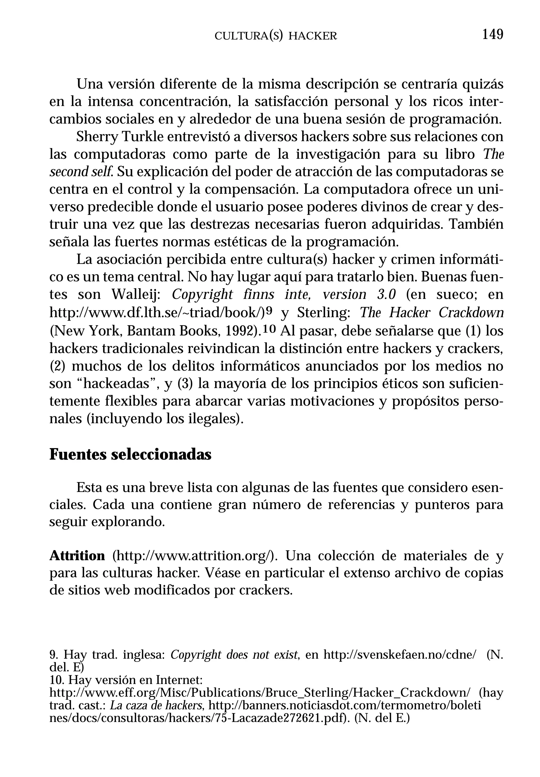 CULTURA(S) HACKER                                149


     Una versión diferente de la misma descripción se centraría quizás
en la intensa concentración, la satisfacción personal y los ricos inter-
cambios sociales en y alrededor de una buena sesión de programación.
     Sherry Turkle entrevistó a diversos hackers sobre sus relaciones con
las computadoras como parte de la investigación para su libro The
second self. Su explicación del poder de atracción de las computadoras se
centra en el control y la compensación. La computadora ofrece un uni-
verso predecible donde el usuario posee poderes divinos de crear y des-
truir una vez que las destrezas necesarias fueron adquiridas. También
señala las fuertes normas estéticas de la programación.
     La asociación percibida entre cultura(s) hacker y crimen informáti-
co es un tema central. No hay lugar aquí para tratarlo bien. Buenas fuen-
tes son Walleij: Copyright finns inte, version 3.0 (en sueco; en
http://www.df.lth.se/~triad/book/)9 y Sterling: The Hacker Crackdown
(New York, Bantam Books, 1992).10 Al pasar, debe señalarse que (1) los
hackers tradicionales reivindican la distinción entre hackers y crackers,
(2) muchos de los delitos informáticos anunciados por los medios no
son “hackeadas”, y (3) la mayoría de los principios éticos son suficien-
temente flexibles para abarcar varias motivaciones y propósitos perso-
nales (incluyendo los ilegales).

Fuentes seleccionadas
     Esta es una breve lista con algunas de las fuentes que considero esen-
ciales. Cada una contiene gran número de referencias y punteros para
seguir explorando.

Attrition (http://www.attrition.org/). Una colección de materiales de y
para las culturas hacker. Véase en particular el extenso archivo de copias
de sitios web modificados por crackers.



9. Hay trad. inglesa: Copyright does not exist, en http://svenskefaen.no/cdne/ (N.
del. E)
10. Hay versión en Internet:
http://www.eff.org/Misc/Publications/Bruce_Sterling/Hacker_Crackdown/ (hay
trad. cast.: La caza de hackers, http://banners.noticiasdot.com/termometro/boleti
nes/docs/consultoras/hackers/75-Lacazade272621.pdf). (N. del E.)
 