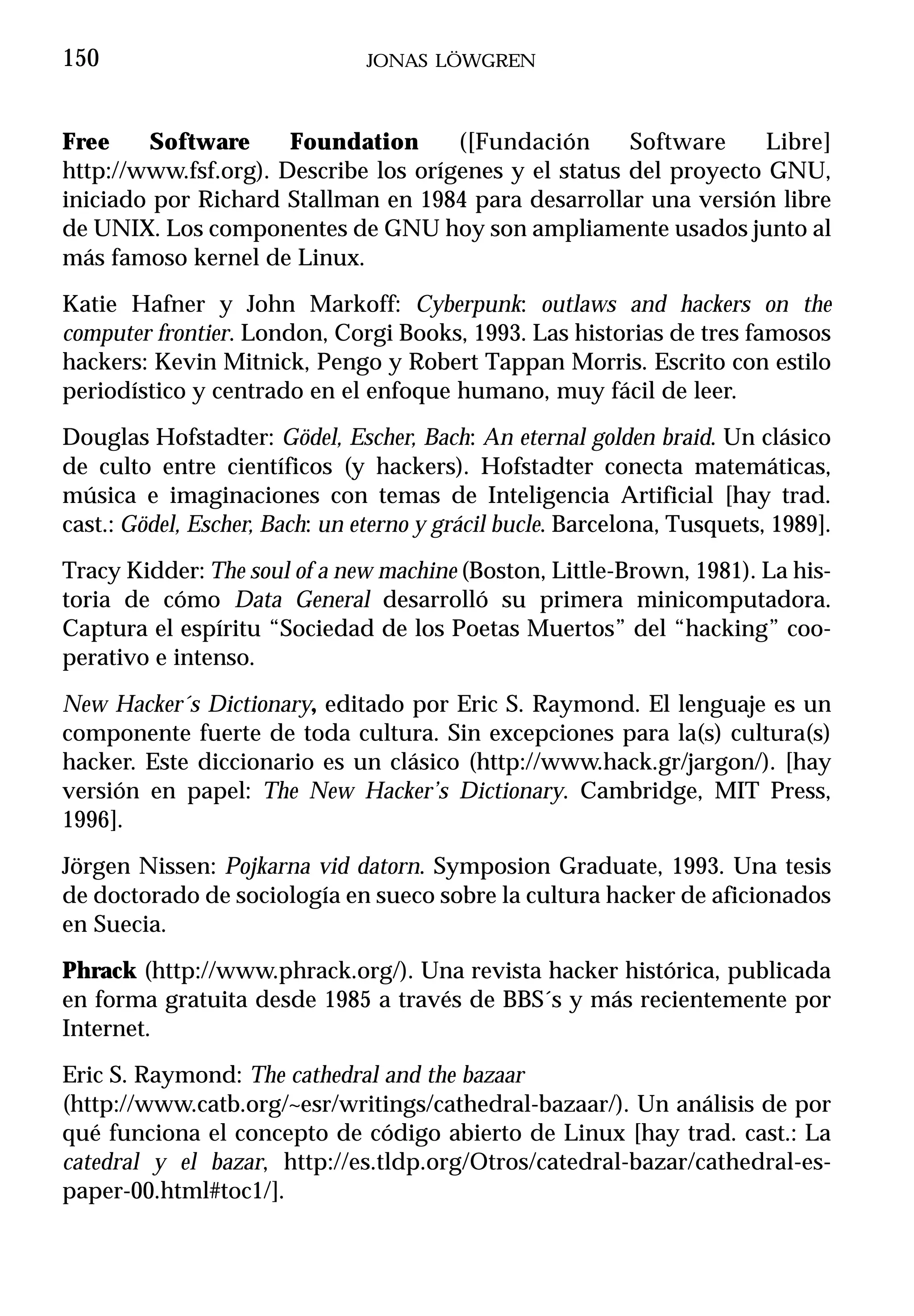 150                             JONAS LÖWGREN



Free    Software      Foundation      ([Fundación      Software     Libre]
http://www.fsf.org). Describe los orígenes y el status del proyecto GNU,
iniciado por Richard Stallman en 1984 para desarrollar una versión libre
de UNIX. Los componentes de GNU hoy son ampliamente usados junto al
más famoso kernel de Linux.
Katie Hafner y John Markoff: Cyberpunk: outlaws and hackers on the
computer frontier. London, Corgi Books, 1993. Las historias de tres famosos
hackers: Kevin Mitnick, Pengo y Robert Tappan Morris. Escrito con estilo
periodístico y centrado en el enfoque humano, muy fácil de leer.
Douglas Hofstadter: Gödel, Escher, Bach: An eternal golden braid. Un clásico
de culto entre científicos (y hackers). Hofstadter conecta matemáticas,
música e imaginaciones con temas de Inteligencia Artificial [hay trad.
cast.: Gödel, Escher, Bach: un eterno y grácil bucle. Barcelona, Tusquets, 1989].
Tracy Kidder: The soul of a new machine (Boston, Little-Brown, 1981). La his-
toria de cómo Data General desarrolló su primera minicomputadora.
Captura el espíritu “Sociedad de los Poetas Muertos” del “hacking” coo-
perativo e intenso.
New Hacker´s Dictionary, editado por Eric S. Raymond. El lenguaje es un
componente fuerte de toda cultura. Sin excepciones para la(s) cultura(s)
hacker. Este diccionario es un clásico (http://www.hack.gr/jargon/). [hay
versión en papel: The New Hacker’s Dictionary. Cambridge, MIT Press,
1996].
Jörgen Nissen: Pojkarna vid datorn. Symposion Graduate, 1993. Una tesis
de doctorado de sociología en sueco sobre la cultura hacker de aficionados
en Suecia.
Phrack (http://www.phrack.org/). Una revista hacker histórica, publicada
en forma gratuita desde 1985 a través de BBS´s y más recientemente por
Internet.
Eric S. Raymond: The cathedral and the bazaar
(http://www.catb.org/~esr/writings/cathedral-bazaar/). Un análisis de por
qué funciona el concepto de código abierto de Linux [hay trad. cast.: La
catedral y el bazar, http://es.tldp.org/Otros/catedral-bazar/cathedral-es-
paper-00.html#toc1/].
 