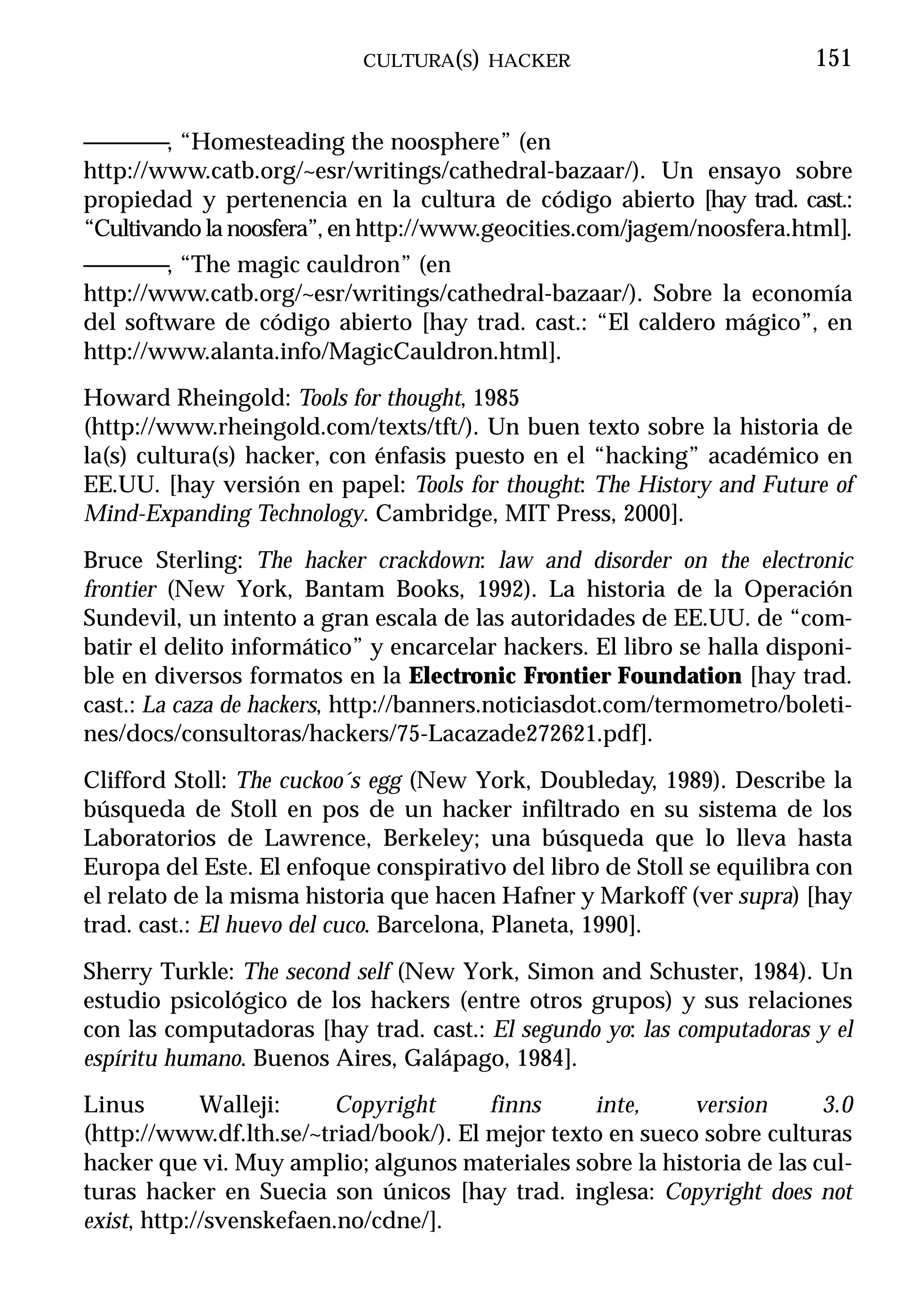 CULTURA(S) HACKER                             151


————, “Homesteading the noosphere” (en
http://www.catb.org/~esr/writings/cathedral-bazaar/). Un ensayo sobre
propiedad y pertenencia en la cultura de código abierto [hay trad. cast.:
“Cultivando la noosfera”, en http://www.geocities.com/jagem/noosfera.html].
————, “The magic cauldron” (en
http://www.catb.org/~esr/writings/cathedral-bazaar/). Sobre la economía
del software de código abierto [hay trad. cast.: “El caldero mágico”, en
http://www.alanta.info/MagicCauldron.html].
Howard Rheingold: Tools for thought, 1985
(http://www.rheingold.com/texts/tft/). Un buen texto sobre la historia de
la(s) cultura(s) hacker, con énfasis puesto en el “hacking” académico en
EE.UU. [hay versión en papel: Tools for thought: The History and Future of
Mind-Expanding Technology. Cambridge, MIT Press, 2000].
Bruce Sterling: The hacker crackdown: law and disorder on the electronic
frontier (New York, Bantam Books, 1992). La historia de la Operación
Sundevil, un intento a gran escala de las autoridades de EE.UU. de “com-
batir el delito informático” y encarcelar hackers. El libro se halla disponi-
ble en diversos formatos en la Electronic Frontier Foundation [hay trad.
cast.: La caza de hackers, http://banners.noticiasdot.com/termometro/boleti-
nes/docs/consultoras/hackers/75-Lacazade272621.pdf].
Clifford Stoll: The cuckoo´s egg (New York, Doubleday, 1989). Describe la
búsqueda de Stoll en pos de un hacker infiltrado en su sistema de los
Laboratorios de Lawrence, Berkeley; una búsqueda que lo lleva hasta
Europa del Este. El enfoque conspirativo del libro de Stoll se equilibra con
el relato de la misma historia que hacen Hafner y Markoff (ver supra) [hay
trad. cast.: El huevo del cuco. Barcelona, Planeta, 1990].
Sherry Turkle: The second self (New York, Simon and Schuster, 1984). Un
estudio psicológico de los hackers (entre otros grupos) y sus relaciones
con las computadoras [hay trad. cast.: El segundo yo: las computadoras y el
espíritu humano. Buenos Aires, Galápago, 1984].
Linus        Walleji:    Copyright      finns     inte,     version     3.0
(http://www.df.lth.se/~triad/book/). El mejor texto en sueco sobre culturas
hacker que vi. Muy amplio; algunos materiales sobre la historia de las cul-
turas hacker en Suecia son únicos [hay trad. inglesa: Copyright does not
exist, http://svenskefaen.no/cdne/].
 