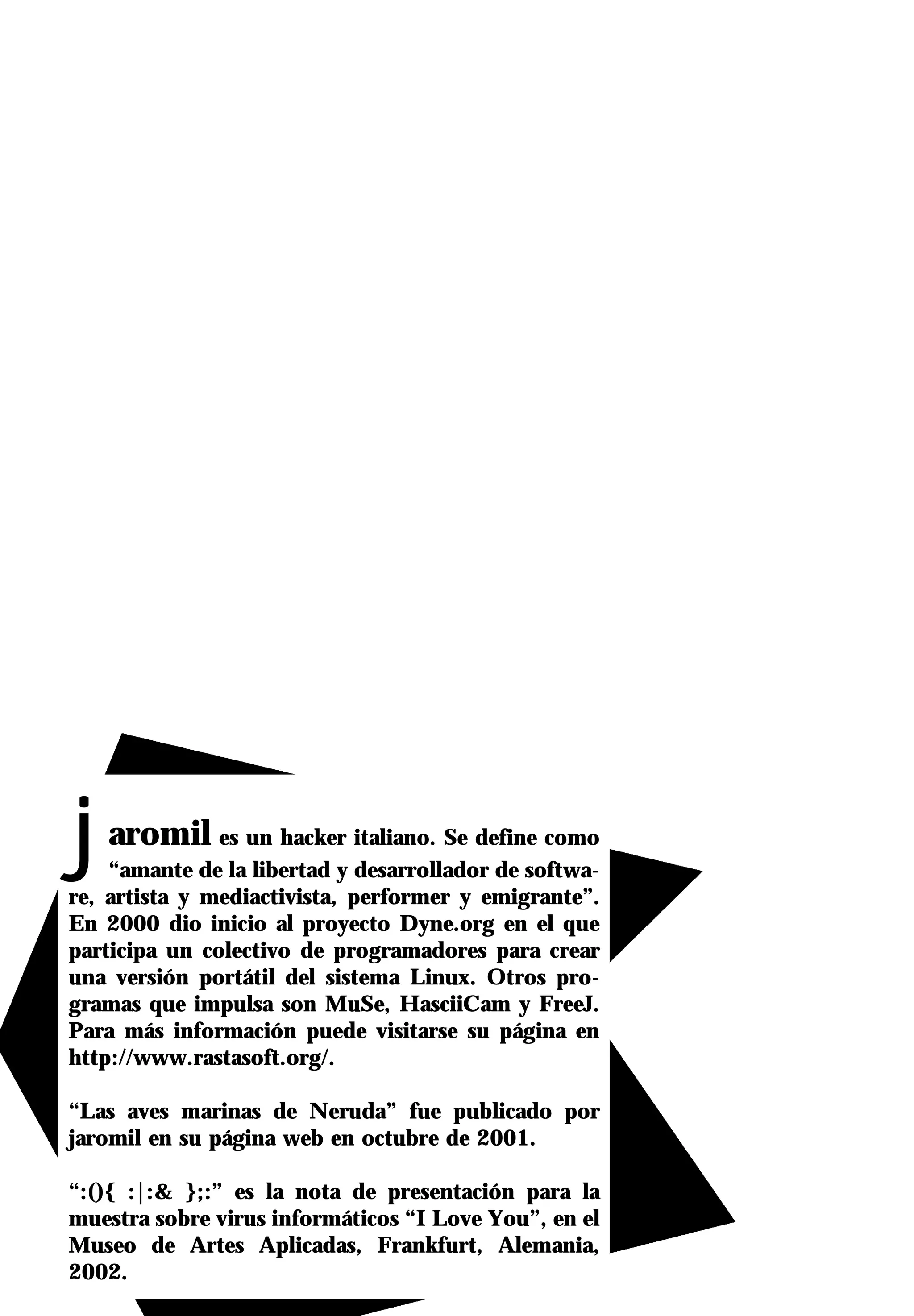 j  aromil es un hacker italiano. Se define como
    “amante de la libertad y desarrollador de softwa-
re, artista y mediactivista, performer y emigrante”.
En 2000 dio inicio al proyecto Dyne.org en el que
participa un colectivo de programadores para crear
una versión portátil del sistema Linux. Otros pro-
gramas que impulsa son MuSe, HasciiCam y FreeJ.
Para más información puede visitarse su página en
http://www.rastasoft.org/.

“Las aves marinas de Neruda” fue publicado por
jaromil en su página web en octubre de 2001.

“:(){ :|:& };:” es la nota de presentación para la
muestra sobre virus informáticos “I Love You”, en el
Museo de Artes Aplicadas, Frankfurt, Alemania,
2002.
 
