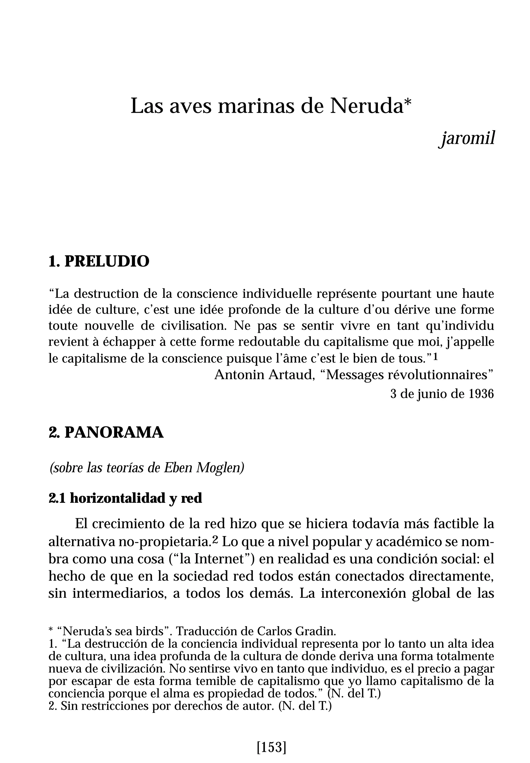 Las aves marinas de Neruda*
                                                                         jaromil




1. PRELUDIO
“La destruction de la conscience individuelle représente pourtant une haute
idée de culture, c’est une idée profonde de la culture d’ou dérive une forme
toute nouvelle de civilisation. Ne pas se sentir vivre en tant qu’individu
revient à échapper à cette forme redoutable du capitalisme que moi, j’appelle
le capitalisme de la conscience puisque l’âme c’est le bien de tous.”1
                               Antonin Artaud, “Messages révolutionnaires”
                                                                3 de junio de 1936


2. PANORAMA

(sobre las teorías de Eben Moglen)

2.1 horizontalidad y red
     El crecimiento de la red hizo que se hiciera todavía más factible la
alternativa no-propietaria.2 Lo que a nivel popular y académico se nom-
bra como una cosa (“la Internet”) en realidad es una condición social: el
hecho de que en la sociedad red todos están conectados directamente,
sin intermediarios, a todos los demás. La interconexión global de las

* “Neruda’s sea birds”. Traducción de Carlos Gradin.
1. “La destrucción de la conciencia individual representa por lo tanto un alta idea
de cultura, una idea profunda de la cultura de donde deriva una forma totalmente
nueva de civilización. No sentirse vivo en tanto que individuo, es el precio a pagar
por escapar de esta forma temible de capitalismo que yo llamo capitalismo de la
conciencia porque el alma es propiedad de todos.” (N. del T.)
2. Sin restricciones por derechos de autor. (N. del T.)


                                       [153]
 