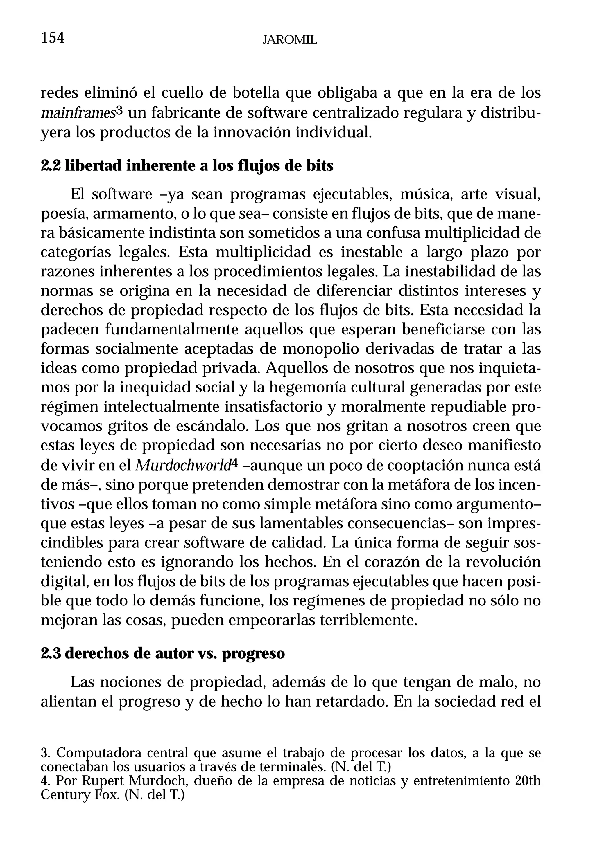 154                               JAROMIL



redes eliminó el cuello de botella que obligaba a que en la era de los
mainframes3 un fabricante de software centralizado regulara y distribu-
yera los productos de la innovación individual.

2.2 libertad inherente a los flujos de bits
     El software –ya sean programas ejecutables, música, arte visual,
poesía, armamento, o lo que sea– consiste en flujos de bits, que de mane-
ra básicamente indistinta son sometidos a una confusa multiplicidad de
categorías legales. Esta multiplicidad es inestable a largo plazo por
razones inherentes a los procedimientos legales. La inestabilidad de las
normas se origina en la necesidad de diferenciar distintos intereses y
derechos de propiedad respecto de los flujos de bits. Esta necesidad la
padecen fundamentalmente aquellos que esperan beneficiarse con las
formas socialmente aceptadas de monopolio derivadas de tratar a las
ideas como propiedad privada. Aquellos de nosotros que nos inquieta-
mos por la inequidad social y la hegemonía cultural generadas por este
régimen intelectualmente insatisfactorio y moralmente repudiable pro-
vocamos gritos de escándalo. Los que nos gritan a nosotros creen que
estas leyes de propiedad son necesarias no por cierto deseo manifiesto
de vivir en el Murdochworld4 –aunque un poco de cooptación nunca está
de más–, sino porque pretenden demostrar con la metáfora de los incen-
tivos –que ellos toman no como simple metáfora sino como argumento–
que estas leyes –a pesar de sus lamentables consecuencias– son impres-
cindibles para crear software de calidad. La única forma de seguir sos-
teniendo esto es ignorando los hechos. En el corazón de la revolución
digital, en los flujos de bits de los programas ejecutables que hacen posi-
ble que todo lo demás funcione, los regímenes de propiedad no sólo no
mejoran las cosas, pueden empeorarlas terriblemente.

2.3 derechos de autor vs. progreso
     Las nociones de propiedad, además de lo que tengan de malo, no
alientan el progreso y de hecho lo han retardado. En la sociedad red el


3. Computadora central que asume el trabajo de procesar los datos, a la que se
conectaban los usuarios a través de terminales. (N. del T.)
4. Por Rupert Murdoch, dueño de la empresa de noticias y entretenimiento 20th
Century Fox. (N. del T.)
 