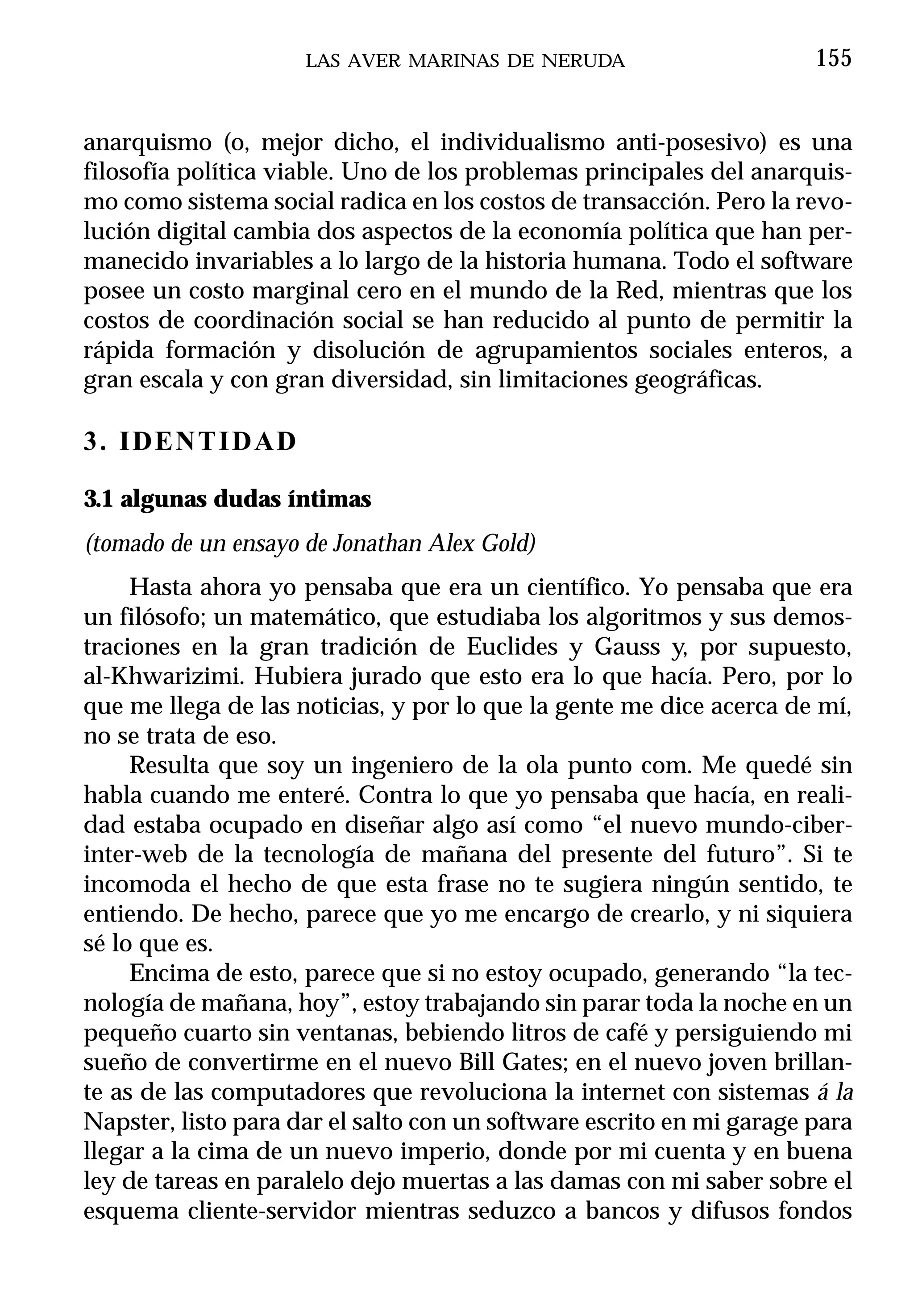 LAS AVER MARINAS DE NERUDA                       155


anarquismo (o, mejor dicho, el individualismo anti-posesivo) es una
filosofía política viable. Uno de los problemas principales del anarquis-
mo como sistema social radica en los costos de transacción. Pero la revo-
lución digital cambia dos aspectos de la economía política que han per-
manecido invariables a lo largo de la historia humana. Todo el software
posee un costo marginal cero en el mundo de la Red, mientras que los
costos de coordinación social se han reducido al punto de permitir la
rápida formación y disolución de agrupamientos sociales enteros, a
gran escala y con gran diversidad, sin limitaciones geográficas.

3. IDENTIDAD

3.1 algunas dudas íntimas
(tomado de un ensayo de Jonathan Alex Gold)
     Hasta ahora yo pensaba que era un científico. Yo pensaba que era
un filósofo; un matemático, que estudiaba los algoritmos y sus demos-
traciones en la gran tradición de Euclides y Gauss y, por supuesto,
al-Khwarizimi. Hubiera jurado que esto era lo que hacía. Pero, por lo
que me llega de las noticias, y por lo que la gente me dice acerca de mí,
no se trata de eso.
     Resulta que soy un ingeniero de la ola punto com. Me quedé sin
habla cuando me enteré. Contra lo que yo pensaba que hacía, en reali-
dad estaba ocupado en diseñar algo así como “el nuevo mundo-ciber-
inter-web de la tecnología de mañana del presente del futuro”. Si te
incomoda el hecho de que esta frase no te sugiera ningún sentido, te
entiendo. De hecho, parece que yo me encargo de crearlo, y ni siquiera
sé lo que es.
     Encima de esto, parece que si no estoy ocupado, generando “la tec-
nología de mañana, hoy”, estoy trabajando sin parar toda la noche en un
pequeño cuarto sin ventanas, bebiendo litros de café y persiguiendo mi
sueño de convertirme en el nuevo Bill Gates; en el nuevo joven brillan-
te as de las computadores que revoluciona la internet con sistemas á la
Napster, listo para dar el salto con un software escrito en mi garage para
llegar a la cima de un nuevo imperio, donde por mi cuenta y en buena
ley de tareas en paralelo dejo muertas a las damas con mi saber sobre el
esquema cliente-servidor mientras seduzco a bancos y difusos fondos
 