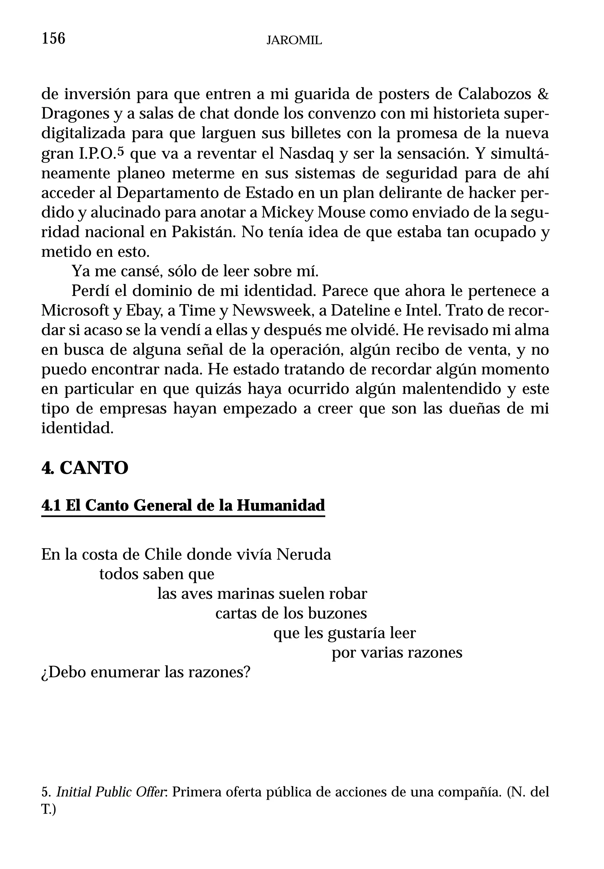 156                                  JAROMIL



de inversión para que entren a mi guarida de posters de Calabozos &
Dragones y a salas de chat donde los convenzo con mi historieta super-
digitalizada para que larguen sus billetes con la promesa de la nueva
gran I.P.O.5 que va a reventar el Nasdaq y ser la sensación. Y simultá-
neamente planeo meterme en sus sistemas de seguridad para de ahí
acceder al Departamento de Estado en un plan delirante de hacker per-
dido y alucinado para anotar a Mickey Mouse como enviado de la segu-
ridad nacional en Pakistán. No tenía idea de que estaba tan ocupado y
metido en esto.
    Ya me cansé, sólo de leer sobre mí.
    Perdí el dominio de mi identidad. Parece que ahora le pertenece a
Microsoft y Ebay, a Time y Newsweek, a Dateline e Intel. Trato de recor-
dar si acaso se la vendí a ellas y después me olvidé. He revisado mi alma
en busca de alguna señal de la operación, algún recibo de venta, y no
puedo encontrar nada. He estado tratando de recordar algún momento
en particular en que quizás haya ocurrido algún malentendido y este
tipo de empresas hayan empezado a creer que son las dueñas de mi
identidad.

4. CANTO

4.1 El Canto General de la Humanidad


En la costa de Chile donde vivía Neruda
        todos saben que
                las aves marinas suelen robar
                         cartas de los buzones
                                 que les gustaría leer
                                          por varias razones
¿Debo enumerar las razones?




5. Initial Public Offer: Primera oferta pública de acciones de una compañía. (N. del
T.)
 