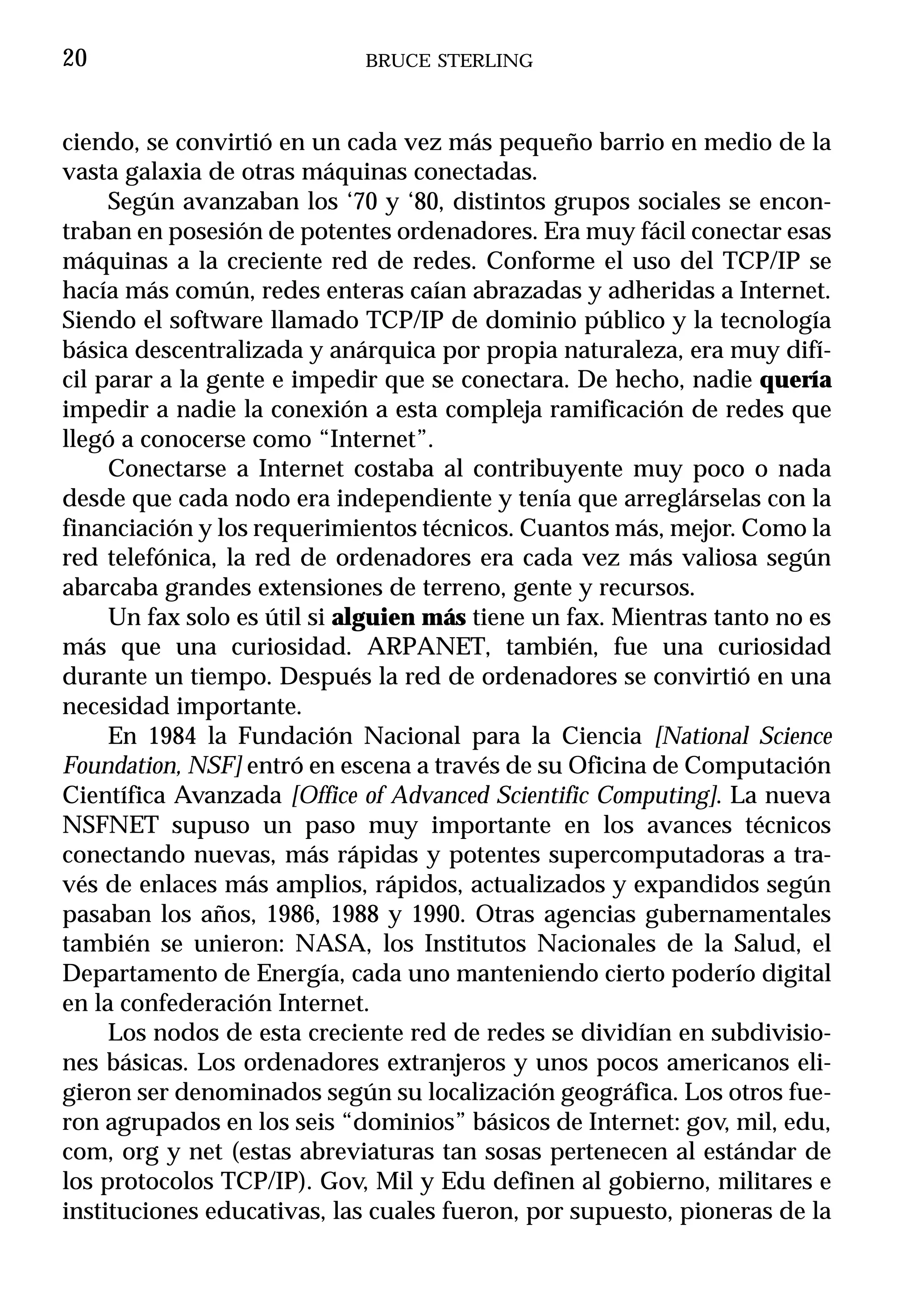 20                           BRUCE STERLING



ciendo, se convirtió en un cada vez más pequeño barrio en medio de la
vasta galaxia de otras máquinas conectadas.
     Según avanzaban los ‘70 y ‘80, distintos grupos sociales se encon-
traban en posesión de potentes ordenadores. Era muy fácil conectar esas
máquinas a la creciente red de redes. Conforme el uso del TCP/IP se
hacía más común, redes enteras caían abrazadas y adheridas a Internet.
Siendo el software llamado TCP/IP de dominio público y la tecnología
básica descentralizada y anárquica por propia naturaleza, era muy difí-
cil parar a la gente e impedir que se conectara. De hecho, nadie quería
impedir a nadie la conexión a esta compleja ramificación de redes que
llegó a conocerse como “Internet”.
     Conectarse a Internet costaba al contribuyente muy poco o nada
desde que cada nodo era independiente y tenía que arreglárselas con la
financiación y los requerimientos técnicos. Cuantos más, mejor. Como la
red telefónica, la red de ordenadores era cada vez más valiosa según
abarcaba grandes extensiones de terreno, gente y recursos.
     Un fax solo es útil si alguien más tiene un fax. Mientras tanto no es
más que una curiosidad. ARPANET, también, fue una curiosidad
durante un tiempo. Después la red de ordenadores se convirtió en una
necesidad importante.
     En 1984 la Fundación Nacional para la Ciencia [National Science
Foundation, NSF] entró en escena a través de su Oficina de Computación
Científica Avanzada [Office of Advanced Scientific Computing]. La nueva
NSFNET supuso un paso muy importante en los avances técnicos
conectando nuevas, más rápidas y potentes supercomputadoras a tra-
vés de enlaces más amplios, rápidos, actualizados y expandidos según
pasaban los años, 1986, 1988 y 1990. Otras agencias gubernamentales
también se unieron: NASA, los Institutos Nacionales de la Salud, el
Departamento de Energía, cada uno manteniendo cierto poderío digital
en la confederación Internet.
     Los nodos de esta creciente red de redes se dividían en subdivisio-
nes básicas. Los ordenadores extranjeros y unos pocos americanos eli-
gieron ser denominados según su localización geográfica. Los otros fue-
ron agrupados en los seis “dominios” básicos de Internet: gov, mil, edu,
com, org y net (estas abreviaturas tan sosas pertenecen al estándar de
los protocolos TCP/IP). Gov, Mil y Edu definen al gobierno, militares e
instituciones educativas, las cuales fueron, por supuesto, pioneras de la
 