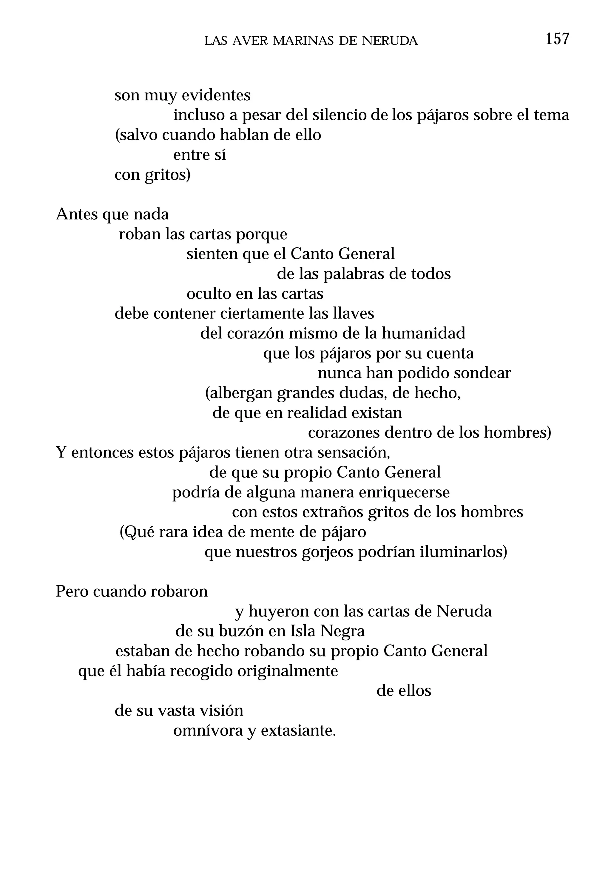 LAS AVER MARINAS DE NERUDA                       157


        son muy evidentes
                incluso a pesar del silencio de los pájaros sobre el tema
        (salvo cuando hablan de ello
                entre sí
        con gritos)

Antes que nada
        roban las cartas porque
                  sienten que el Canto General
                               de las palabras de todos
                  oculto en las cartas
       debe contener ciertamente las llaves
                    del corazón mismo de la humanidad
                             que los pájaros por su cuenta
                                     nunca han podido sondear
                     (albergan grandes dudas, de hecho,
                      de que en realidad existan
                                    corazones dentro de los hombres)
Y entonces estos pájaros tienen otra sensación,
                      de que su propio Canto General
                podría de alguna manera enriquecerse
                         con estos extraños gritos de los hombres
        (Qué rara idea de mente de pájaro
                     que nuestros gorjeos podrían iluminarlos)

Pero cuando robaron
                         y huyeron con las cartas de Neruda
                 de su buzón en Isla Negra
        estaban de hecho robando su propio Canto General
   que él había recogido originalmente
                                            de ellos
        de su vasta visión
                omnívora y extasiante.
 
