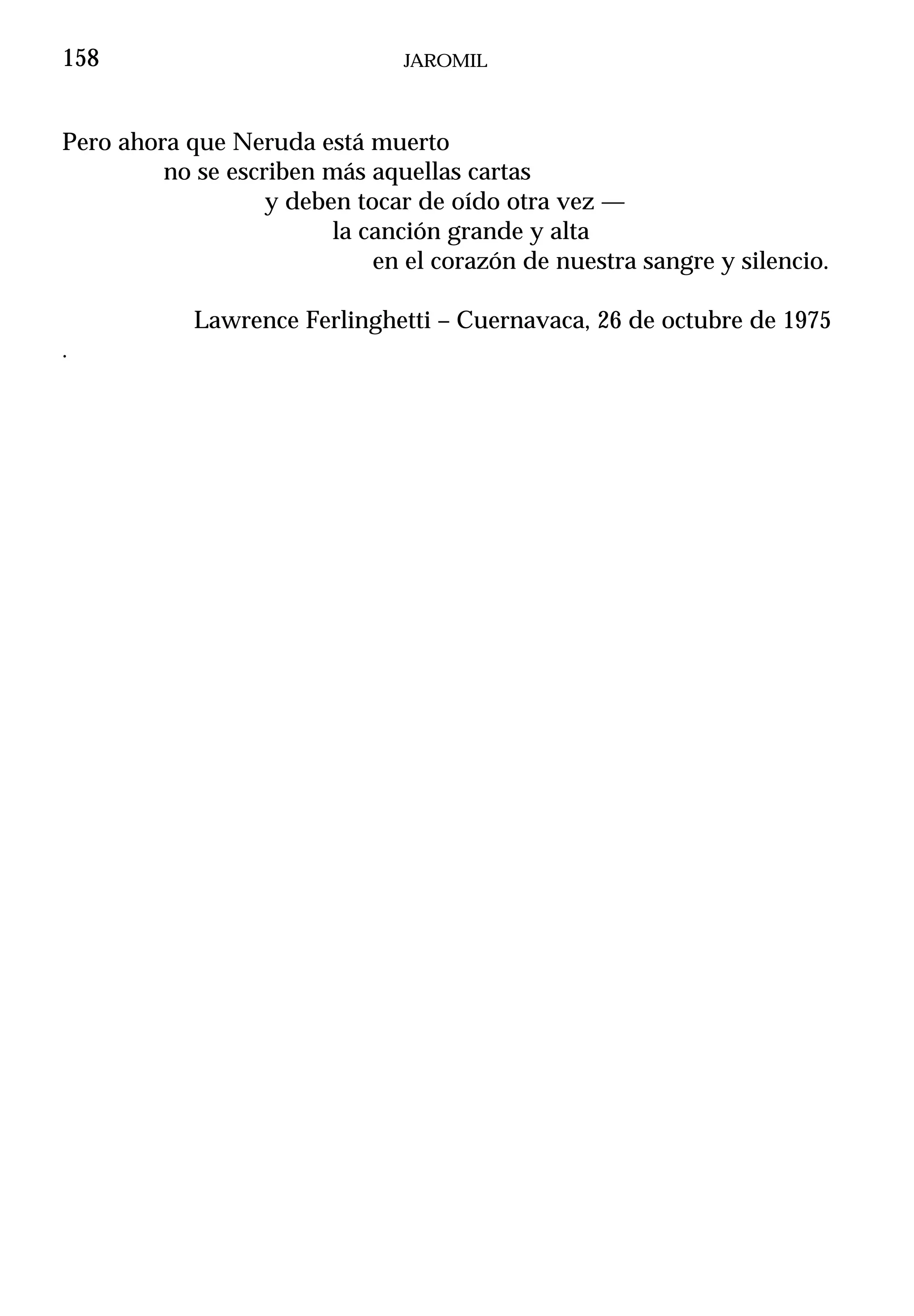 158                             JAROMIL



Pero ahora que Neruda está muerto
         no se escriben más aquellas cartas
                   y deben tocar de oído otra vez —
                         la canción grande y alta
                             en el corazón de nuestra sangre y silencio.

            Lawrence Ferlinghetti – Cuernavaca, 26 de octubre de 1975
.
 