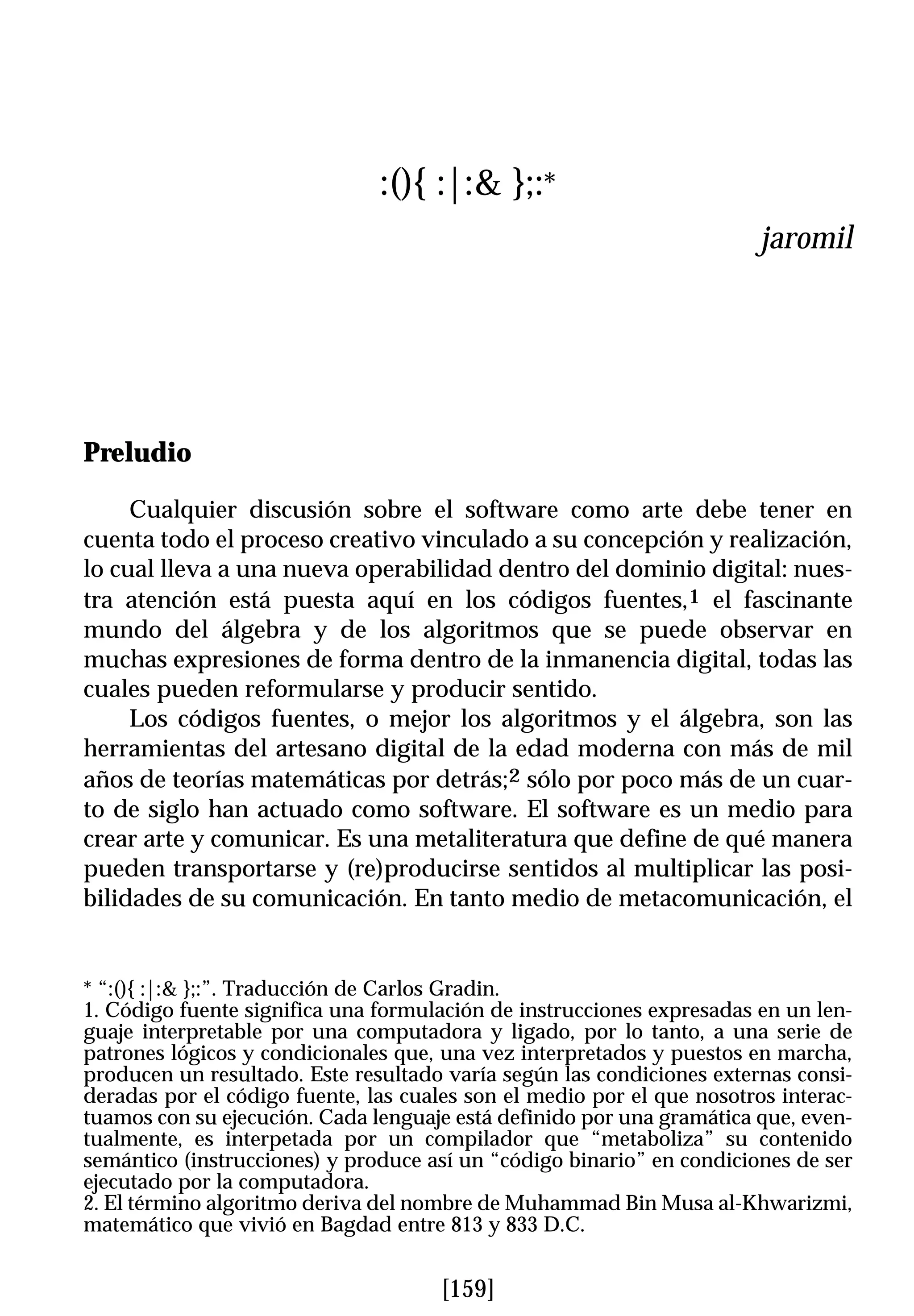 :(){ :|:& };:*
                                                                        jaromil




Preludio

     Cualquier discusión sobre el software como arte debe tener en
cuenta todo el proceso creativo vinculado a su concepción y realización,
lo cual lleva a una nueva operabilidad dentro del dominio digital: nues-
tra atención está puesta aquí en los códigos fuentes,1 el fascinante
mundo del álgebra y de los algoritmos que se puede observar en
muchas expresiones de forma dentro de la inmanencia digital, todas las
cuales pueden reformularse y producir sentido.
     Los códigos fuentes, o mejor los algoritmos y el álgebra, son las
herramientas del artesano digital de la edad moderna con más de mil
años de teorías matemáticas por detrás;2 sólo por poco más de un cuar-
to de siglo han actuado como software. El software es un medio para
crear arte y comunicar. Es una metaliteratura que define de qué manera
pueden transportarse y (re)producirse sentidos al multiplicar las posi-
bilidades de su comunicación. En tanto medio de metacomunicación, el


* “:(){ :|:& };:”. Traducción de Carlos Gradin.
1. Código fuente significa una formulación de instrucciones expresadas en un len-
guaje interpretable por una computadora y ligado, por lo tanto, a una serie de
patrones lógicos y condicionales que, una vez interpretados y puestos en marcha,
producen un resultado. Este resultado varía según las condiciones externas consi-
deradas por el código fuente, las cuales son el medio por el que nosotros interac-
tuamos con su ejecución. Cada lenguaje está definido por una gramática que, even-
tualmente, es interpetada por un compilador que “metaboliza” su contenido
semántico (instrucciones) y produce así un “código binario” en condiciones de ser
ejecutado por la computadora.
2. El término algoritmo deriva del nombre de Muhammad Bin Musa al-Khwarizmi,
matemático que vivió en Bagdad entre 813 y 833 D.C.


                                      [159]
 