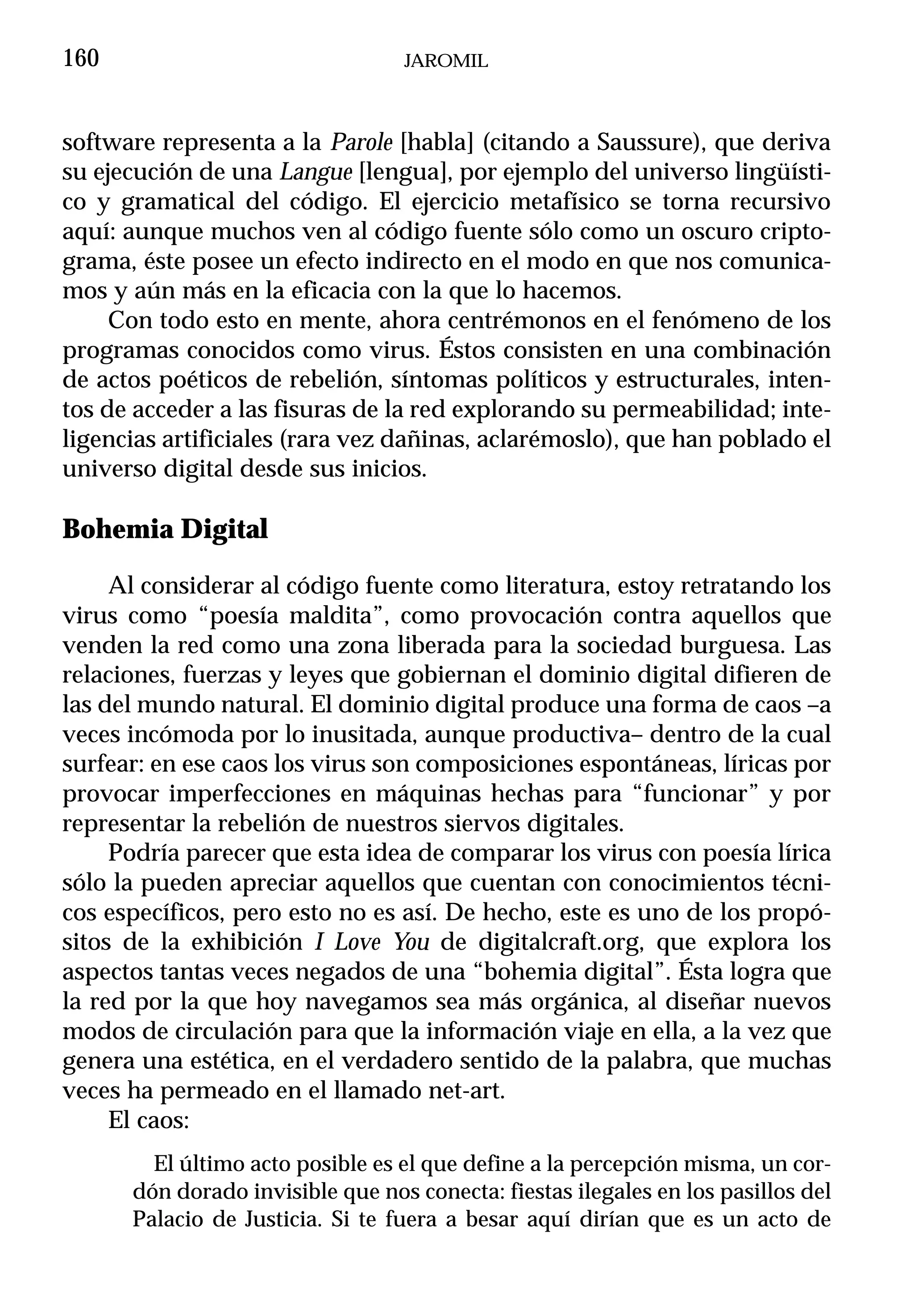 160                               JAROMIL



software representa a la Parole [habla] (citando a Saussure), que deriva
su ejecución de una Langue [lengua], por ejemplo del universo lingüísti-
co y gramatical del código. El ejercicio metafísico se torna recursivo
aquí: aunque muchos ven al código fuente sólo como un oscuro cripto-
grama, éste posee un efecto indirecto en el modo en que nos comunica-
mos y aún más en la eficacia con la que lo hacemos.
     Con todo esto en mente, ahora centrémonos en el fenómeno de los
programas conocidos como virus. Éstos consisten en una combinación
de actos poéticos de rebelión, síntomas políticos y estructurales, inten-
tos de acceder a las fisuras de la red explorando su permeabilidad; inte-
ligencias artificiales (rara vez dañinas, aclarémoslo), que han poblado el
universo digital desde sus inicios.

Bohemia Digital

     Al considerar al código fuente como literatura, estoy retratando los
virus como “poesía maldita”, como provocación contra aquellos que
venden la red como una zona liberada para la sociedad burguesa. Las
relaciones, fuerzas y leyes que gobiernan el dominio digital difieren de
las del mundo natural. El dominio digital produce una forma de caos –a
veces incómoda por lo inusitada, aunque productiva– dentro de la cual
surfear: en ese caos los virus son composiciones espontáneas, líricas por
provocar imperfecciones en máquinas hechas para “funcionar” y por
representar la rebelión de nuestros siervos digitales.
     Podría parecer que esta idea de comparar los virus con poesía lírica
sólo la pueden apreciar aquellos que cuentan con conocimientos técni-
cos específicos, pero esto no es así. De hecho, este es uno de los propó-
sitos de la exhibición I Love You de digitalcraft.org, que explora los
aspectos tantas veces negados de una “bohemia digital”. Ésta logra que
la red por la que hoy navegamos sea más orgánica, al diseñar nuevos
modos de circulación para que la información viaje en ella, a la vez que
genera una estética, en el verdadero sentido de la palabra, que muchas
veces ha permeado en el llamado net-art.
     El caos:
        El último acto posible es el que define a la percepción misma, un cor-
      dón dorado invisible que nos conecta: fiestas ilegales en los pasillos del
      Palacio de Justicia. Si te fuera a besar aquí dirían que es un acto de
 
