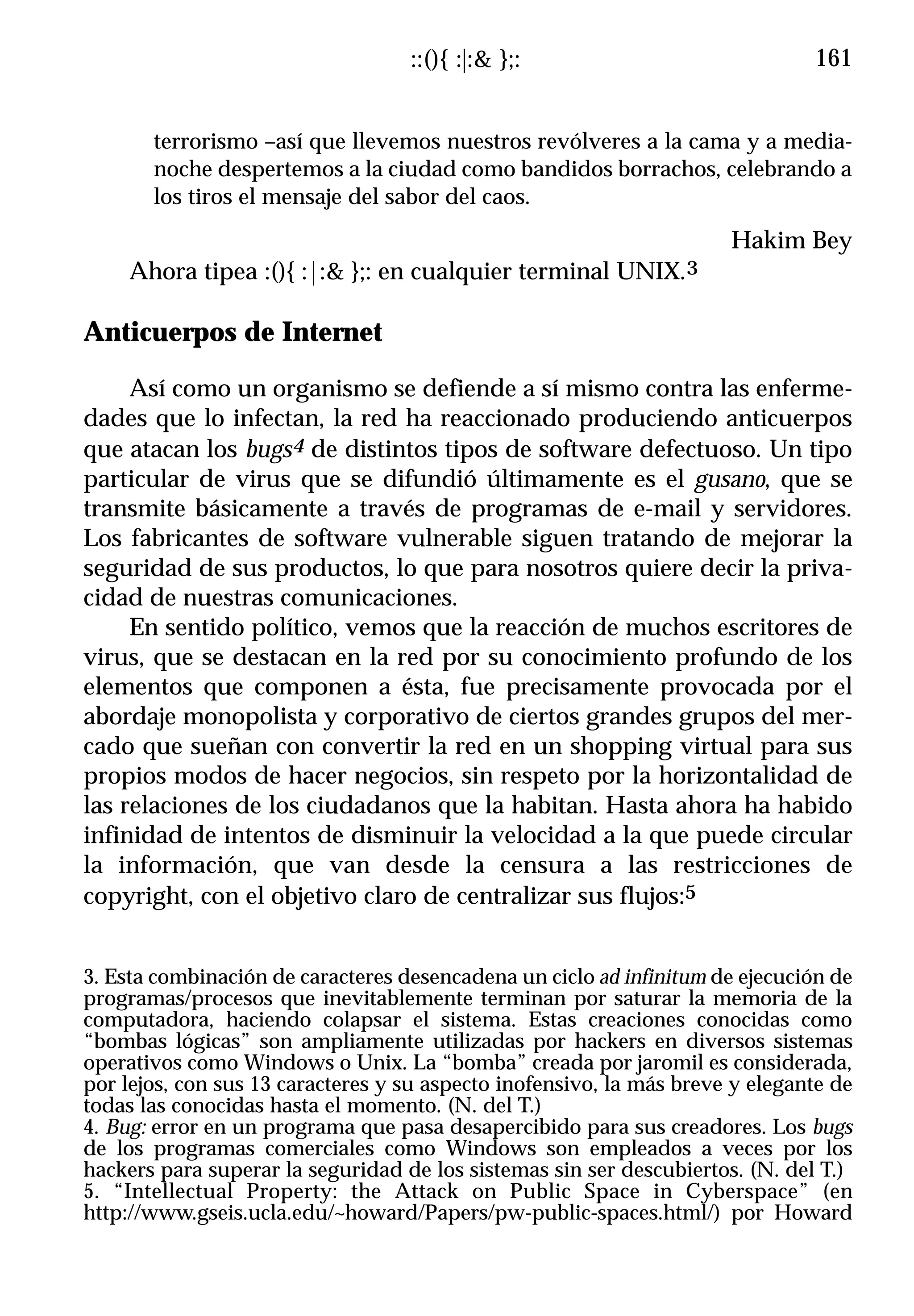 ::(){ :|:& };:                              161


       terrorismo –así que llevemos nuestros revólveres a la cama y a media-
       noche despertemos a la ciudad como bandidos borrachos, celebrando a
       los tiros el mensaje del sabor del caos.
                                                                      Hakim Bey
     Ahora tipea :(){ :|:& };: en cualquier terminal      UNIX.3

Anticuerpos de Internet

     Así como un organismo se defiende a sí mismo contra las enferme-
dades que lo infectan, la red ha reaccionado produciendo anticuerpos
que atacan los bugs4 de distintos tipos de software defectuoso. Un tipo
particular de virus que se difundió últimamente es el gusano, que se
transmite básicamente a través de programas de e-mail y servidores.
Los fabricantes de software vulnerable siguen tratando de mejorar la
seguridad de sus productos, lo que para nosotros quiere decir la priva-
cidad de nuestras comunicaciones.
     En sentido político, vemos que la reacción de muchos escritores de
virus, que se destacan en la red por su conocimiento profundo de los
elementos que componen a ésta, fue precisamente provocada por el
abordaje monopolista y corporativo de ciertos grandes grupos del mer-
cado que sueñan con convertir la red en un shopping virtual para sus
propios modos de hacer negocios, sin respeto por la horizontalidad de
las relaciones de los ciudadanos que la habitan. Hasta ahora ha habido
infinidad de intentos de disminuir la velocidad a la que puede circular
la información, que van desde la censura a las restricciones de
copyright, con el objetivo claro de centralizar sus flujos:5


3. Esta combinación de caracteres desencadena un ciclo ad infinitum de ejecución de
programas/procesos que inevitablemente terminan por saturar la memoria de la
computadora, haciendo colapsar el sistema. Estas creaciones conocidas como
“bombas lógicas” son ampliamente utilizadas por hackers en diversos sistemas
operativos como Windows o Unix. La “bomba” creada por jaromil es considerada,
por lejos, con sus 13 caracteres y su aspecto inofensivo, la más breve y elegante de
todas las conocidas hasta el momento. (N. del T.)
4. Bug: error en un programa que pasa desapercibido para sus creadores. Los bugs
de los programas comerciales como Windows son empleados a veces por los
hackers para superar la seguridad de los sistemas sin ser descubiertos. (N. del T.)
5. “Intellectual Property: the Attack on Public Space in Cyberspace” (en
http://www.gseis.ucla.edu/~howard/Papers/pw-public-spaces.html/) por Howard
 