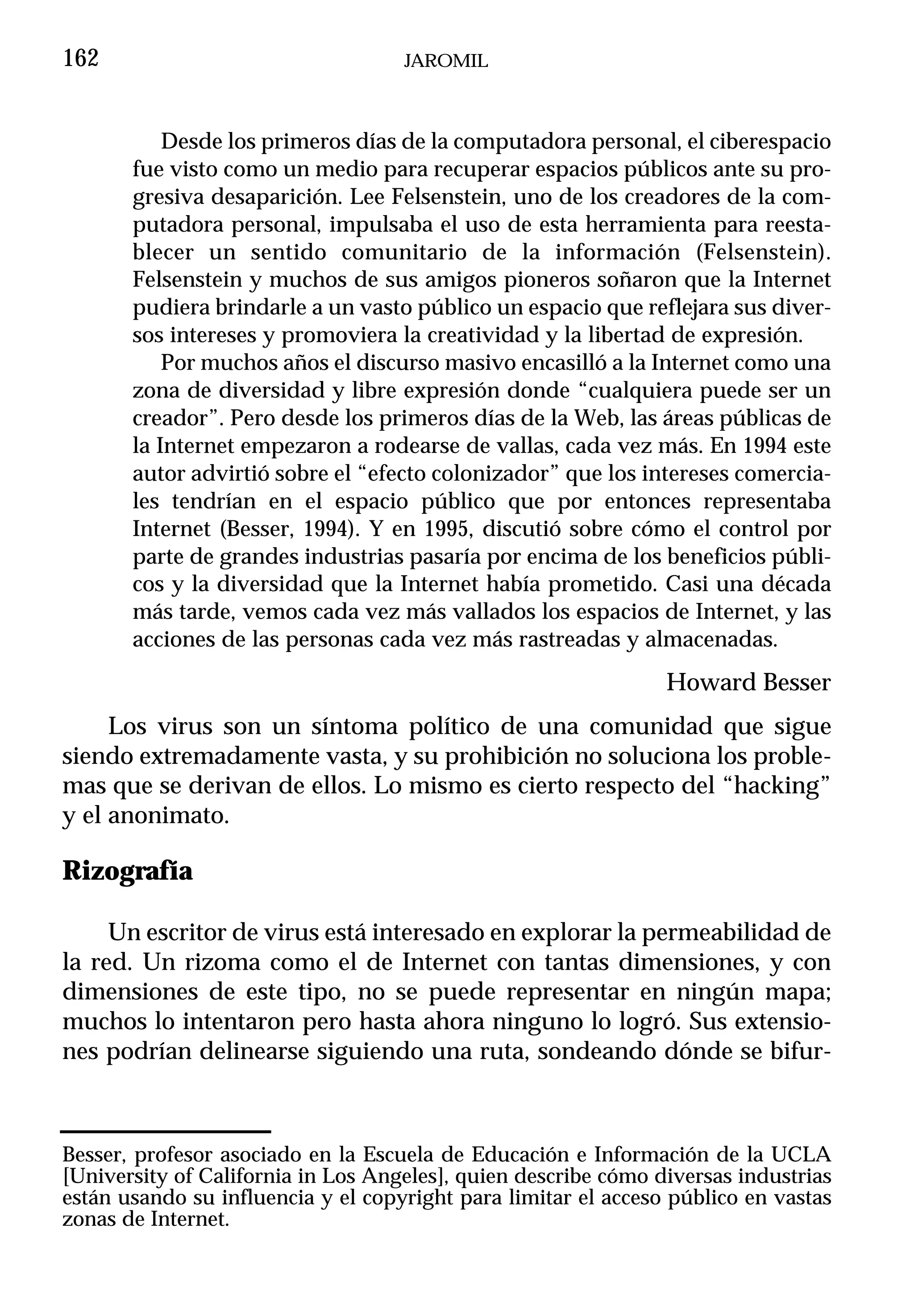 162                                 JAROMIL



           Desde los primeros días de la computadora personal, el ciberespacio
       fue visto como un medio para recuperar espacios públicos ante su pro-
       gresiva desaparición. Lee Felsenstein, uno de los creadores de la com-
       putadora personal, impulsaba el uso de esta herramienta para reesta-
       blecer un sentido comunitario de la información (Felsenstein).
       Felsenstein y muchos de sus amigos pioneros soñaron que la Internet
       pudiera brindarle a un vasto público un espacio que reflejara sus diver-
       sos intereses y promoviera la creatividad y la libertad de expresión.
           Por muchos años el discurso masivo encasilló a la Internet como una
       zona de diversidad y libre expresión donde “cualquiera puede ser un
       creador”. Pero desde los primeros días de la Web, las áreas públicas de
       la Internet empezaron a rodearse de vallas, cada vez más. En 1994 este
       autor advirtió sobre el “efecto colonizador” que los intereses comercia-
       les tendrían en el espacio público que por entonces representaba
       Internet (Besser, 1994). Y en 1995, discutió sobre cómo el control por
       parte de grandes industrias pasaría por encima de los beneficios públi-
       cos y la diversidad que la Internet había prometido. Casi una década
       más tarde, vemos cada vez más vallados los espacios de Internet, y las
       acciones de las personas cada vez más rastreadas y almacenadas.
                                                                Howard Besser
     Los virus son un síntoma político de una comunidad que sigue
siendo extremadamente vasta, y su prohibición no soluciona los proble-
mas que se derivan de ellos. Lo mismo es cierto respecto del “hacking”
y el anonimato.

Rizografía

     Un escritor de virus está interesado en explorar la permeabilidad de
la red. Un rizoma como el de Internet con tantas dimensiones, y con
dimensiones de este tipo, no se puede representar en ningún mapa;
muchos lo intentaron pero hasta ahora ninguno lo logró. Sus extensio-
nes podrían delinearse siguiendo una ruta, sondeando dónde se bifur-



Besser, profesor asociado en la Escuela de Educación e Información de la UCLA
[University of California in Los Angeles], quien describe cómo diversas industrias
están usando su influencia y el copyright para limitar el acceso público en vastas
zonas de Internet.
 