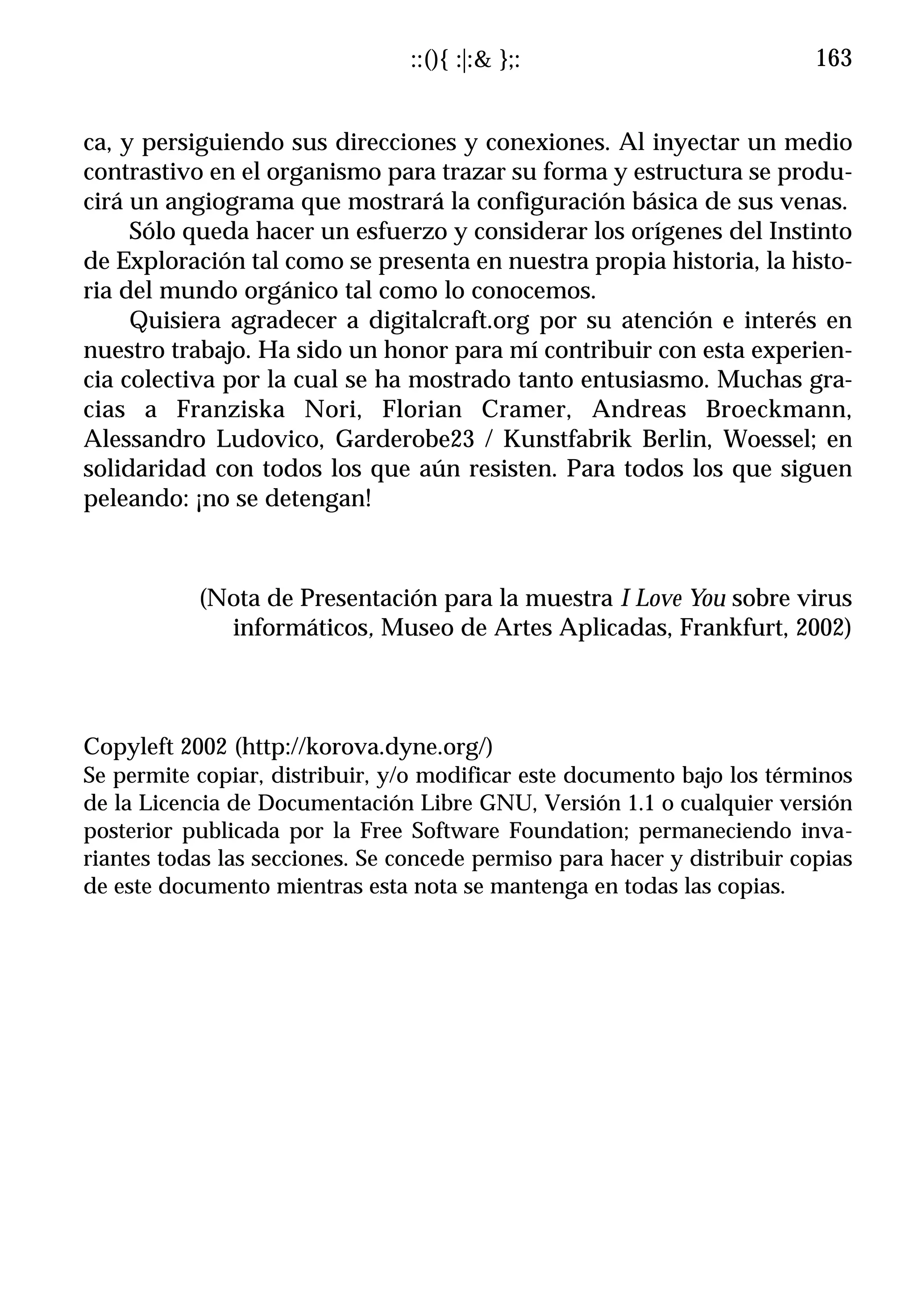 ::(){ :|:& };:                           163


ca, y persiguiendo sus direcciones y conexiones. Al inyectar un medio
contrastivo en el organismo para trazar su forma y estructura se produ-
cirá un angiograma que mostrará la configuración básica de sus venas.
     Sólo queda hacer un esfuerzo y considerar los orígenes del Instinto
de Exploración tal como se presenta en nuestra propia historia, la histo-
ria del mundo orgánico tal como lo conocemos.
     Quisiera agradecer a digitalcraft.org por su atención e interés en
nuestro trabajo. Ha sido un honor para mí contribuir con esta experien-
cia colectiva por la cual se ha mostrado tanto entusiasmo. Muchas gra-
cias a Franziska Nori, Florian Cramer, Andreas Broeckmann,
Alessandro Ludovico, Garderobe23 / Kunstfabrik Berlin, Woessel; en
solidaridad con todos los que aún resisten. Para todos los que siguen
peleando: ¡no se detengan!



           (Nota de Presentación para la muestra I Love You sobre virus
             informáticos, Museo de Artes Aplicadas, Frankfurt, 2002)



Copyleft 2002 (http://korova.dyne.org/)
Se permite copiar, distribuir, y/o modificar este documento bajo los términos
de la Licencia de Documentación Libre GNU, Versión 1.1 o cualquier versión
posterior publicada por la Free Software Foundation; permaneciendo inva-
riantes todas las secciones. Se concede permiso para hacer y distribuir copias
de este documento mientras esta nota se mantenga en todas las copias.
 