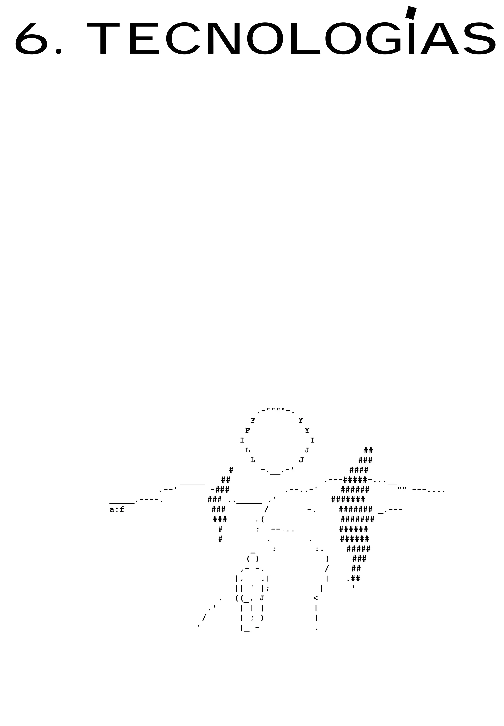 6. TECNOLOGIAS




                                            .-""""-.
                                        F              Y
                                    F                      Y
                                I                              I
                                    L                      J     ##
                                        L              J        ###
                              #        -.__.-'                ####
                 _____      ##                        .---#####-...__
            .--'         -###               .--..-'        ######      "" ---....
  _____.----.           ### .._____ .'                   #######
  a:f                    ###            /        -.        ####### _.---
                         ###         .(                    #######
                           #          : --...              ######
                           #            .        .         ######
                                    _     :        :.        #####
                                   ( )                 )       ###
                                 ,- -.                 /      ##
                                |,     .|              |     .##
                                || ' |;              |        '
                           . ((_, J                <
                        .'       | | |             |
                      /          | ; )             |
                    '            |_ -              .
 
