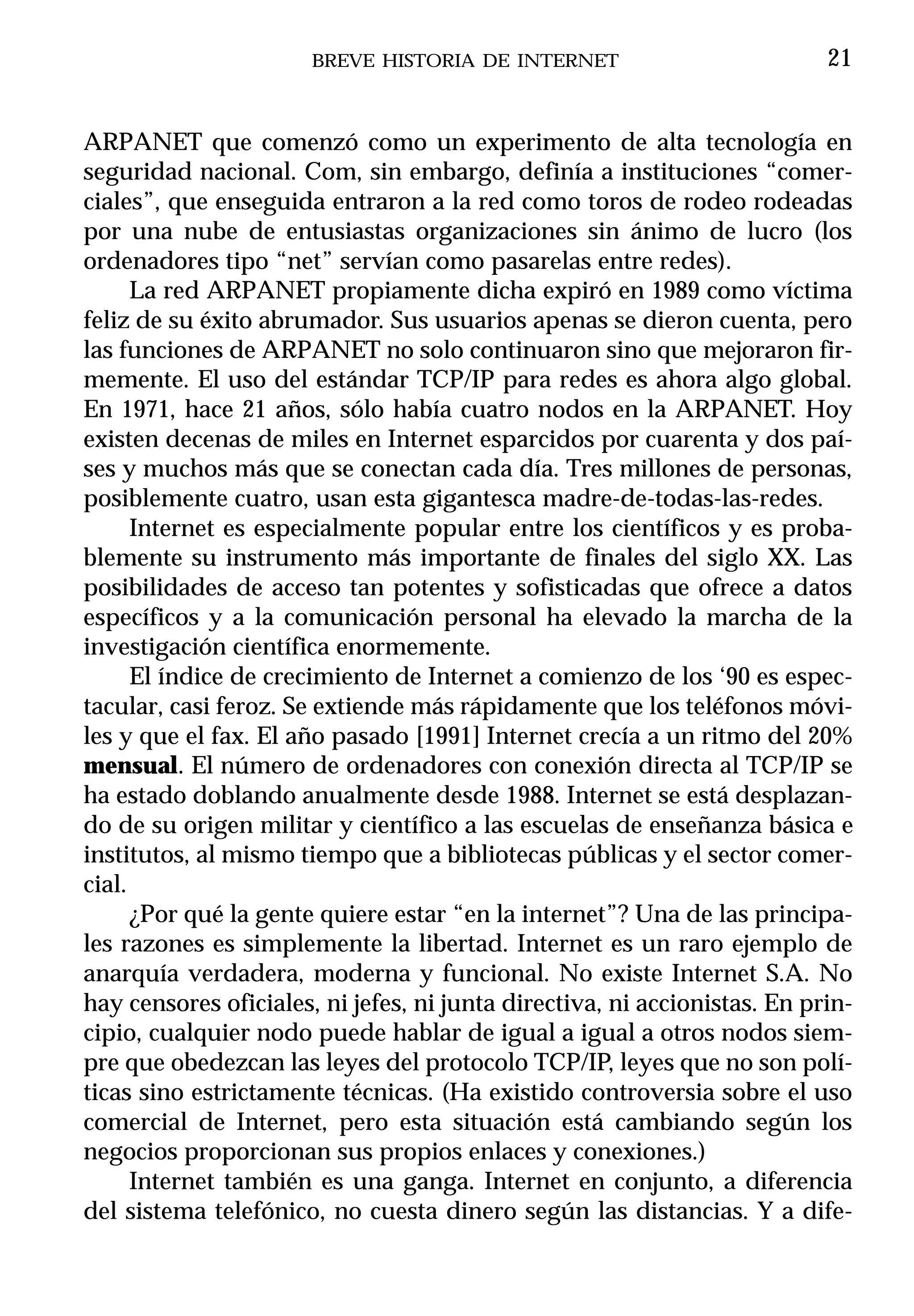 BREVE HISTORIA DE INTERNET                          21


ARPANET que comenzó como un experimento de alta tecnología en
seguridad nacional. Com, sin embargo, definía a instituciones “comer-
ciales”, que enseguida entraron a la red como toros de rodeo rodeadas
por una nube de entusiastas organizaciones sin ánimo de lucro (los
ordenadores tipo “net” servían como pasarelas entre redes).
      La red ARPANET propiamente dicha expiró en 1989 como víctima
feliz de su éxito abrumador. Sus usuarios apenas se dieron cuenta, pero
las funciones de ARPANET no solo continuaron sino que mejoraron fir-
memente. El uso del estándar TCP/IP para redes es ahora algo global.
En 1971, hace 21 años, sólo había cuatro nodos en la ARPANET. Hoy
existen decenas de miles en Internet esparcidos por cuarenta y dos paí-
ses y muchos más que se conectan cada día. Tres millones de personas,
posiblemente cuatro, usan esta gigantesca madre-de-todas-las-redes.
      Internet es especialmente popular entre los científicos y es proba-
blemente su instrumento más importante de finales del siglo XX. Las
posibilidades de acceso tan potentes y sofisticadas que ofrece a datos
específicos y a la comunicación personal ha elevado la marcha de la
investigación científica enormemente.
      El índice de crecimiento de Internet a comienzo de los ‘90 es espec-
tacular, casi feroz. Se extiende más rápidamente que los teléfonos móvi-
les y que el fax. El año pasado [1991] Internet crecía a un ritmo del 20%
mensual. El número de ordenadores con conexión directa al TCP/IP se
ha estado doblando anualmente desde 1988. Internet se está desplazan-
do de su origen militar y científico a las escuelas de enseñanza básica e
institutos, al mismo tiempo que a bibliotecas públicas y el sector comer-
cial.
      ¿Por qué la gente quiere estar “en la internet”? Una de las principa-
les razones es simplemente la libertad. Internet es un raro ejemplo de
anarquía verdadera, moderna y funcional. No existe Internet S.A. No
hay censores oficiales, ni jefes, ni junta directiva, ni accionistas. En prin-
cipio, cualquier nodo puede hablar de igual a igual a otros nodos siem-
pre que obedezcan las leyes del protocolo TCP/IP, leyes que no son polí-
ticas sino estrictamente técnicas. (Ha existido controversia sobre el uso
comercial de Internet, pero esta situación está cambiando según los
negocios proporcionan sus propios enlaces y conexiones.)
      Internet también es una ganga. Internet en conjunto, a diferencia
del sistema telefónico, no cuesta dinero según las distancias. Y a dife-
 