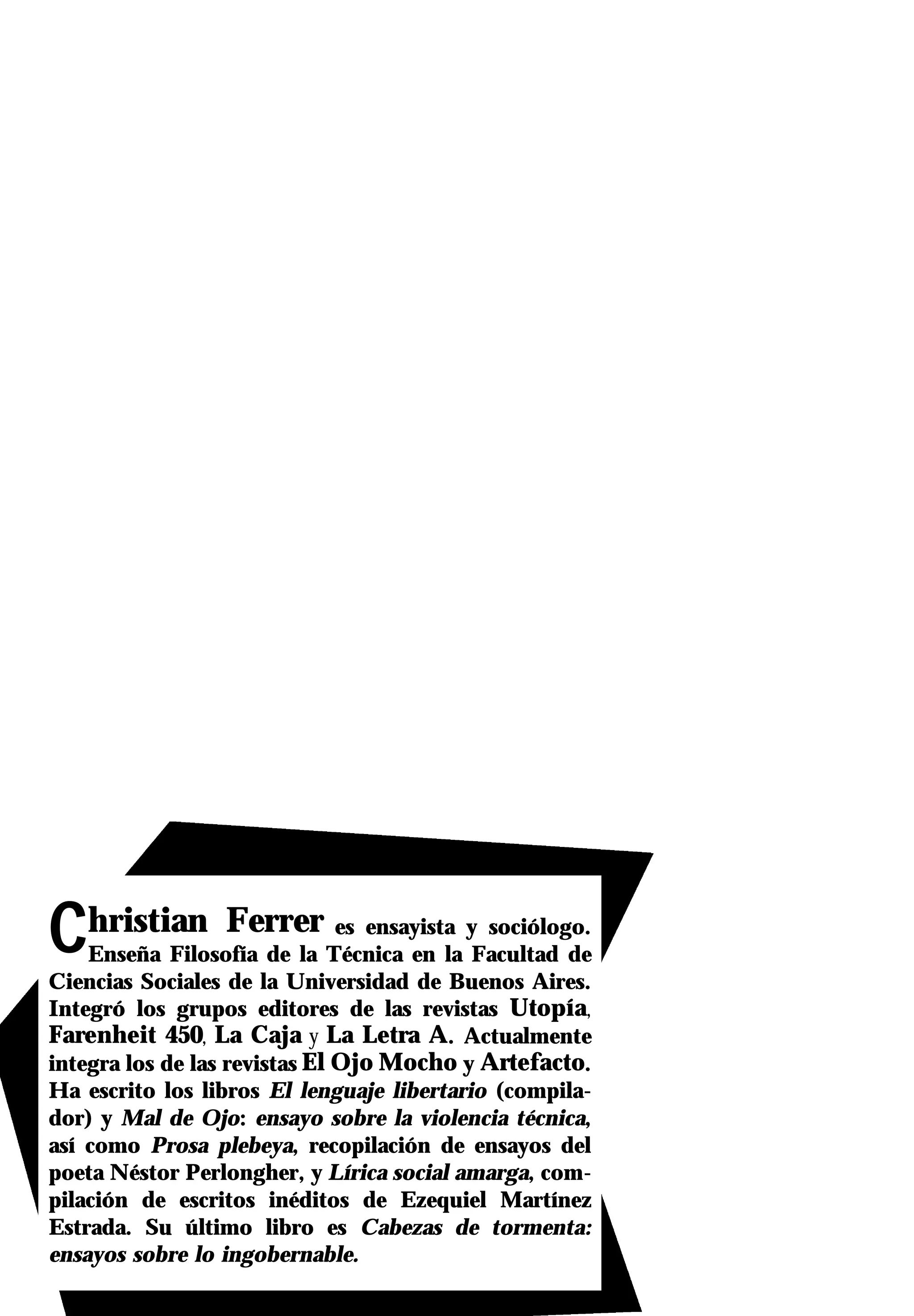 Christian Ferrer               es ensayista y sociólogo.
    Enseña Filosofía de la Técnica en la Facultad de
Ciencias Sociales de la Universidad de Buenos Aires.
Integró los grupos editores de las revistas Utopía,
Farenheit 450, La Caja y La Letra A. Actualmente
integra los de las revistas El Ojo Mocho y Artefacto.
Ha escrito los libros El lenguaje libertario (compila-
dor) y Mal de Ojo: ensayo sobre la violencia técnica,
así como Prosa plebeya, recopilación de ensayos del
poeta Néstor Perlongher, y Lírica social amarga, com-
pilación de escritos inéditos de Ezequiel Martínez
Estrada. Su último libro es Cabezas de tormenta:
ensayos sobre lo ingobernable.
 