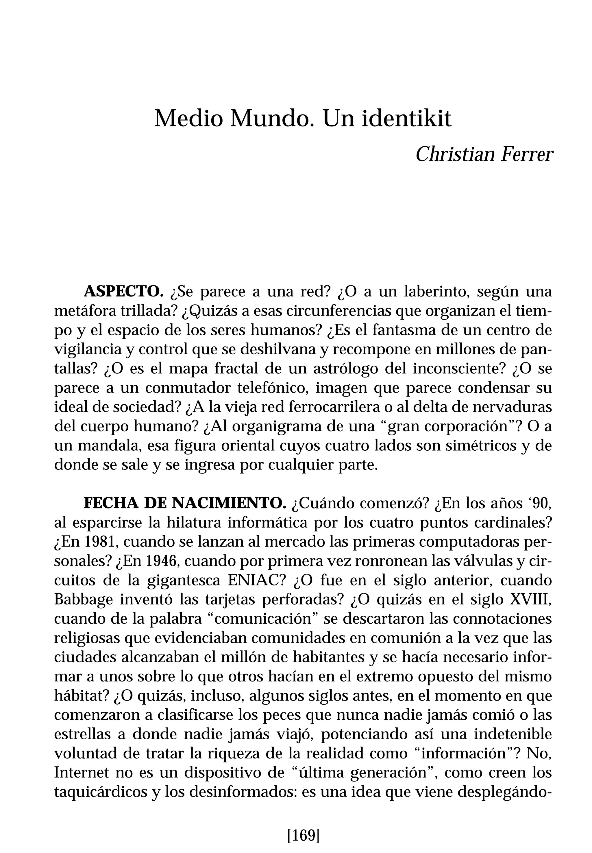 Medio Mundo. Un identikit
                                                     Christian Ferrer




     ASPECTO. ¿Se parece a una red? ¿O a un laberinto, según una
metáfora trillada? ¿Quizás a esas circunferencias que organizan el tiem-
po y el espacio de los seres humanos? ¿Es el fantasma de un centro de
vigilancia y control que se deshilvana y recompone en millones de pan-
tallas? ¿O es el mapa fractal de un astrólogo del inconsciente? ¿O se
parece a un conmutador telefónico, imagen que parece condensar su
ideal de sociedad? ¿A la vieja red ferrocarrilera o al delta de nervaduras
del cuerpo humano? ¿Al organigrama de una “gran corporación”? O a
un mandala, esa figura oriental cuyos cuatro lados son simétricos y de
donde se sale y se ingresa por cualquier parte.

     FECHA DE NACIMIENTO. ¿Cuándo comenzó? ¿En los años ‘90,
al esparcirse la hilatura informática por los cuatro puntos cardinales?
¿En 1981, cuando se lanzan al mercado las primeras computadoras per-
sonales? ¿En 1946, cuando por primera vez ronronean las válvulas y cir-
cuitos de la gigantesca ENIAC? ¿O fue en el siglo anterior, cuando
Babbage inventó las tarjetas perforadas? ¿O quizás en el siglo XVIII,
cuando de la palabra “comunicación” se descartaron las connotaciones
religiosas que evidenciaban comunidades en comunión a la vez que las
ciudades alcanzaban el millón de habitantes y se hacía necesario infor-
mar a unos sobre lo que otros hacían en el extremo opuesto del mismo
hábitat? ¿O quizás, incluso, algunos siglos antes, en el momento en que
comenzaron a clasificarse los peces que nunca nadie jamás comió o las
estrellas a donde nadie jamás viajó, potenciando así una indetenible
voluntad de tratar la riqueza de la realidad como “información”? No,
Internet no es un dispositivo de “última generación”, como creen los
taquicárdicos y los desinformados: es una idea que viene desplegándo-

                                  [169]
 