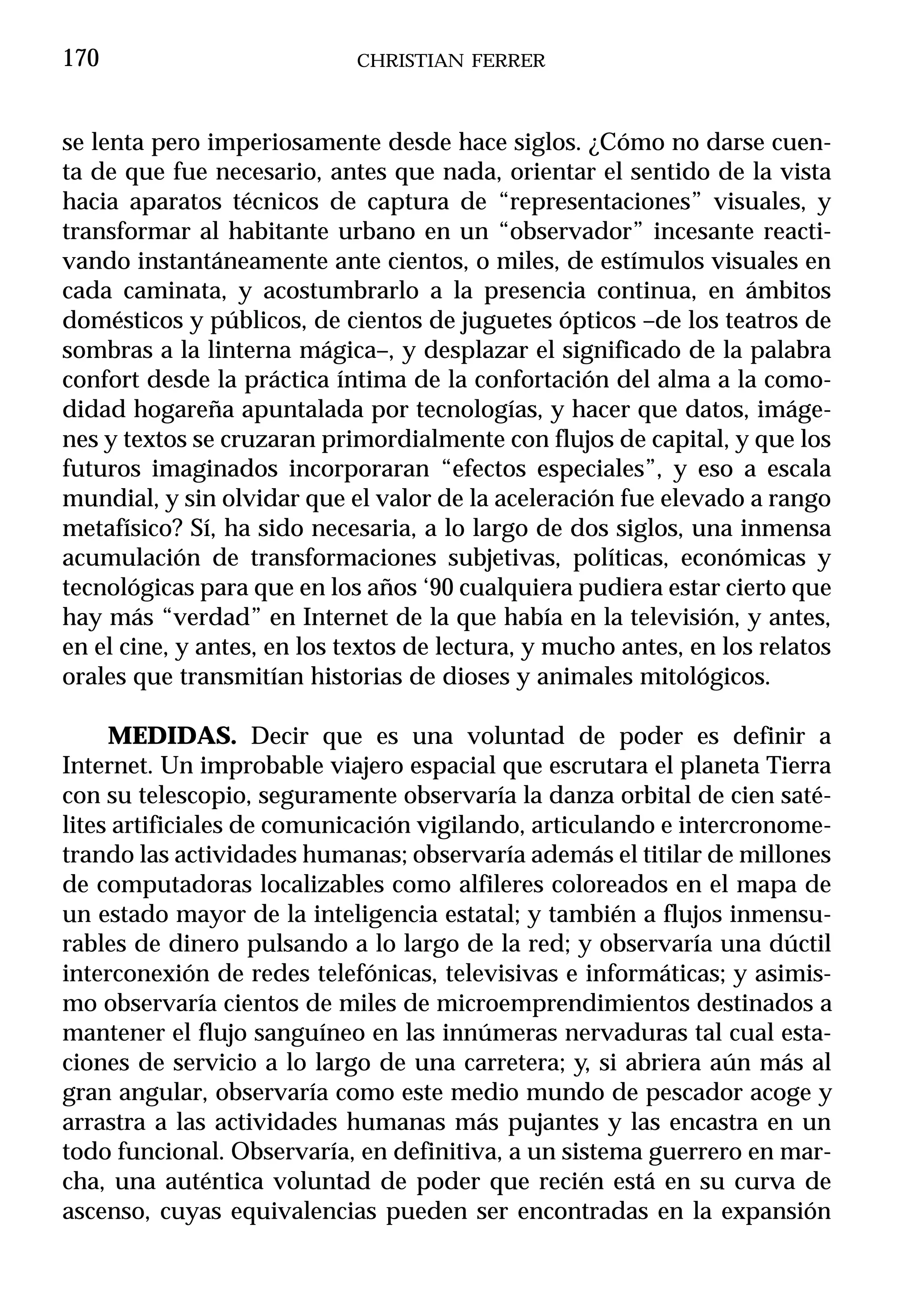 170                          CHRISTIAN FERRER



se lenta pero imperiosamente desde hace siglos. ¿Cómo no darse cuen-
ta de que fue necesario, antes que nada, orientar el sentido de la vista
hacia aparatos técnicos de captura de “representaciones” visuales, y
transformar al habitante urbano en un “observador” incesante reacti-
vando instantáneamente ante cientos, o miles, de estímulos visuales en
cada caminata, y acostumbrarlo a la presencia continua, en ámbitos
domésticos y públicos, de cientos de juguetes ópticos –de los teatros de
sombras a la linterna mágica–, y desplazar el significado de la palabra
confort desde la práctica íntima de la confortación del alma a la como-
didad hogareña apuntalada por tecnologías, y hacer que datos, imáge-
nes y textos se cruzaran primordialmente con flujos de capital, y que los
futuros imaginados incorporaran “efectos especiales”, y eso a escala
mundial, y sin olvidar que el valor de la aceleración fue elevado a rango
metafísico? Sí, ha sido necesaria, a lo largo de dos siglos, una inmensa
acumulación de transformaciones subjetivas, políticas, económicas y
tecnológicas para que en los años ‘90 cualquiera pudiera estar cierto que
hay más “verdad” en Internet de la que había en la televisión, y antes,
en el cine, y antes, en los textos de lectura, y mucho antes, en los relatos
orales que transmitían historias de dioses y animales mitológicos.

     MEDIDAS. Decir que es una voluntad de poder es definir a
Internet. Un improbable viajero espacial que escrutara el planeta Tierra
con su telescopio, seguramente observaría la danza orbital de cien saté-
lites artificiales de comunicación vigilando, articulando e intercronome-
trando las actividades humanas; observaría además el titilar de millones
de computadoras localizables como alfileres coloreados en el mapa de
un estado mayor de la inteligencia estatal; y también a flujos inmensu-
rables de dinero pulsando a lo largo de la red; y observaría una dúctil
interconexión de redes telefónicas, televisivas e informáticas; y asimis-
mo observaría cientos de miles de microemprendimientos destinados a
mantener el flujo sanguíneo en las innúmeras nervaduras tal cual esta-
ciones de servicio a lo largo de una carretera; y, si abriera aún más al
gran angular, observaría como este medio mundo de pescador acoge y
arrastra a las actividades humanas más pujantes y las encastra en un
todo funcional. Observaría, en definitiva, a un sistema guerrero en mar-
cha, una auténtica voluntad de poder que recién está en su curva de
ascenso, cuyas equivalencias pueden ser encontradas en la expansión
 