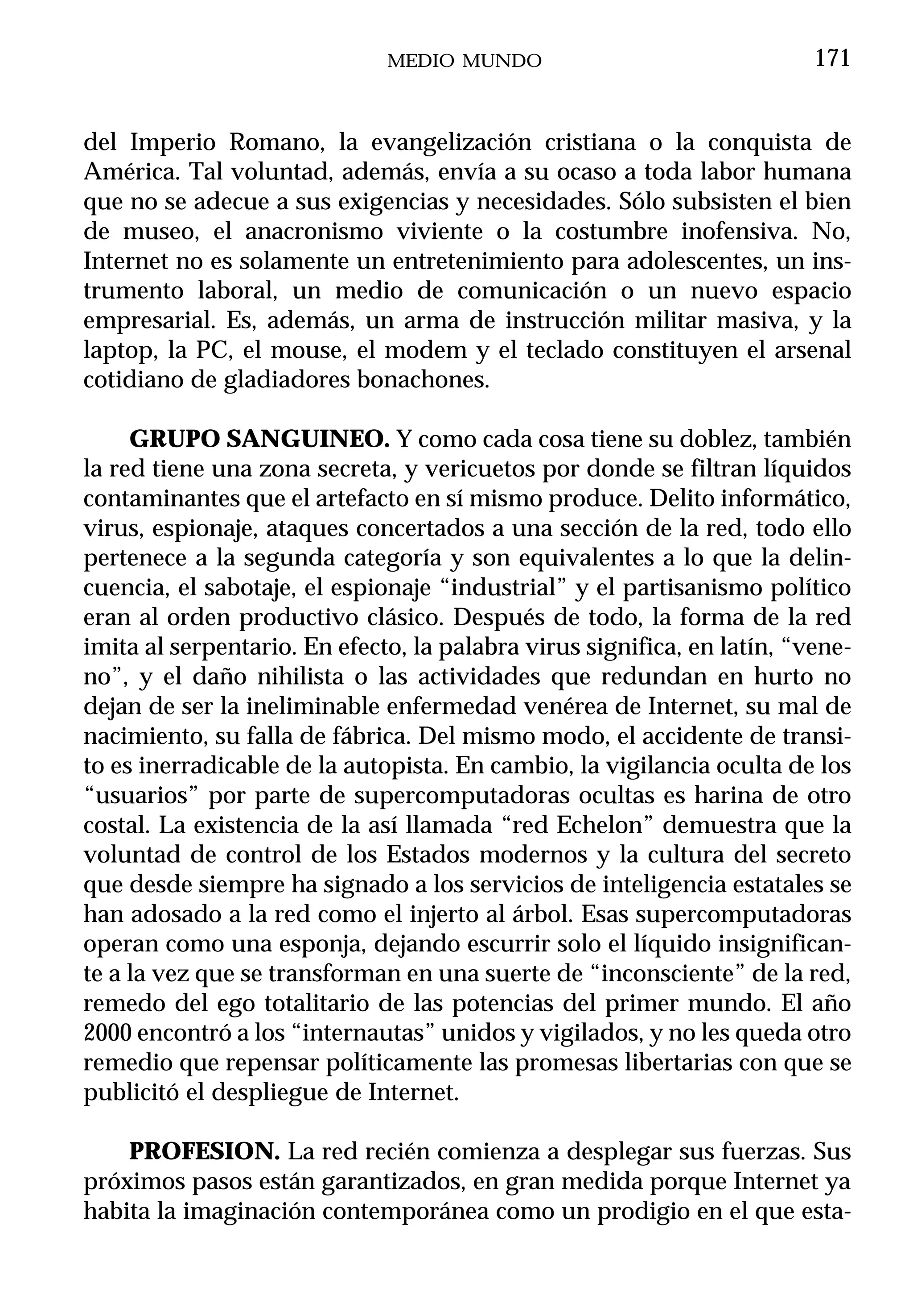 MEDIO MUNDO                                171


del Imperio Romano, la evangelización cristiana o la conquista de
América. Tal voluntad, además, envía a su ocaso a toda labor humana
que no se adecue a sus exigencias y necesidades. Sólo subsisten el bien
de museo, el anacronismo viviente o la costumbre inofensiva. No,
Internet no es solamente un entretenimiento para adolescentes, un ins-
trumento laboral, un medio de comunicación o un nuevo espacio
empresarial. Es, además, un arma de instrucción militar masiva, y la
laptop, la PC, el mouse, el modem y el teclado constituyen el arsenal
cotidiano de gladiadores bonachones.

     GRUPO SANGUINEO. Y como cada cosa tiene su doblez, también
la red tiene una zona secreta, y vericuetos por donde se filtran líquidos
contaminantes que el artefacto en sí mismo produce. Delito informático,
virus, espionaje, ataques concertados a una sección de la red, todo ello
pertenece a la segunda categoría y son equivalentes a lo que la delin-
cuencia, el sabotaje, el espionaje “industrial” y el partisanismo político
eran al orden productivo clásico. Después de todo, la forma de la red
imita al serpentario. En efecto, la palabra virus significa, en latín, “vene-
no”, y el daño nihilista o las actividades que redundan en hurto no
dejan de ser la ineliminable enfermedad venérea de Internet, su mal de
nacimiento, su falla de fábrica. Del mismo modo, el accidente de transi-
to es inerradicable de la autopista. En cambio, la vigilancia oculta de los
“usuarios” por parte de supercomputadoras ocultas es harina de otro
costal. La existencia de la así llamada “red Echelon” demuestra que la
voluntad de control de los Estados modernos y la cultura del secreto
que desde siempre ha signado a los servicios de inteligencia estatales se
han adosado a la red como el injerto al árbol. Esas supercomputadoras
operan como una esponja, dejando escurrir solo el líquido insignifican-
te a la vez que se transforman en una suerte de “inconsciente” de la red,
remedo del ego totalitario de las potencias del primer mundo. El año
2000 encontró a los “internautas” unidos y vigilados, y no les queda otro
remedio que repensar políticamente las promesas libertarias con que se
publicitó el despliegue de Internet.

    PROFESION. La red recién comienza a desplegar sus fuerzas. Sus
próximos pasos están garantizados, en gran medida porque Internet ya
habita la imaginación contemporánea como un prodigio en el que esta-
 