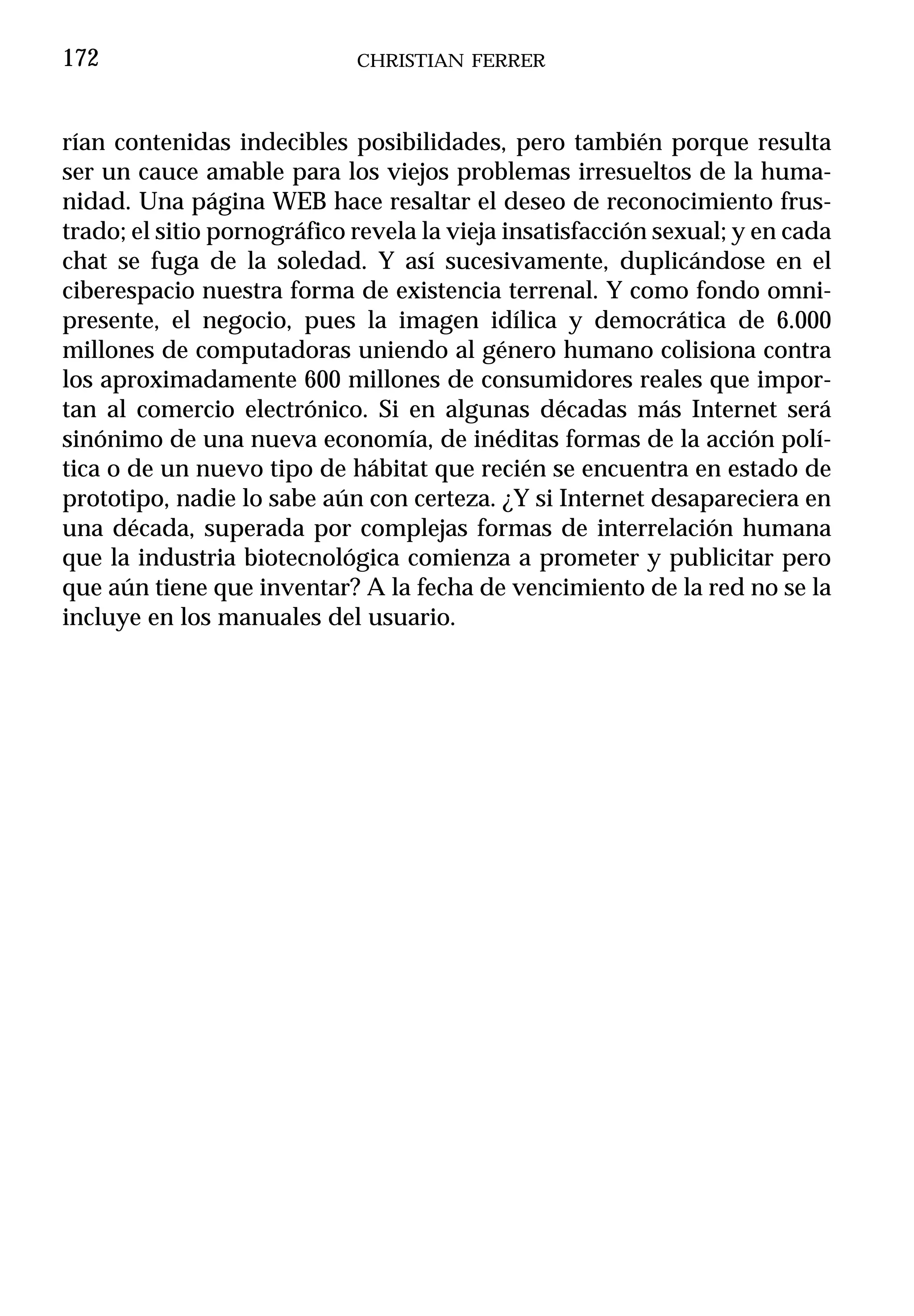 172                          CHRISTIAN FERRER



rían contenidas indecibles posibilidades, pero también porque resulta
ser un cauce amable para los viejos problemas irresueltos de la huma-
nidad. Una página WEB hace resaltar el deseo de reconocimiento frus-
trado; el sitio pornográfico revela la vieja insatisfacción sexual; y en cada
chat se fuga de la soledad. Y así sucesivamente, duplicándose en el
ciberespacio nuestra forma de existencia terrenal. Y como fondo omni-
presente, el negocio, pues la imagen idílica y democrática de 6.000
millones de computadoras uniendo al género humano colisiona contra
los aproximadamente 600 millones de consumidores reales que impor-
tan al comercio electrónico. Si en algunas décadas más Internet será
sinónimo de una nueva economía, de inéditas formas de la acción polí-
tica o de un nuevo tipo de hábitat que recién se encuentra en estado de
prototipo, nadie lo sabe aún con certeza. ¿Y si Internet desapareciera en
una década, superada por complejas formas de interrelación humana
que la industria biotecnológica comienza a prometer y publicitar pero
que aún tiene que inventar? A la fecha de vencimiento de la red no se la
incluye en los manuales del usuario.
 