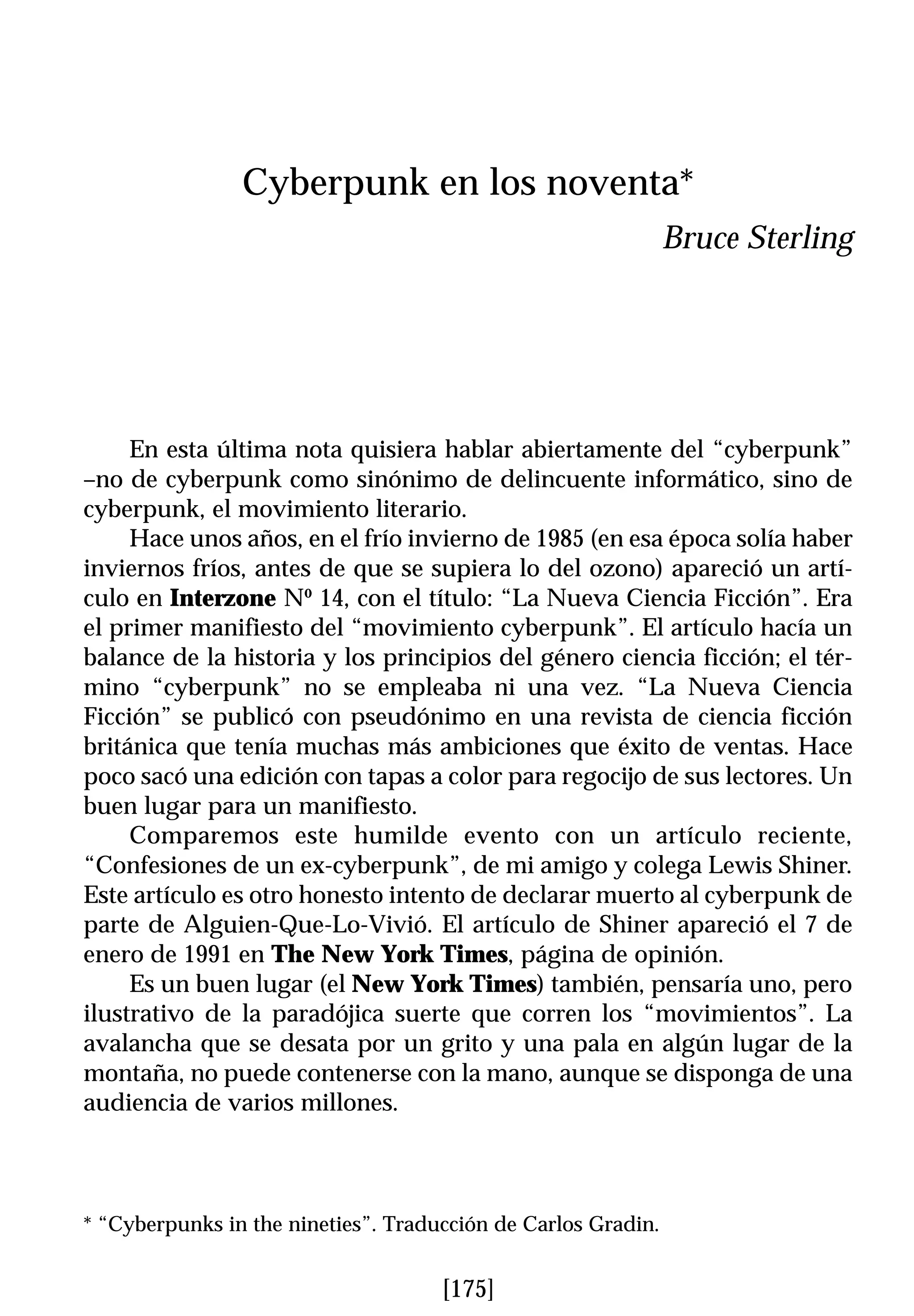Cyberpunk en los noventa*
                                                               Bruce Sterling




     En esta última nota quisiera hablar abiertamente del “cyberpunk”
–no de cyberpunk como sinónimo de delincuente informático, sino de
cyberpunk, el movimiento literario.
     Hace unos años, en el frío invierno de 1985 (en esa época solía haber
inviernos fríos, antes de que se supiera lo del ozono) apareció un artí-
culo en Interzone Nº 14, con el título: “La Nueva Ciencia Ficción”. Era
el primer manifiesto del “movimiento cyberpunk”. El artículo hacía un
balance de la historia y los principios del género ciencia ficción; el tér-
mino “cyberpunk” no se empleaba ni una vez. “La Nueva Ciencia
Ficción” se publicó con pseudónimo en una revista de ciencia ficción
británica que tenía muchas más ambiciones que éxito de ventas. Hace
poco sacó una edición con tapas a color para regocijo de sus lectores. Un
buen lugar para un manifiesto.
     Comparemos este humilde evento con un artículo reciente,
“Confesiones de un ex-cyberpunk”, de mi amigo y colega Lewis Shiner.
Este artículo es otro honesto intento de declarar muerto al cyberpunk de
parte de Alguien-Que-Lo-Vivió. El artículo de Shiner apareció el 7 de
enero de 1991 en The New York Times, página de opinión.
     Es un buen lugar (el New York Times) también, pensaría uno, pero
ilustrativo de la paradójica suerte que corren los “movimientos”. La
avalancha que se desata por un grito y una pala en algún lugar de la
montaña, no puede contenerse con la mano, aunque se disponga de una
audiencia de varios millones.



* “Cyberpunks in the nineties”. Traducción de Carlos Gradin.


                                     [175]
 