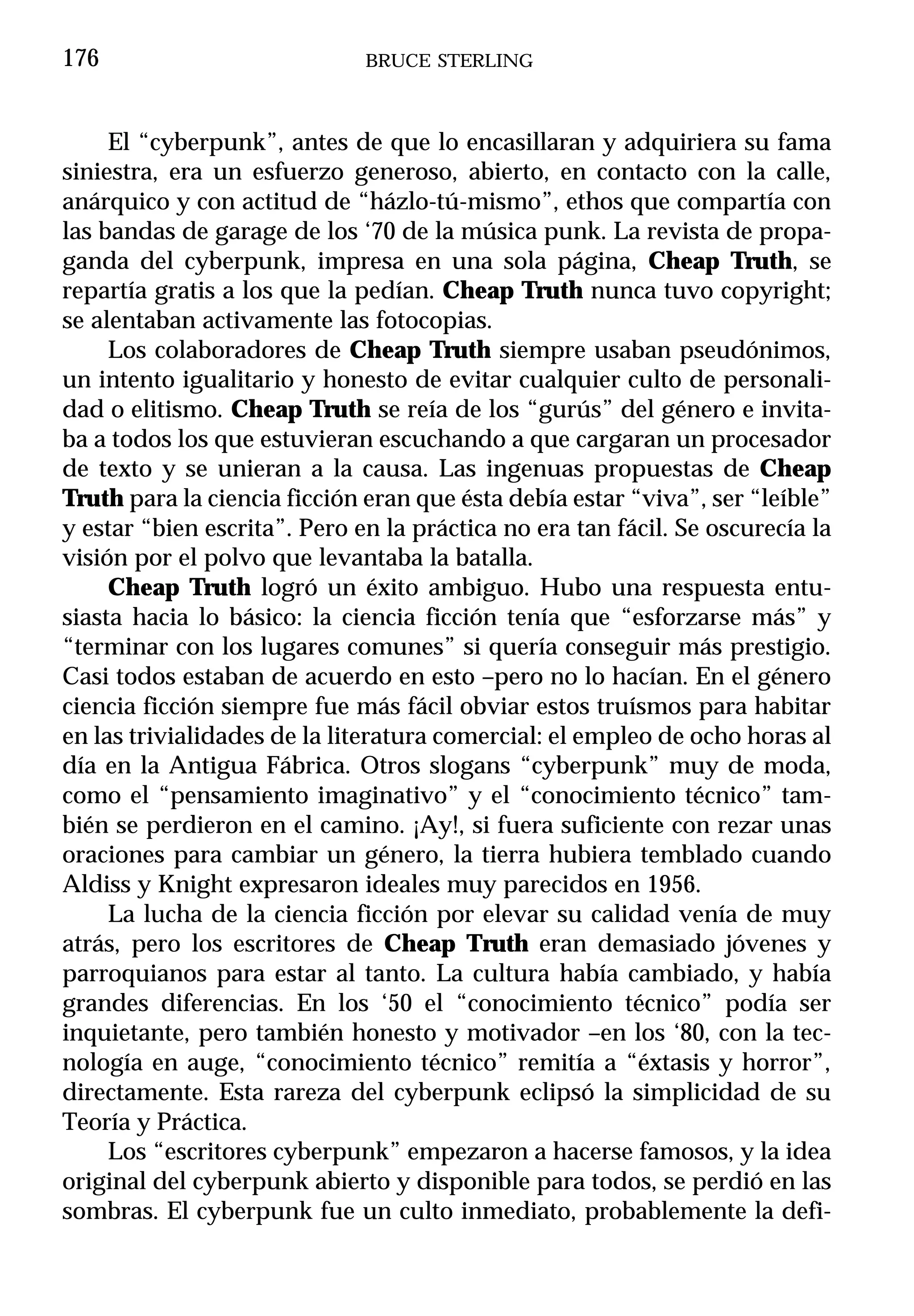 176                           BRUCE STERLING



     El “cyberpunk”, antes de que lo encasillaran y adquiriera su fama
siniestra, era un esfuerzo generoso, abierto, en contacto con la calle,
anárquico y con actitud de “házlo-tú-mismo”, ethos que compartía con
las bandas de garage de los ‘70 de la música punk. La revista de propa-
ganda del cyberpunk, impresa en una sola página, Cheap Truth, se
repartía gratis a los que la pedían. Cheap Truth nunca tuvo copyright;
se alentaban activamente las fotocopias.
     Los colaboradores de Cheap Truth siempre usaban pseudónimos,
un intento igualitario y honesto de evitar cualquier culto de personali-
dad o elitismo. Cheap Truth se reía de los “gurús” del género e invita-
ba a todos los que estuvieran escuchando a que cargaran un procesador
de texto y se unieran a la causa. Las ingenuas propuestas de Cheap
Truth para la ciencia ficción eran que ésta debía estar “viva”, ser “leíble”
y estar “bien escrita”. Pero en la práctica no era tan fácil. Se oscurecía la
visión por el polvo que levantaba la batalla.
     Cheap Truth logró un éxito ambiguo. Hubo una respuesta entu-
siasta hacia lo básico: la ciencia ficción tenía que “esforzarse más” y
“terminar con los lugares comunes” si quería conseguir más prestigio.
Casi todos estaban de acuerdo en esto –pero no lo hacían. En el género
ciencia ficción siempre fue más fácil obviar estos truísmos para habitar
en las trivialidades de la literatura comercial: el empleo de ocho horas al
día en la Antigua Fábrica. Otros slogans “cyberpunk” muy de moda,
como el “pensamiento imaginativo” y el “conocimiento técnico” tam-
bién se perdieron en el camino. ¡Ay!, si fuera suficiente con rezar unas
oraciones para cambiar un género, la tierra hubiera temblado cuando
Aldiss y Knight expresaron ideales muy parecidos en 1956.
     La lucha de la ciencia ficción por elevar su calidad venía de muy
atrás, pero los escritores de Cheap Truth eran demasiado jóvenes y
parroquianos para estar al tanto. La cultura había cambiado, y había
grandes diferencias. En los ‘50 el “conocimiento técnico” podía ser
inquietante, pero también honesto y motivador –en los ‘80, con la tec-
nología en auge, “conocimiento técnico” remitía a “éxtasis y horror”,
directamente. Esta rareza del cyberpunk eclipsó la simplicidad de su
Teoría y Práctica.
     Los “escritores cyberpunk” empezaron a hacerse famosos, y la idea
original del cyberpunk abierto y disponible para todos, se perdió en las
sombras. El cyberpunk fue un culto inmediato, probablemente la defi-
 