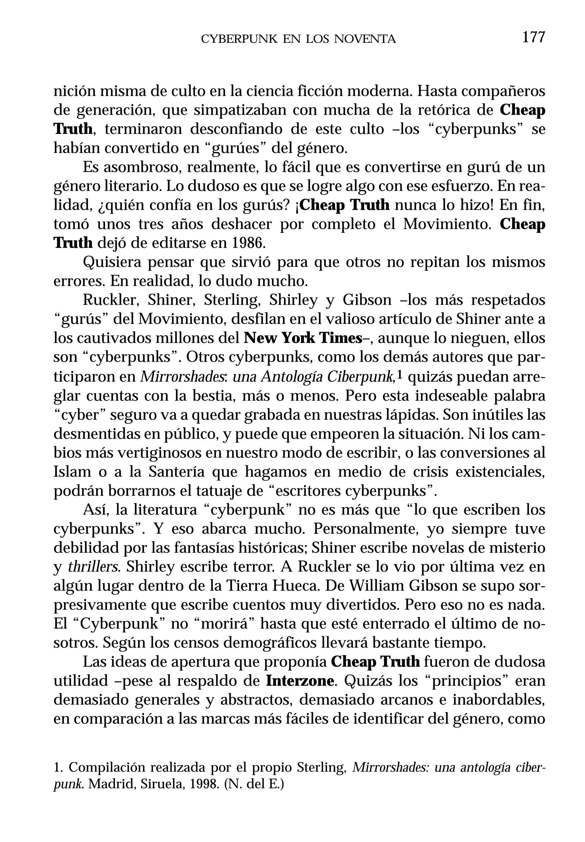 CYBERPUNK EN LOS NOVENTA                              177


nición misma de culto en la ciencia ficción moderna. Hasta compañeros
de generación, que simpatizaban con mucha de la retórica de Cheap
Truth, terminaron desconfiando de este culto –los “cyberpunks” se
habían convertido en “gurúes” del género.
     Es asombroso, realmente, lo fácil que es convertirse en gurú de un
género literario. Lo dudoso es que se logre algo con ese esfuerzo. En rea-
lidad, ¿quién confía en los gurús? ¡Cheap Truth nunca lo hizo! En fin,
tomó unos tres años deshacer por completo el Movimiento. Cheap
Truth dejó de editarse en 1986.
     Quisiera pensar que sirvió para que otros no repitan los mismos
errores. En realidad, lo dudo mucho.
     Ruckler, Shiner, Sterling, Shirley y Gibson –los más respetados
“gurús” del Movimiento, desfilan en el valioso artículo de Shiner ante a
los cautivados millones del New York Times–, aunque lo nieguen, ellos
son “cyberpunks”. Otros cyberpunks, como los demás autores que par-
ticiparon en Mirrorshades: una Antología Ciberpunk,1 quizás puedan arre-
glar cuentas con la bestia, más o menos. Pero esta indeseable palabra
“cyber” seguro va a quedar grabada en nuestras lápidas. Son inútiles las
desmentidas en público, y puede que empeoren la situación. Ni los cam-
bios más vertiginosos en nuestro modo de escribir, o las conversiones al
Islam o a la Santería que hagamos en medio de crisis existenciales,
podrán borrarnos el tatuaje de “escritores cyberpunks”.
     Así, la literatura “cyberpunk” no es más que “lo que escriben los
cyberpunks”. Y eso abarca mucho. Personalmente, yo siempre tuve
debilidad por las fantasías históricas; Shiner escribe novelas de misterio
y thrillers. Shirley escribe terror. A Ruckler se lo vio por última vez en
algún lugar dentro de la Tierra Hueca. De William Gibson se supo sor-
presivamente que escribe cuentos muy divertidos. Pero eso no es nada.
El “Cyberpunk” no “morirá” hasta que esté enterrado el último de no-
sotros. Según los censos demográficos llevará bastante tiempo.
     Las ideas de apertura que proponía Cheap Truth fueron de dudosa
utilidad –pese al respaldo de Interzone. Quizás los “principios” eran
demasiado generales y abstractos, demasiado arcanos e inabordables,
en comparación a las marcas más fáciles de identificar del género, como


1. Compilación realizada por el propio Sterling, Mirrorshades: una antología ciber-
punk. Madrid, Siruela, 1998. (N. del E.)
 