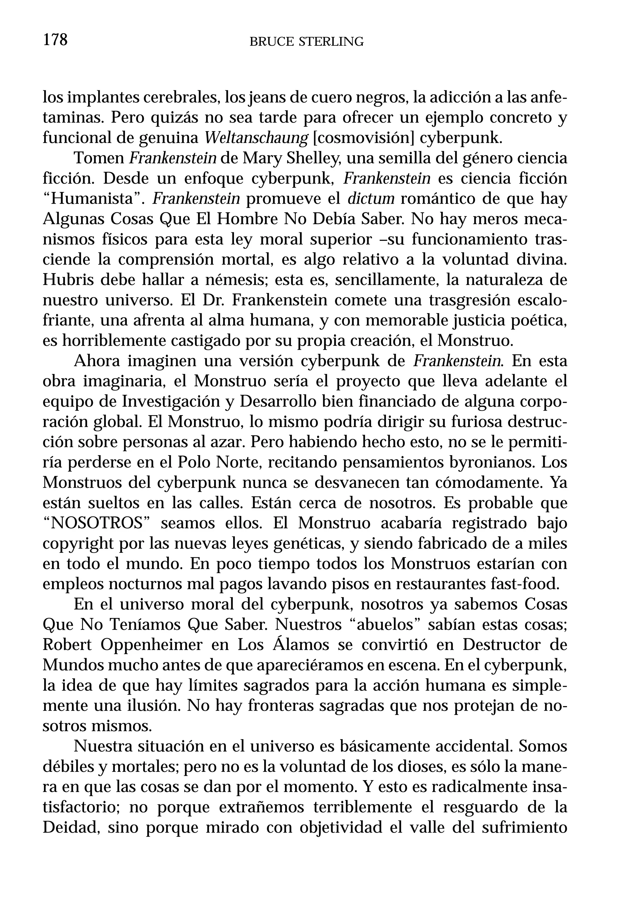 178                          BRUCE STERLING



los implantes cerebrales, los jeans de cuero negros, la adicción a las anfe-
taminas. Pero quizás no sea tarde para ofrecer un ejemplo concreto y
funcional de genuina Weltanschaung [cosmovisión] cyberpunk.
     Tomen Frankenstein de Mary Shelley, una semilla del género ciencia
ficción. Desde un enfoque cyberpunk, Frankenstein es ciencia ficción
“Humanista”. Frankenstein promueve el dictum romántico de que hay
Algunas Cosas Que El Hombre No Debía Saber. No hay meros meca-
nismos físicos para esta ley moral superior –su funcionamiento tras-
ciende la comprensión mortal, es algo relativo a la voluntad divina.
Hubris debe hallar a némesis; esta es, sencillamente, la naturaleza de
nuestro universo. El Dr. Frankenstein comete una trasgresión escalo-
friante, una afrenta al alma humana, y con memorable justicia poética,
es horriblemente castigado por su propia creación, el Monstruo.
     Ahora imaginen una versión cyberpunk de Frankenstein. En esta
obra imaginaria, el Monstruo sería el proyecto que lleva adelante el
equipo de Investigación y Desarrollo bien financiado de alguna corpo-
ración global. El Monstruo, lo mismo podría dirigir su furiosa destruc-
ción sobre personas al azar. Pero habiendo hecho esto, no se le permiti-
ría perderse en el Polo Norte, recitando pensamientos byronianos. Los
Monstruos del cyberpunk nunca se desvanecen tan cómodamente. Ya
están sueltos en las calles. Están cerca de nosotros. Es probable que
“NOSOTROS” seamos ellos. El Monstruo acabaría registrado bajo
copyright por las nuevas leyes genéticas, y siendo fabricado de a miles
en todo el mundo. En poco tiempo todos los Monstruos estarían con
empleos nocturnos mal pagos lavando pisos en restaurantes fast-food.
     En el universo moral del cyberpunk, nosotros ya sabemos Cosas
Que No Teníamos Que Saber. Nuestros “abuelos” sabían estas cosas;
Robert Oppenheimer en Los Álamos se convirtió en Destructor de
Mundos mucho antes de que apareciéramos en escena. En el cyberpunk,
la idea de que hay límites sagrados para la acción humana es simple-
mente una ilusión. No hay fronteras sagradas que nos protejan de no-
sotros mismos.
     Nuestra situación en el universo es básicamente accidental. Somos
débiles y mortales; pero no es la voluntad de los dioses, es sólo la mane-
ra en que las cosas se dan por el momento. Y esto es radicalmente insa-
tisfactorio; no porque extrañemos terriblemente el resguardo de la
Deidad, sino porque mirado con objetividad el valle del sufrimiento
 