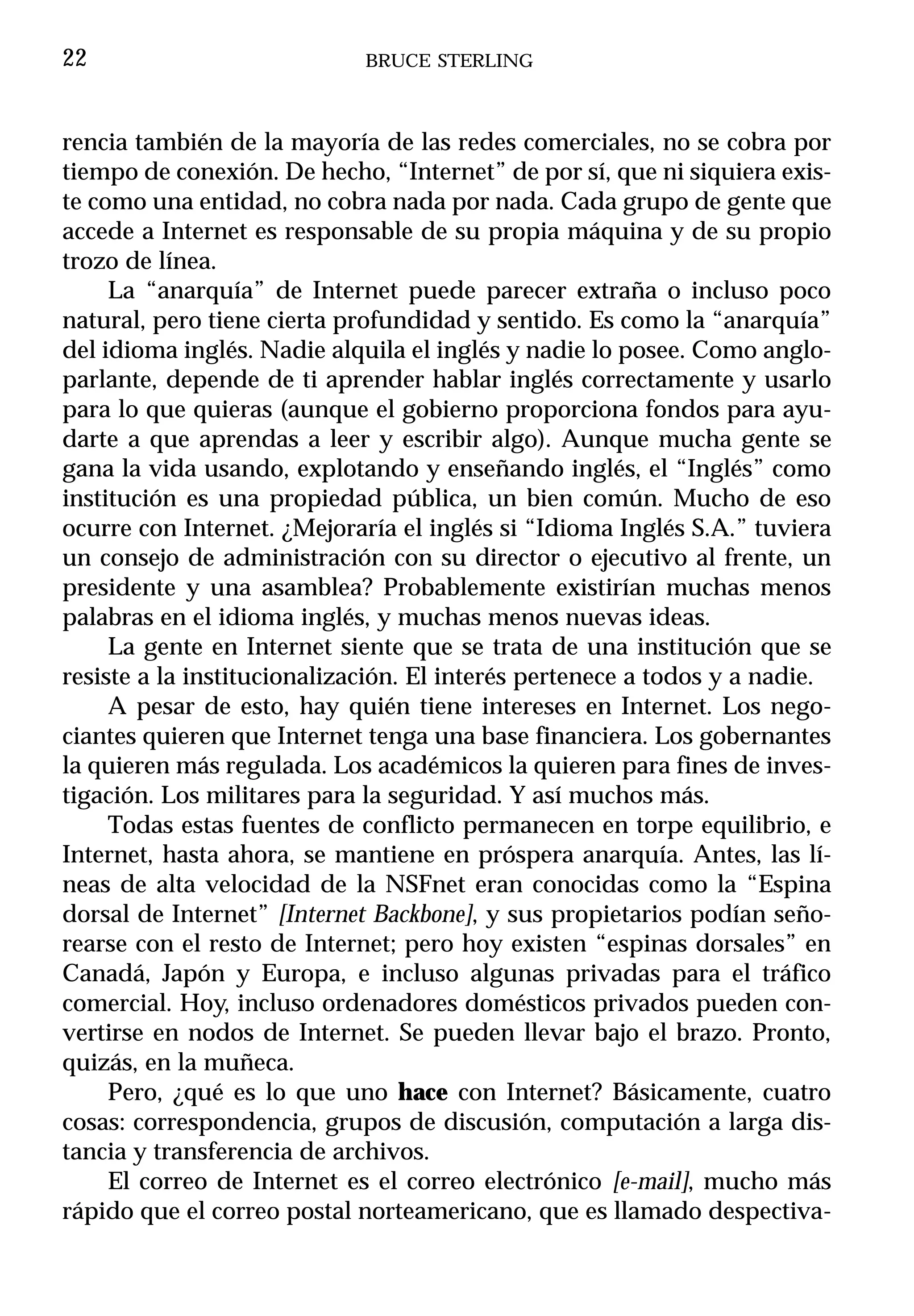 22                           BRUCE STERLING



rencia también de la mayoría de las redes comerciales, no se cobra por
tiempo de conexión. De hecho, “Internet” de por sí, que ni siquiera exis-
te como una entidad, no cobra nada por nada. Cada grupo de gente que
accede a Internet es responsable de su propia máquina y de su propio
trozo de línea.
     La “anarquía” de Internet puede parecer extraña o incluso poco
natural, pero tiene cierta profundidad y sentido. Es como la “anarquía”
del idioma inglés. Nadie alquila el inglés y nadie lo posee. Como anglo-
parlante, depende de ti aprender hablar inglés correctamente y usarlo
para lo que quieras (aunque el gobierno proporciona fondos para ayu-
darte a que aprendas a leer y escribir algo). Aunque mucha gente se
gana la vida usando, explotando y enseñando inglés, el “Inglés” como
institución es una propiedad pública, un bien común. Mucho de eso
ocurre con Internet. ¿Mejoraría el inglés si “Idioma Inglés S.A.” tuviera
un consejo de administración con su director o ejecutivo al frente, un
presidente y una asamblea? Probablemente existirían muchas menos
palabras en el idioma inglés, y muchas menos nuevas ideas.
     La gente en Internet siente que se trata de una institución que se
resiste a la institucionalización. El interés pertenece a todos y a nadie.
     A pesar de esto, hay quién tiene intereses en Internet. Los nego-
ciantes quieren que Internet tenga una base financiera. Los gobernantes
la quieren más regulada. Los académicos la quieren para fines de inves-
tigación. Los militares para la seguridad. Y así muchos más.
     Todas estas fuentes de conflicto permanecen en torpe equilibrio, e
Internet, hasta ahora, se mantiene en próspera anarquía. Antes, las lí-
neas de alta velocidad de la NSFnet eran conocidas como la “Espina
dorsal de Internet” [Internet Backbone], y sus propietarios podían seño-
rearse con el resto de Internet; pero hoy existen “espinas dorsales” en
Canadá, Japón y Europa, e incluso algunas privadas para el tráfico
comercial. Hoy, incluso ordenadores domésticos privados pueden con-
vertirse en nodos de Internet. Se pueden llevar bajo el brazo. Pronto,
quizás, en la muñeca.
     Pero, ¿qué es lo que uno hace con Internet? Básicamente, cuatro
cosas: correspondencia, grupos de discusión, computación a larga dis-
tancia y transferencia de archivos.
     El correo de Internet es el correo electrónico [e-mail], mucho más
rápido que el correo postal norteamericano, que es llamado despectiva-
 