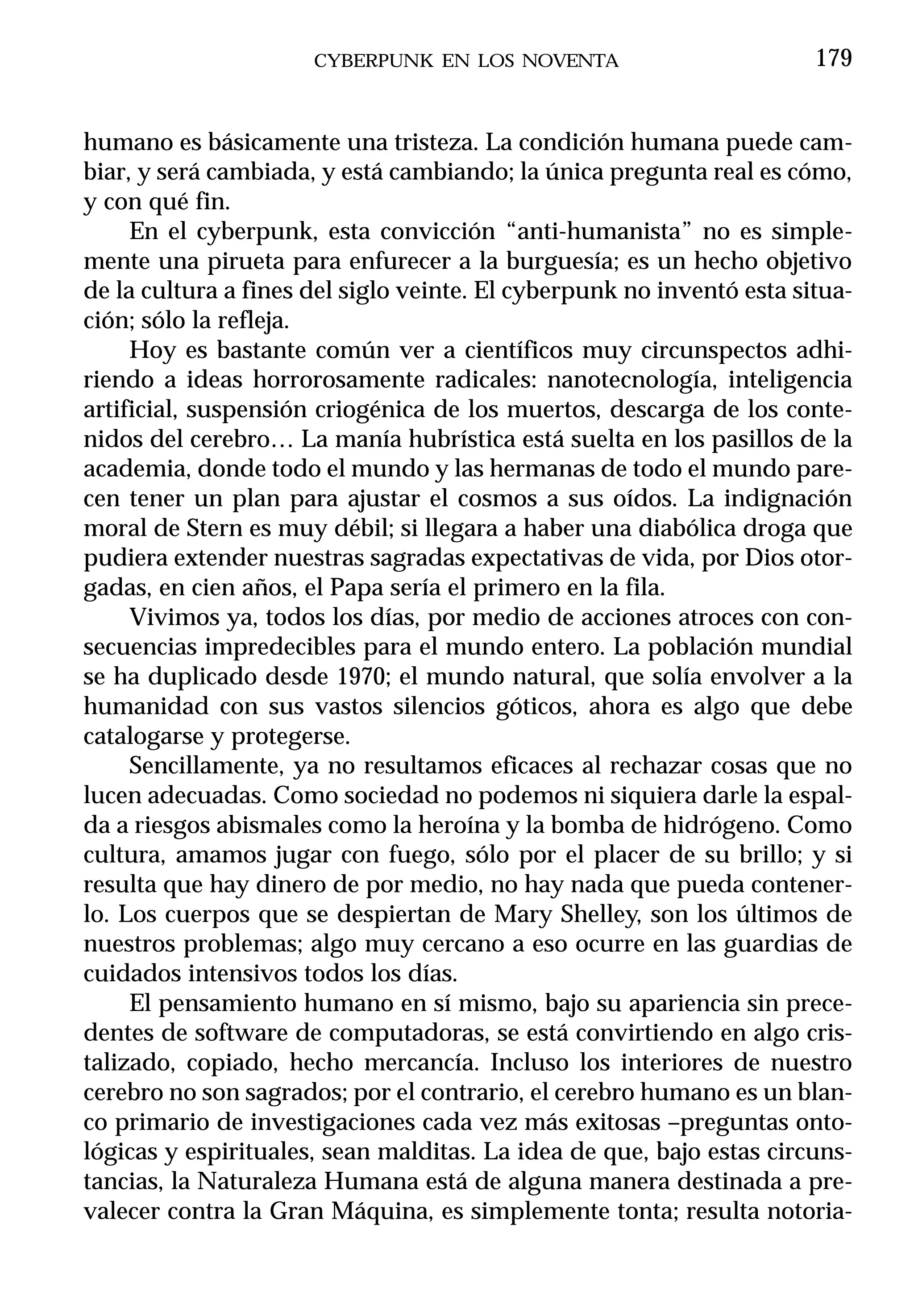 CYBERPUNK EN LOS NOVENTA                         179


humano es básicamente una tristeza. La condición humana puede cam-
biar, y será cambiada, y está cambiando; la única pregunta real es cómo,
y con qué fin.
     En el cyberpunk, esta convicción “anti-humanista” no es simple-
mente una pirueta para enfurecer a la burguesía; es un hecho objetivo
de la cultura a fines del siglo veinte. El cyberpunk no inventó esta situa-
ción; sólo la refleja.
     Hoy es bastante común ver a científicos muy circunspectos adhi-
riendo a ideas horrorosamente radicales: nanotecnología, inteligencia
artificial, suspensión criogénica de los muertos, descarga de los conte-
nidos del cerebro… La manía hubrística está suelta en los pasillos de la
academia, donde todo el mundo y las hermanas de todo el mundo pare-
cen tener un plan para ajustar el cosmos a sus oídos. La indignación
moral de Stern es muy débil; si llegara a haber una diabólica droga que
pudiera extender nuestras sagradas expectativas de vida, por Dios otor-
gadas, en cien años, el Papa sería el primero en la fila.
     Vivimos ya, todos los días, por medio de acciones atroces con con-
secuencias impredecibles para el mundo entero. La población mundial
se ha duplicado desde 1970; el mundo natural, que solía envolver a la
humanidad con sus vastos silencios góticos, ahora es algo que debe
catalogarse y protegerse.
     Sencillamente, ya no resultamos eficaces al rechazar cosas que no
lucen adecuadas. Como sociedad no podemos ni siquiera darle la espal-
da a riesgos abismales como la heroína y la bomba de hidrógeno. Como
cultura, amamos jugar con fuego, sólo por el placer de su brillo; y si
resulta que hay dinero de por medio, no hay nada que pueda contener-
lo. Los cuerpos que se despiertan de Mary Shelley, son los últimos de
nuestros problemas; algo muy cercano a eso ocurre en las guardias de
cuidados intensivos todos los días.
     El pensamiento humano en sí mismo, bajo su apariencia sin prece-
dentes de software de computadoras, se está convirtiendo en algo cris-
talizado, copiado, hecho mercancía. Incluso los interiores de nuestro
cerebro no son sagrados; por el contrario, el cerebro humano es un blan-
co primario de investigaciones cada vez más exitosas –preguntas onto-
lógicas y espirituales, sean malditas. La idea de que, bajo estas circuns-
tancias, la Naturaleza Humana está de alguna manera destinada a pre-
valecer contra la Gran Máquina, es simplemente tonta; resulta notoria-
 