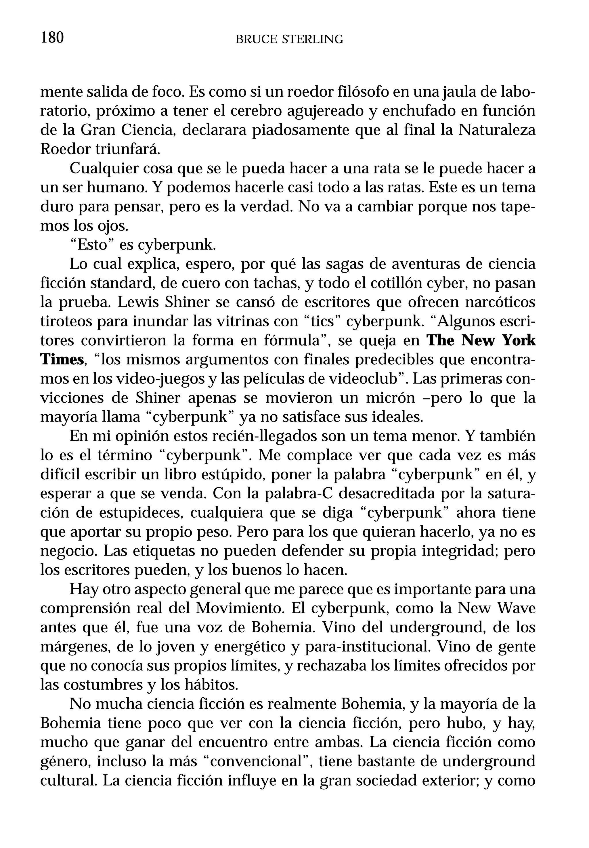 180                         BRUCE STERLING



mente salida de foco. Es como si un roedor filósofo en una jaula de labo-
ratorio, próximo a tener el cerebro agujereado y enchufado en función
de la Gran Ciencia, declarara piadosamente que al final la Naturaleza
Roedor triunfará.
     Cualquier cosa que se le pueda hacer a una rata se le puede hacer a
un ser humano. Y podemos hacerle casi todo a las ratas. Este es un tema
duro para pensar, pero es la verdad. No va a cambiar porque nos tape-
mos los ojos.
     “Esto” es cyberpunk.
     Lo cual explica, espero, por qué las sagas de aventuras de ciencia
ficción standard, de cuero con tachas, y todo el cotillón cyber, no pasan
la prueba. Lewis Shiner se cansó de escritores que ofrecen narcóticos
tiroteos para inundar las vitrinas con “tics” cyberpunk. “Algunos escri-
tores convirtieron la forma en fórmula”, se queja en The New York
Times, “los mismos argumentos con finales predecibles que encontra-
mos en los video-juegos y las películas de videoclub”. Las primeras con-
vicciones de Shiner apenas se movieron un micrón –pero lo que la
mayoría llama “cyberpunk” ya no satisface sus ideales.
     En mi opinión estos recién-llegados son un tema menor. Y también
lo es el término “cyberpunk”. Me complace ver que cada vez es más
difícil escribir un libro estúpido, poner la palabra “cyberpunk” en él, y
esperar a que se venda. Con la palabra-C desacreditada por la satura-
ción de estupideces, cualquiera que se diga “cyberpunk” ahora tiene
que aportar su propio peso. Pero para los que quieran hacerlo, ya no es
negocio. Las etiquetas no pueden defender su propia integridad; pero
los escritores pueden, y los buenos lo hacen.
     Hay otro aspecto general que me parece que es importante para una
comprensión real del Movimiento. El cyberpunk, como la New Wave
antes que él, fue una voz de Bohemia. Vino del underground, de los
márgenes, de lo joven y energético y para-institucional. Vino de gente
que no conocía sus propios límites, y rechazaba los límites ofrecidos por
las costumbres y los hábitos.
     No mucha ciencia ficción es realmente Bohemia, y la mayoría de la
Bohemia tiene poco que ver con la ciencia ficción, pero hubo, y hay,
mucho que ganar del encuentro entre ambas. La ciencia ficción como
género, incluso la más “convencional”, tiene bastante de underground
cultural. La ciencia ficción influye en la gran sociedad exterior; y como
 