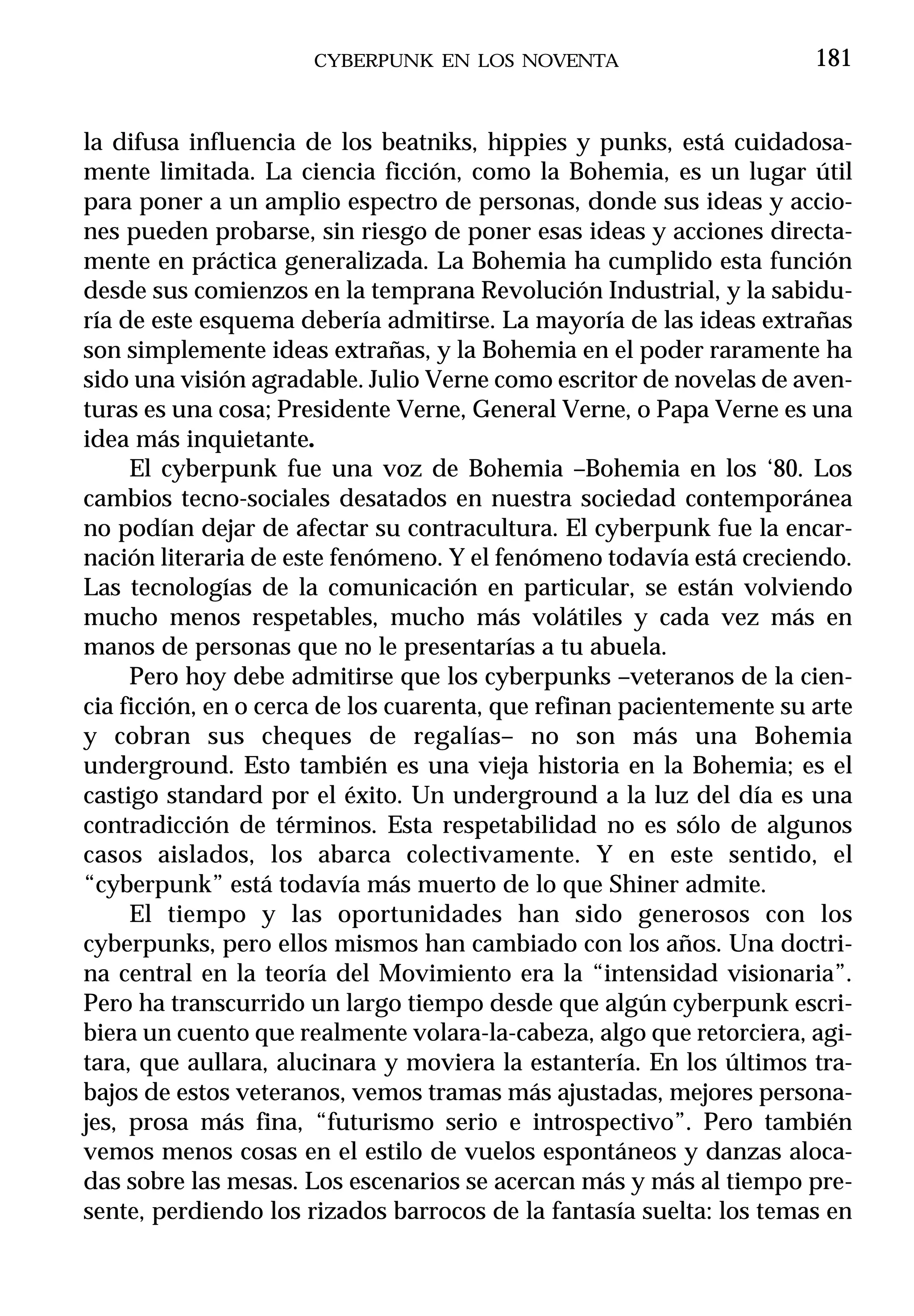 CYBERPUNK EN LOS NOVENTA                        181


la difusa influencia de los beatniks, hippies y punks, está cuidadosa-
mente limitada. La ciencia ficción, como la Bohemia, es un lugar útil
para poner a un amplio espectro de personas, donde sus ideas y accio-
nes pueden probarse, sin riesgo de poner esas ideas y acciones directa-
mente en práctica generalizada. La Bohemia ha cumplido esta función
desde sus comienzos en la temprana Revolución Industrial, y la sabidu-
ría de este esquema debería admitirse. La mayoría de las ideas extrañas
son simplemente ideas extrañas, y la Bohemia en el poder raramente ha
sido una visión agradable. Julio Verne como escritor de novelas de aven-
turas es una cosa; Presidente Verne, General Verne, o Papa Verne es una
idea más inquietante.
     El cyberpunk fue una voz de Bohemia –Bohemia en los ‘80. Los
cambios tecno-sociales desatados en nuestra sociedad contemporánea
no podían dejar de afectar su contracultura. El cyberpunk fue la encar-
nación literaria de este fenómeno. Y el fenómeno todavía está creciendo.
Las tecnologías de la comunicación en particular, se están volviendo
mucho menos respetables, mucho más volátiles y cada vez más en
manos de personas que no le presentarías a tu abuela.
     Pero hoy debe admitirse que los cyberpunks –veteranos de la cien-
cia ficción, en o cerca de los cuarenta, que refinan pacientemente su arte
y cobran sus cheques de regalías– no son más una Bohemia
underground. Esto también es una vieja historia en la Bohemia; es el
castigo standard por el éxito. Un underground a la luz del día es una
contradicción de términos. Esta respetabilidad no es sólo de algunos
casos aislados, los abarca colectivamente. Y en este sentido, el
“cyberpunk” está todavía más muerto de lo que Shiner admite.
     El tiempo y las oportunidades han sido generosos con los
cyberpunks, pero ellos mismos han cambiado con los años. Una doctri-
na central en la teoría del Movimiento era la “intensidad visionaria”.
Pero ha transcurrido un largo tiempo desde que algún cyberpunk escri-
biera un cuento que realmente volara-la-cabeza, algo que retorciera, agi-
tara, que aullara, alucinara y moviera la estantería. En los últimos tra-
bajos de estos veteranos, vemos tramas más ajustadas, mejores persona-
jes, prosa más fina, “futurismo serio e introspectivo”. Pero también
vemos menos cosas en el estilo de vuelos espontáneos y danzas aloca-
das sobre las mesas. Los escenarios se acercan más y más al tiempo pre-
sente, perdiendo los rizados barrocos de la fantasía suelta: los temas en
 