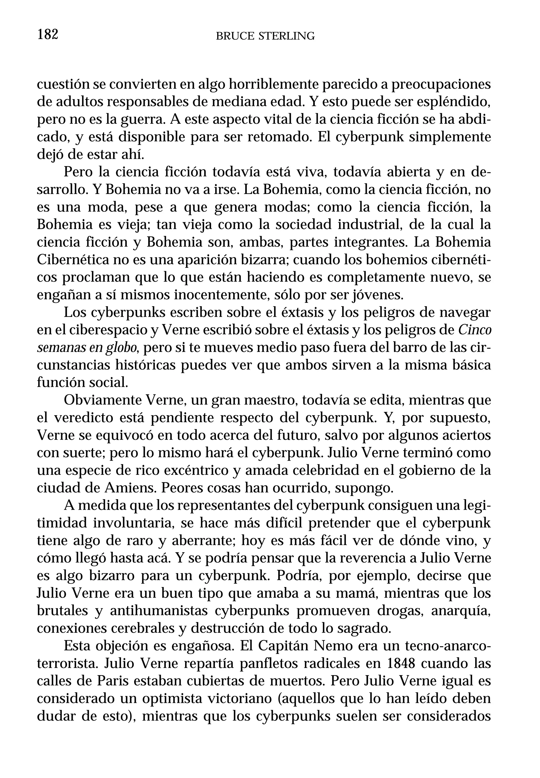 182                          BRUCE STERLING



cuestión se convierten en algo horriblemente parecido a preocupaciones
de adultos responsables de mediana edad. Y esto puede ser espléndido,
pero no es la guerra. A este aspecto vital de la ciencia ficción se ha abdi-
cado, y está disponible para ser retomado. El cyberpunk simplemente
dejó de estar ahí.
     Pero la ciencia ficción todavía está viva, todavía abierta y en de-
sarrollo. Y Bohemia no va a irse. La Bohemia, como la ciencia ficción, no
es una moda, pese a que genera modas; como la ciencia ficción, la
Bohemia es vieja; tan vieja como la sociedad industrial, de la cual la
ciencia ficción y Bohemia son, ambas, partes integrantes. La Bohemia
Cibernética no es una aparición bizarra; cuando los bohemios cibernéti-
cos proclaman que lo que están haciendo es completamente nuevo, se
engañan a sí mismos inocentemente, sólo por ser jóvenes.
     Los cyberpunks escriben sobre el éxtasis y los peligros de navegar
en el ciberespacio y Verne escribió sobre el éxtasis y los peligros de Cinco
semanas en globo, pero si te mueves medio paso fuera del barro de las cir-
cunstancias históricas puedes ver que ambos sirven a la misma básica
función social.
     Obviamente Verne, un gran maestro, todavía se edita, mientras que
el veredicto está pendiente respecto del cyberpunk. Y, por supuesto,
Verne se equivocó en todo acerca del futuro, salvo por algunos aciertos
con suerte; pero lo mismo hará el cyberpunk. Julio Verne terminó como
una especie de rico excéntrico y amada celebridad en el gobierno de la
ciudad de Amiens. Peores cosas han ocurrido, supongo.
     A medida que los representantes del cyberpunk consiguen una legi-
timidad involuntaria, se hace más difícil pretender que el cyberpunk
tiene algo de raro y aberrante; hoy es más fácil ver de dónde vino, y
cómo llegó hasta acá. Y se podría pensar que la reverencia a Julio Verne
es algo bizarro para un cyberpunk. Podría, por ejemplo, decirse que
Julio Verne era un buen tipo que amaba a su mamá, mientras que los
brutales y antihumanistas cyberpunks promueven drogas, anarquía,
conexiones cerebrales y destrucción de todo lo sagrado.
     Esta objeción es engañosa. El Capitán Nemo era un tecno-anarco-
terrorista. Julio Verne repartía panfletos radicales en 1848 cuando las
calles de Paris estaban cubiertas de muertos. Pero Julio Verne igual es
considerado un optimista victoriano (aquellos que lo han leído deben
dudar de esto), mientras que los cyberpunks suelen ser considerados
 