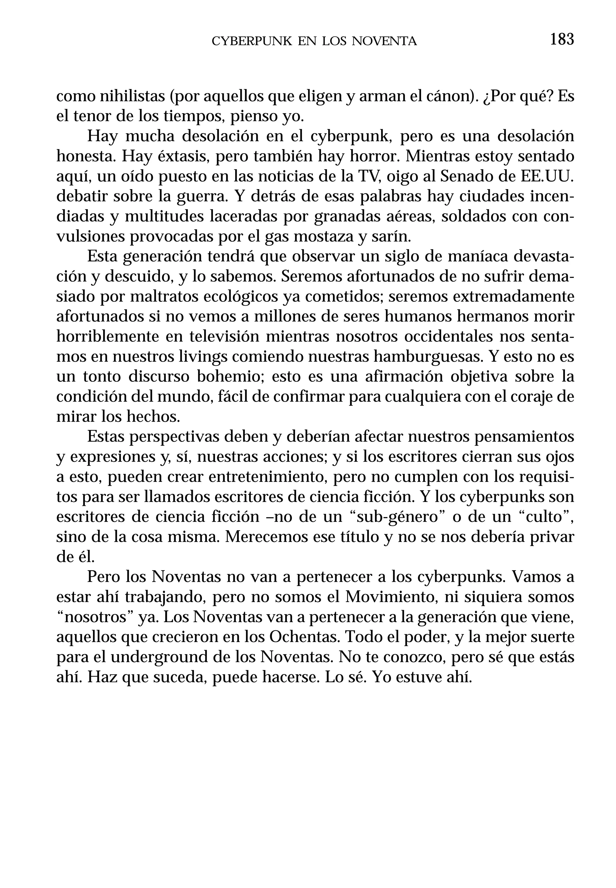 CYBERPUNK EN LOS NOVENTA                          183


como nihilistas (por aquellos que eligen y arman el cánon). ¿Por qué? Es
el tenor de los tiempos, pienso yo.
     Hay mucha desolación en el cyberpunk, pero es una desolación
honesta. Hay éxtasis, pero también hay horror. Mientras estoy sentado
aquí, un oído puesto en las noticias de la TV, oigo al Senado de EE.UU.
debatir sobre la guerra. Y detrás de esas palabras hay ciudades incen-
diadas y multitudes laceradas por granadas aéreas, soldados con con-
vulsiones provocadas por el gas mostaza y sarín.
     Esta generación tendrá que observar un siglo de maníaca devasta-
ción y descuido, y lo sabemos. Seremos afortunados de no sufrir dema-
siado por maltratos ecológicos ya cometidos; seremos extremadamente
afortunados si no vemos a millones de seres humanos hermanos morir
horriblemente en televisión mientras nosotros occidentales nos senta-
mos en nuestros livings comiendo nuestras hamburguesas. Y esto no es
un tonto discurso bohemio; esto es una afirmación objetiva sobre la
condición del mundo, fácil de confirmar para cualquiera con el coraje de
mirar los hechos.
     Estas perspectivas deben y deberían afectar nuestros pensamientos
y expresiones y, sí, nuestras acciones; y si los escritores cierran sus ojos
a esto, pueden crear entretenimiento, pero no cumplen con los requisi-
tos para ser llamados escritores de ciencia ficción. Y los cyberpunks son
escritores de ciencia ficción –no de un “sub-género” o de un “culto”,
sino de la cosa misma. Merecemos ese título y no se nos debería privar
de él.
     Pero los Noventas no van a pertenecer a los cyberpunks. Vamos a
estar ahí trabajando, pero no somos el Movimiento, ni siquiera somos
“nosotros” ya. Los Noventas van a pertenecer a la generación que viene,
aquellos que crecieron en los Ochentas. Todo el poder, y la mejor suerte
para el underground de los Noventas. No te conozco, pero sé que estás
ahí. Haz que suceda, puede hacerse. Lo sé. Yo estuve ahí.
 