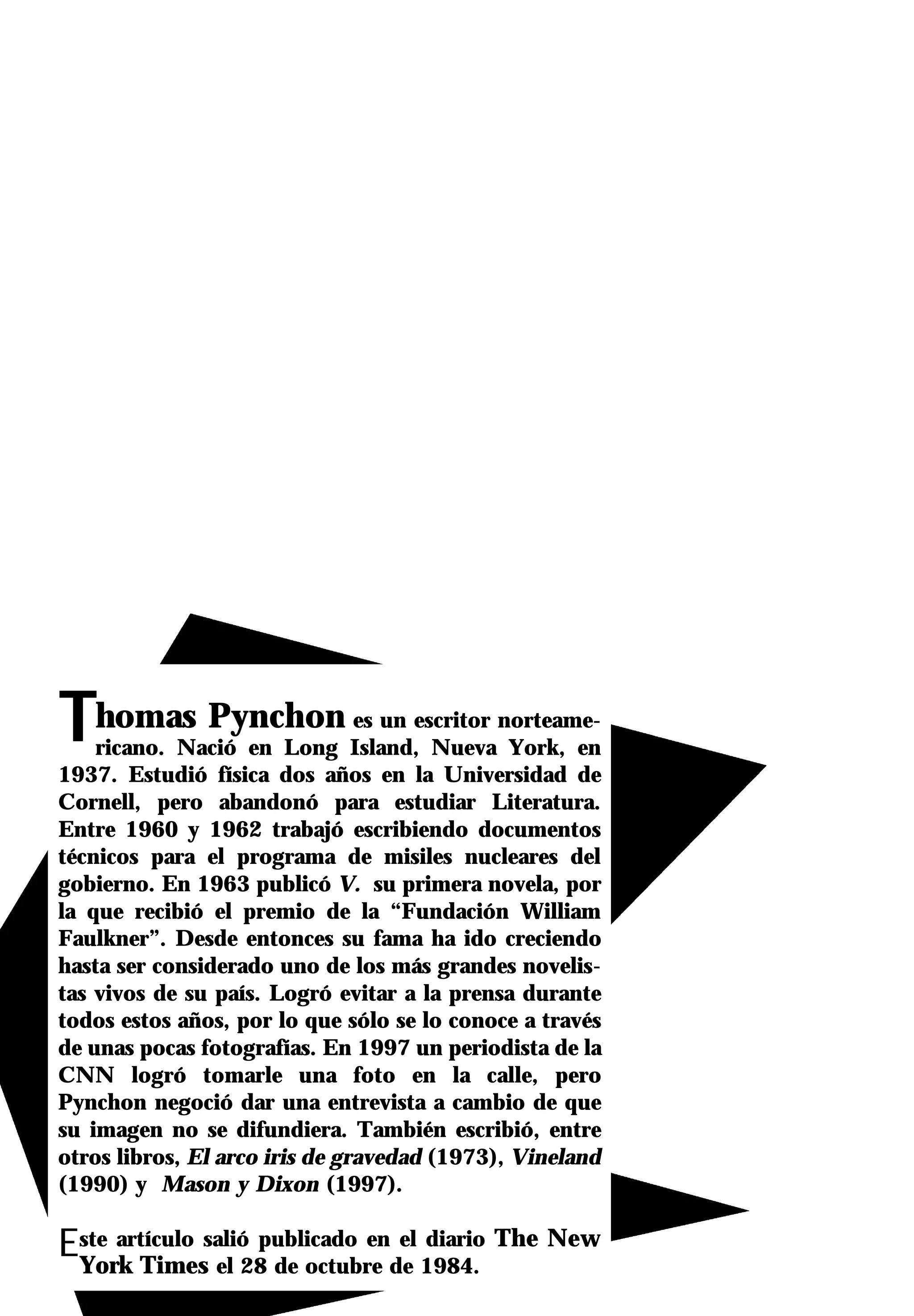 Thomas Pynchon                  es un escritor norteame-
    ricano. Nació en Long Island, Nueva York, en
1937. Estudió física dos años en la Universidad de
Cornell, pero abandonó para estudiar Literatura.
Entre 1960 y 1962 trabajó escribiendo documentos
técnicos para el programa de misiles nucleares del
gobierno. En 1963 publicó V. su primera novela, por
la que recibió el premio de la “Fundación William
Faulkner”. Desde entonces su fama ha ido creciendo
hasta ser considerado uno de los más grandes novelis-
tas vivos de su país. Logró evitar a la prensa durante
todos estos años, por lo que sólo se lo conoce a través
de unas pocas fotografías. En 1997 un periodista de la
CNN logró tomarle una foto en la calle, pero
Pynchon negoció dar una entrevista a cambio de que
su imagen no se difundiera. También escribió, entre
otros libros, El arco iris de gravedad (1973), Vineland
(1990) y Mason y Dixon (1997).

Este artículo salió publicado ende 1984. The New
 York Times el 28 de octubre
                                 el diario
 