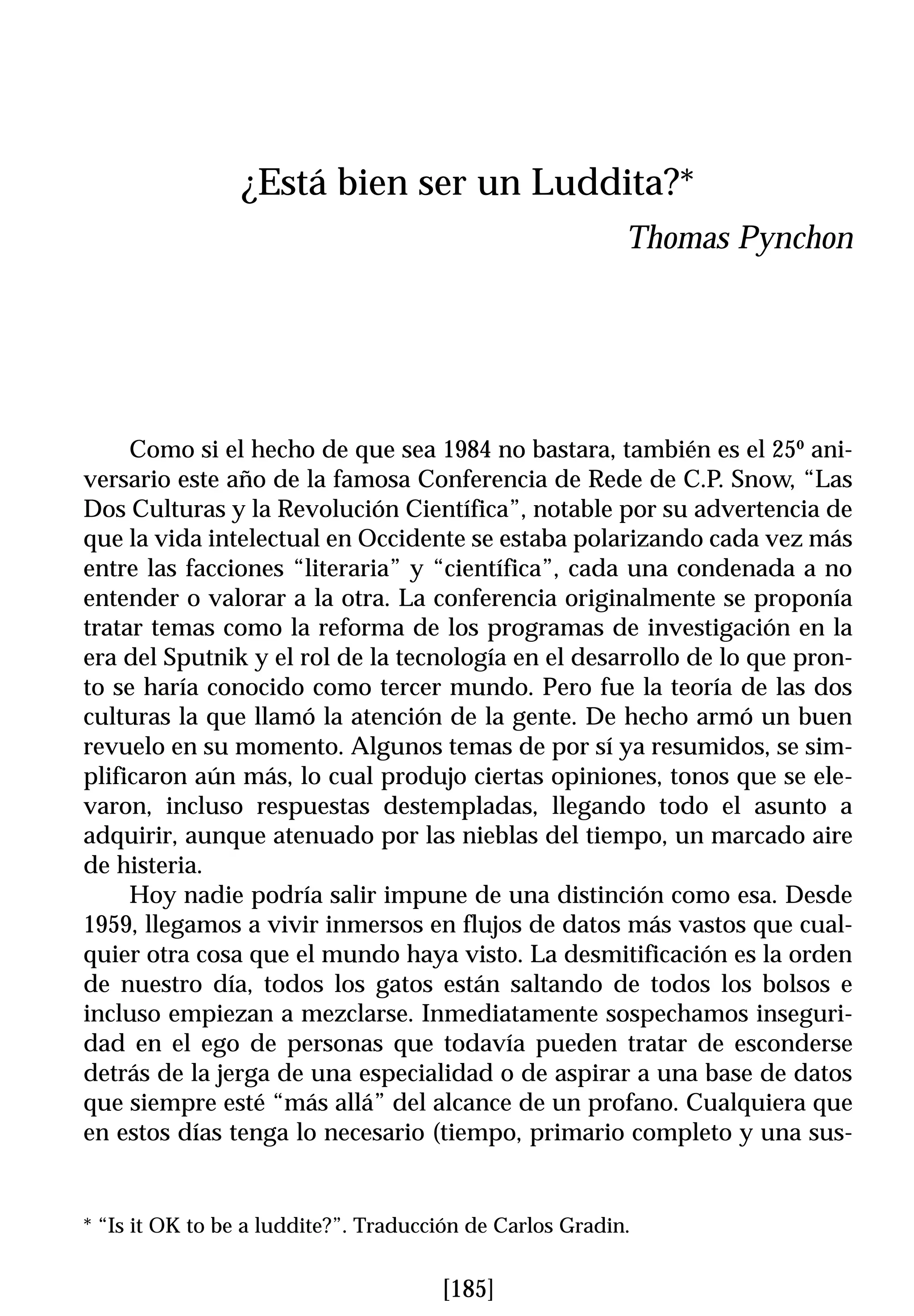 ¿Está bien ser un Luddita?*
                                                          Thomas Pynchon




     Como si el hecho de que sea 1984 no bastara, también es el 25º ani-
versario este año de la famosa Conferencia de Rede de C.P. Snow, “Las
Dos Culturas y la Revolución Científica”, notable por su advertencia de
que la vida intelectual en Occidente se estaba polarizando cada vez más
entre las facciones “literaria” y “científica”, cada una condenada a no
entender o valorar a la otra. La conferencia originalmente se proponía
tratar temas como la reforma de los programas de investigación en la
era del Sputnik y el rol de la tecnología en el desarrollo de lo que pron-
to se haría conocido como tercer mundo. Pero fue la teoría de las dos
culturas la que llamó la atención de la gente. De hecho armó un buen
revuelo en su momento. Algunos temas de por sí ya resumidos, se sim-
plificaron aún más, lo cual produjo ciertas opiniones, tonos que se ele-
varon, incluso respuestas destempladas, llegando todo el asunto a
adquirir, aunque atenuado por las nieblas del tiempo, un marcado aire
de histeria.
     Hoy nadie podría salir impune de una distinción como esa. Desde
1959, llegamos a vivir inmersos en flujos de datos más vastos que cual-
quier otra cosa que el mundo haya visto. La desmitificación es la orden
de nuestro día, todos los gatos están saltando de todos los bolsos e
incluso empiezan a mezclarse. Inmediatamente sospechamos inseguri-
dad en el ego de personas que todavía pueden tratar de esconderse
detrás de la jerga de una especialidad o de aspirar a una base de datos
que siempre esté “más allá” del alcance de un profano. Cualquiera que
en estos días tenga lo necesario (tiempo, primario completo y una sus-


* “Is it OK to be a luddite?”. Traducción de Carlos Gradin.


                                      [185]
 