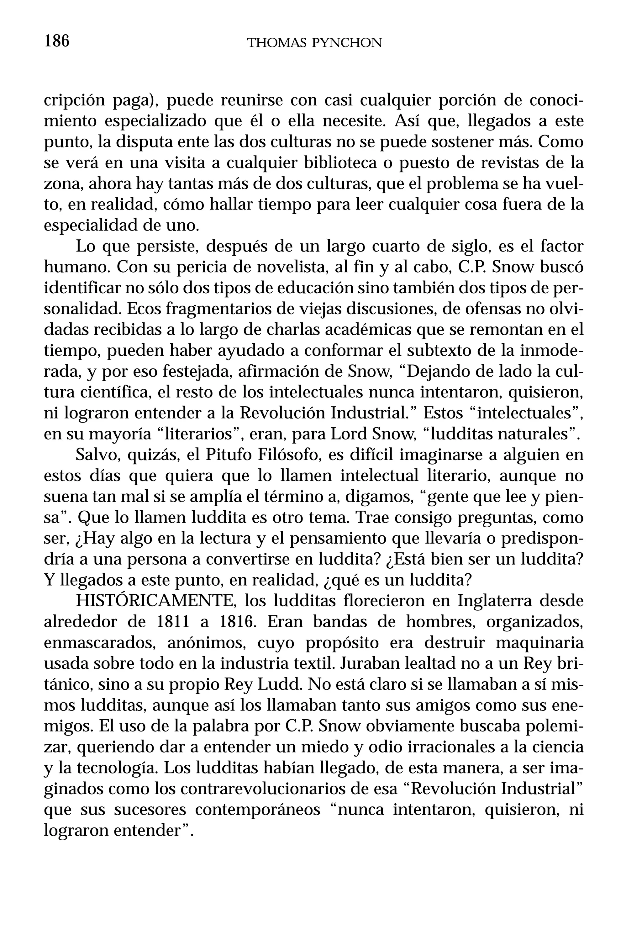 186                         THOMAS PYNCHON



cripción paga), puede reunirse con casi cualquier porción de conoci-
miento especializado que él o ella necesite. Así que, llegados a este
punto, la disputa ente las dos culturas no se puede sostener más. Como
se verá en una visita a cualquier biblioteca o puesto de revistas de la
zona, ahora hay tantas más de dos culturas, que el problema se ha vuel-
to, en realidad, cómo hallar tiempo para leer cualquier cosa fuera de la
especialidad de uno.
     Lo que persiste, después de un largo cuarto de siglo, es el factor
humano. Con su pericia de novelista, al fin y al cabo, C.P. Snow buscó
identificar no sólo dos tipos de educación sino también dos tipos de per-
sonalidad. Ecos fragmentarios de viejas discusiones, de ofensas no olvi-
dadas recibidas a lo largo de charlas académicas que se remontan en el
tiempo, pueden haber ayudado a conformar el subtexto de la inmode-
rada, y por eso festejada, afirmación de Snow, “Dejando de lado la cul-
tura científica, el resto de los intelectuales nunca intentaron, quisieron,
ni lograron entender a la Revolución Industrial.” Estos “intelectuales”,
en su mayoría “literarios”, eran, para Lord Snow, “ludditas naturales”.
     Salvo, quizás, el Pitufo Filósofo, es difícil imaginarse a alguien en
estos días que quiera que lo llamen intelectual literario, aunque no
suena tan mal si se amplía el término a, digamos, “gente que lee y pien-
sa”. Que lo llamen luddita es otro tema. Trae consigo preguntas, como
ser, ¿Hay algo en la lectura y el pensamiento que llevaría o predispon-
dría a una persona a convertirse en luddita? ¿Está bien ser un luddita?
Y llegados a este punto, en realidad, ¿qué es un luddita?
     HISTÓRICAMENTE, los ludditas florecieron en Inglaterra desde
alrededor de 1811 a 1816. Eran bandas de hombres, organizados,
enmascarados, anónimos, cuyo propósito era destruir maquinaria
usada sobre todo en la industria textil. Juraban lealtad no a un Rey bri-
tánico, sino a su propio Rey Ludd. No está claro si se llamaban a sí mis-
mos ludditas, aunque así los llamaban tanto sus amigos como sus ene-
migos. El uso de la palabra por C.P. Snow obviamente buscaba polemi-
zar, queriendo dar a entender un miedo y odio irracionales a la ciencia
y la tecnología. Los ludditas habían llegado, de esta manera, a ser ima-
ginados como los contrarevolucionarios de esa “Revolución Industrial”
que sus sucesores contemporáneos “nunca intentaron, quisieron, ni
lograron entender”.
 