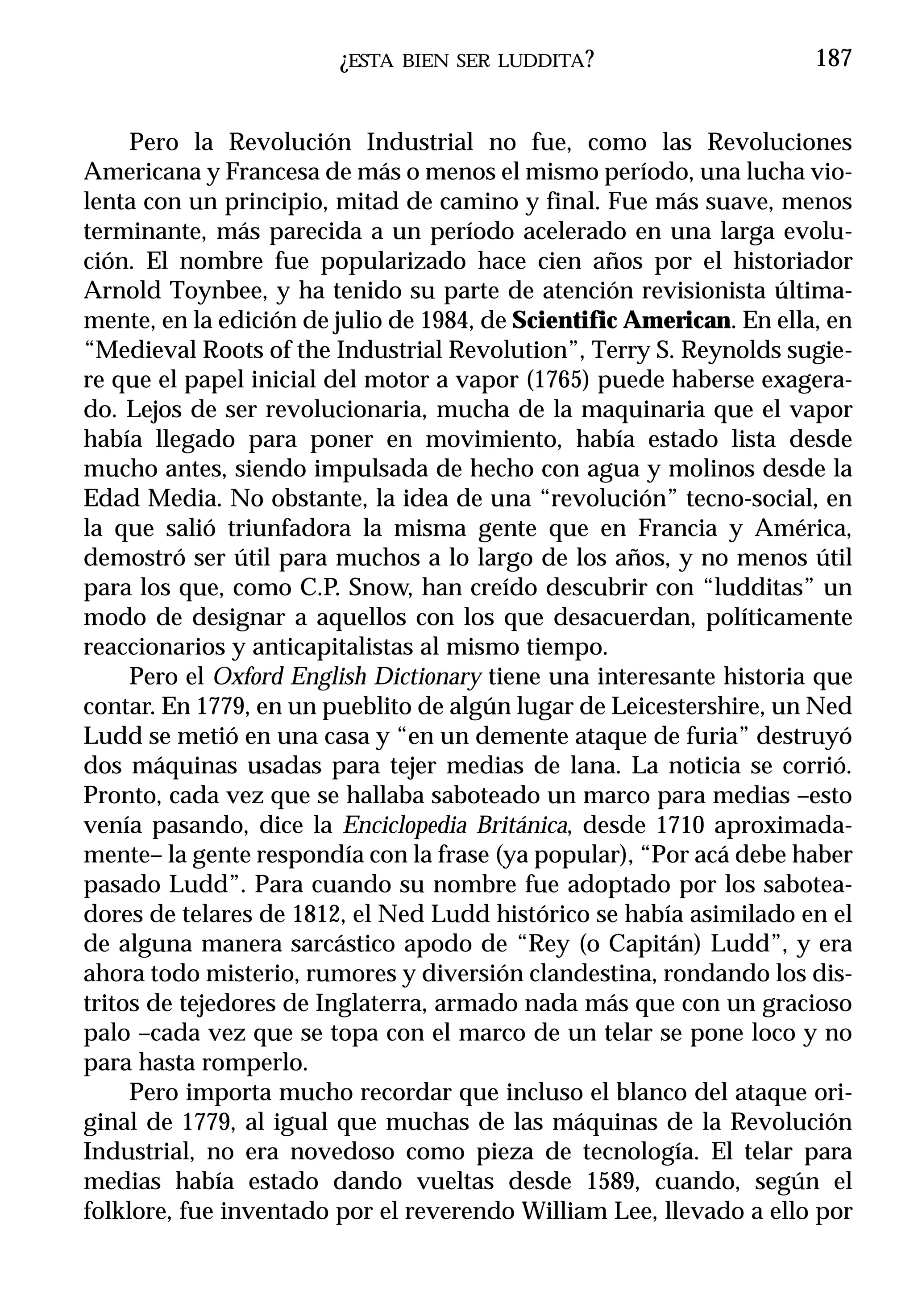 ¿ESTA   BIEN SER LUDDITA ?                    187


     Pero la Revolución Industrial no fue, como las Revoluciones
Americana y Francesa de más o menos el mismo período, una lucha vio-
lenta con un principio, mitad de camino y final. Fue más suave, menos
terminante, más parecida a un período acelerado en una larga evolu-
ción. El nombre fue popularizado hace cien años por el historiador
Arnold Toynbee, y ha tenido su parte de atención revisionista última-
mente, en la edición de julio de 1984, de Scientific American. En ella, en
“Medieval Roots of the Industrial Revolution”, Terry S. Reynolds sugie-
re que el papel inicial del motor a vapor (1765) puede haberse exagera-
do. Lejos de ser revolucionaria, mucha de la maquinaria que el vapor
había llegado para poner en movimiento, había estado lista desde
mucho antes, siendo impulsada de hecho con agua y molinos desde la
Edad Media. No obstante, la idea de una “revolución” tecno-social, en
la que salió triunfadora la misma gente que en Francia y América,
demostró ser útil para muchos a lo largo de los años, y no menos útil
para los que, como C.P. Snow, han creído descubrir con “ludditas” un
modo de designar a aquellos con los que desacuerdan, políticamente
reaccionarios y anticapitalistas al mismo tiempo.
     Pero el Oxford English Dictionary tiene una interesante historia que
contar. En 1779, en un pueblito de algún lugar de Leicestershire, un Ned
Ludd se metió en una casa y “en un demente ataque de furia” destruyó
dos máquinas usadas para tejer medias de lana. La noticia se corrió.
Pronto, cada vez que se hallaba saboteado un marco para medias –esto
venía pasando, dice la Enciclopedia Británica, desde 1710 aproximada-
mente– la gente respondía con la frase (ya popular), “Por acá debe haber
pasado Ludd”. Para cuando su nombre fue adoptado por los sabotea-
dores de telares de 1812, el Ned Ludd histórico se había asimilado en el
de alguna manera sarcástico apodo de “Rey (o Capitán) Ludd”, y era
ahora todo misterio, rumores y diversión clandestina, rondando los dis-
tritos de tejedores de Inglaterra, armado nada más que con un gracioso
palo –cada vez que se topa con el marco de un telar se pone loco y no
para hasta romperlo.
     Pero importa mucho recordar que incluso el blanco del ataque ori-
ginal de 1779, al igual que muchas de las máquinas de la Revolución
Industrial, no era novedoso como pieza de tecnología. El telar para
medias había estado dando vueltas desde 1589, cuando, según el
folklore, fue inventado por el reverendo William Lee, llevado a ello por
 