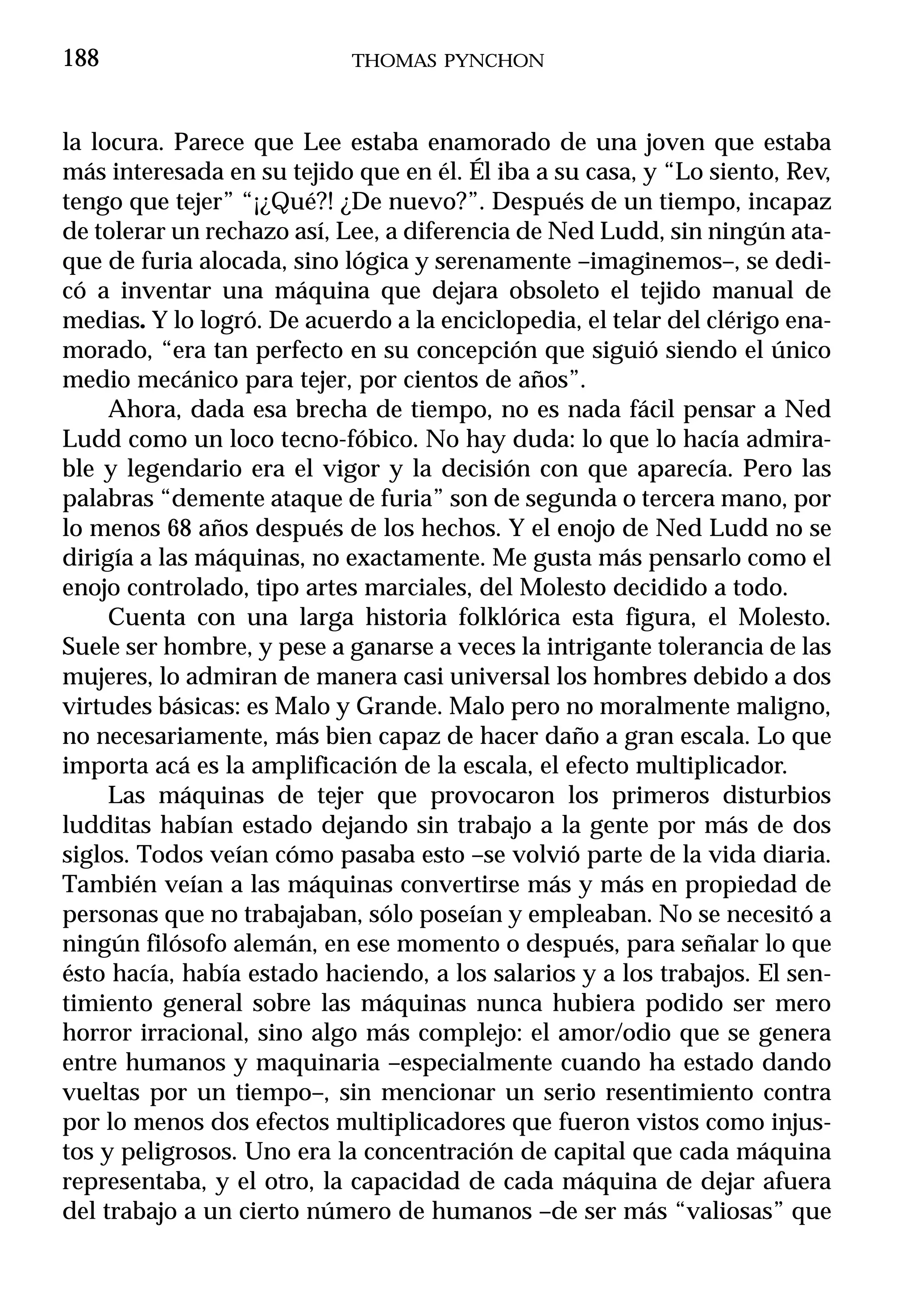188                         THOMAS PYNCHON



la locura. Parece que Lee estaba enamorado de una joven que estaba
más interesada en su tejido que en él. Él iba a su casa, y “Lo siento, Rev,
tengo que tejer” “¡¿Qué?! ¿De nuevo?”. Después de un tiempo, incapaz
de tolerar un rechazo así, Lee, a diferencia de Ned Ludd, sin ningún ata-
que de furia alocada, sino lógica y serenamente –imaginemos–, se dedi-
có a inventar una máquina que dejara obsoleto el tejido manual de
medias. Y lo logró. De acuerdo a la enciclopedia, el telar del clérigo ena-
morado, “era tan perfecto en su concepción que siguió siendo el único
medio mecánico para tejer, por cientos de años”.
     Ahora, dada esa brecha de tiempo, no es nada fácil pensar a Ned
Ludd como un loco tecno-fóbico. No hay duda: lo que lo hacía admira-
ble y legendario era el vigor y la decisión con que aparecía. Pero las
palabras “demente ataque de furia” son de segunda o tercera mano, por
lo menos 68 años después de los hechos. Y el enojo de Ned Ludd no se
dirigía a las máquinas, no exactamente. Me gusta más pensarlo como el
enojo controlado, tipo artes marciales, del Molesto decidido a todo.
     Cuenta con una larga historia folklórica esta figura, el Molesto.
Suele ser hombre, y pese a ganarse a veces la intrigante tolerancia de las
mujeres, lo admiran de manera casi universal los hombres debido a dos
virtudes básicas: es Malo y Grande. Malo pero no moralmente maligno,
no necesariamente, más bien capaz de hacer daño a gran escala. Lo que
importa acá es la amplificación de la escala, el efecto multiplicador.
     Las máquinas de tejer que provocaron los primeros disturbios
ludditas habían estado dejando sin trabajo a la gente por más de dos
siglos. Todos veían cómo pasaba esto –se volvió parte de la vida diaria.
También veían a las máquinas convertirse más y más en propiedad de
personas que no trabajaban, sólo poseían y empleaban. No se necesitó a
ningún filósofo alemán, en ese momento o después, para señalar lo que
ésto hacía, había estado haciendo, a los salarios y a los trabajos. El sen-
timiento general sobre las máquinas nunca hubiera podido ser mero
horror irracional, sino algo más complejo: el amor/odio que se genera
entre humanos y maquinaria –especialmente cuando ha estado dando
vueltas por un tiempo–, sin mencionar un serio resentimiento contra
por lo menos dos efectos multiplicadores que fueron vistos como injus-
tos y peligrosos. Uno era la concentración de capital que cada máquina
representaba, y el otro, la capacidad de cada máquina de dejar afuera
del trabajo a un cierto número de humanos –de ser más “valiosas” que
 