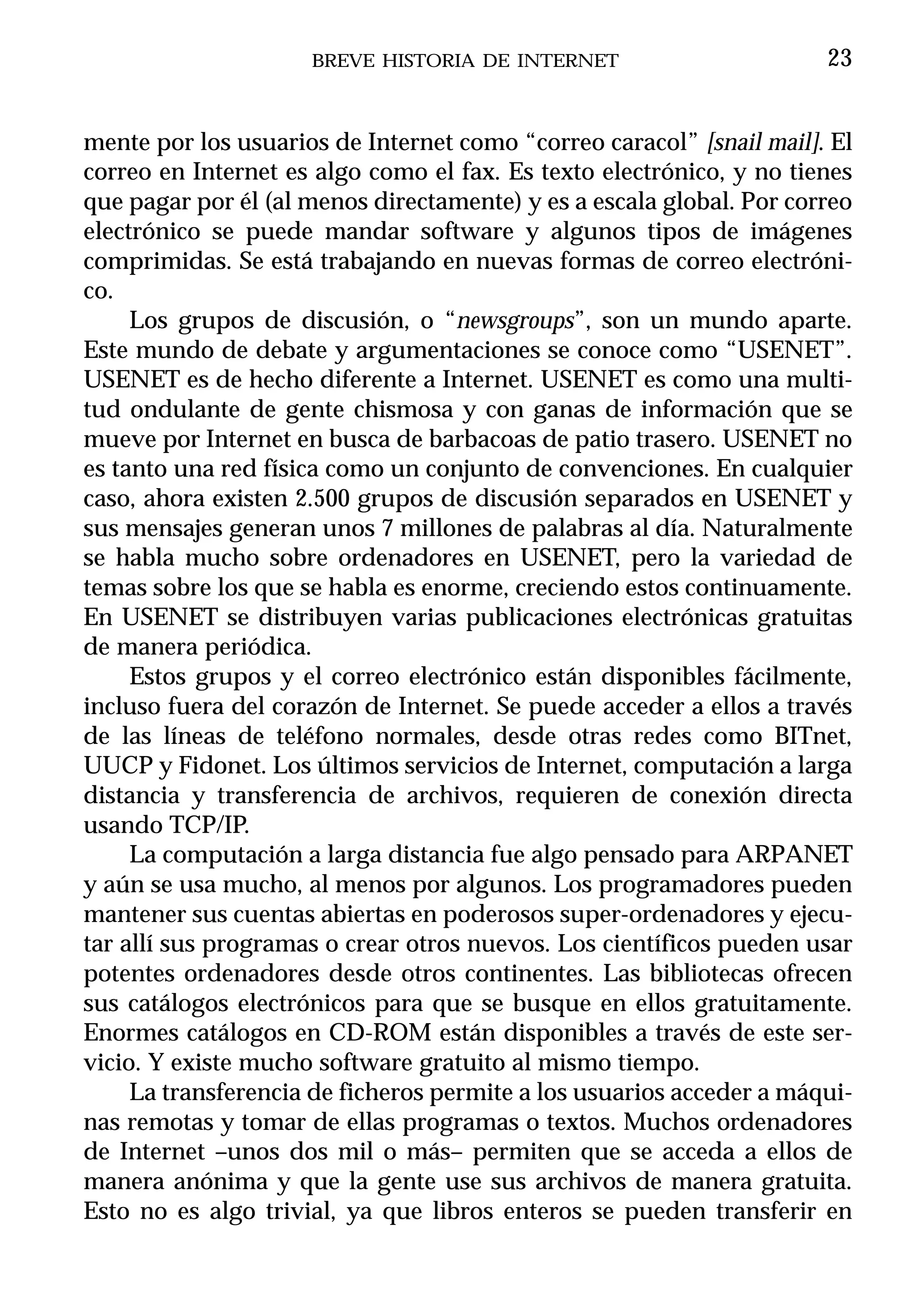 BREVE HISTORIA DE INTERNET                       23


mente por los usuarios de Internet como “correo caracol” [snail mail]. El
correo en Internet es algo como el fax. Es texto electrónico, y no tienes
que pagar por él (al menos directamente) y es a escala global. Por correo
electrónico se puede mandar software y algunos tipos de imágenes
comprimidas. Se está trabajando en nuevas formas de correo electróni-
co.
     Los grupos de discusión, o “newsgroups”, son un mundo aparte.
Este mundo de debate y argumentaciones se conoce como “USENET”.
USENET es de hecho diferente a Internet. USENET es como una multi-
tud ondulante de gente chismosa y con ganas de información que se
mueve por Internet en busca de barbacoas de patio trasero. USENET no
es tanto una red física como un conjunto de convenciones. En cualquier
caso, ahora existen 2.500 grupos de discusión separados en USENET y
sus mensajes generan unos 7 millones de palabras al día. Naturalmente
se habla mucho sobre ordenadores en USENET, pero la variedad de
temas sobre los que se habla es enorme, creciendo estos continuamente.
En USENET se distribuyen varias publicaciones electrónicas gratuitas
de manera periódica.
     Estos grupos y el correo electrónico están disponibles fácilmente,
incluso fuera del corazón de Internet. Se puede acceder a ellos a través
de las líneas de teléfono normales, desde otras redes como BITnet,
UUCP y Fidonet. Los últimos servicios de Internet, computación a larga
distancia y transferencia de archivos, requieren de conexión directa
usando TCP/IP.
     La computación a larga distancia fue algo pensado para ARPANET
y aún se usa mucho, al menos por algunos. Los programadores pueden
mantener sus cuentas abiertas en poderosos super-ordenadores y ejecu-
tar allí sus programas o crear otros nuevos. Los científicos pueden usar
potentes ordenadores desde otros continentes. Las bibliotecas ofrecen
sus catálogos electrónicos para que se busque en ellos gratuitamente.
Enormes catálogos en CD-ROM están disponibles a través de este ser-
vicio. Y existe mucho software gratuito al mismo tiempo.
     La transferencia de ficheros permite a los usuarios acceder a máqui-
nas remotas y tomar de ellas programas o textos. Muchos ordenadores
de Internet –unos dos mil o más– permiten que se acceda a ellos de
manera anónima y que la gente use sus archivos de manera gratuita.
Esto no es algo trivial, ya que libros enteros se pueden transferir en
 