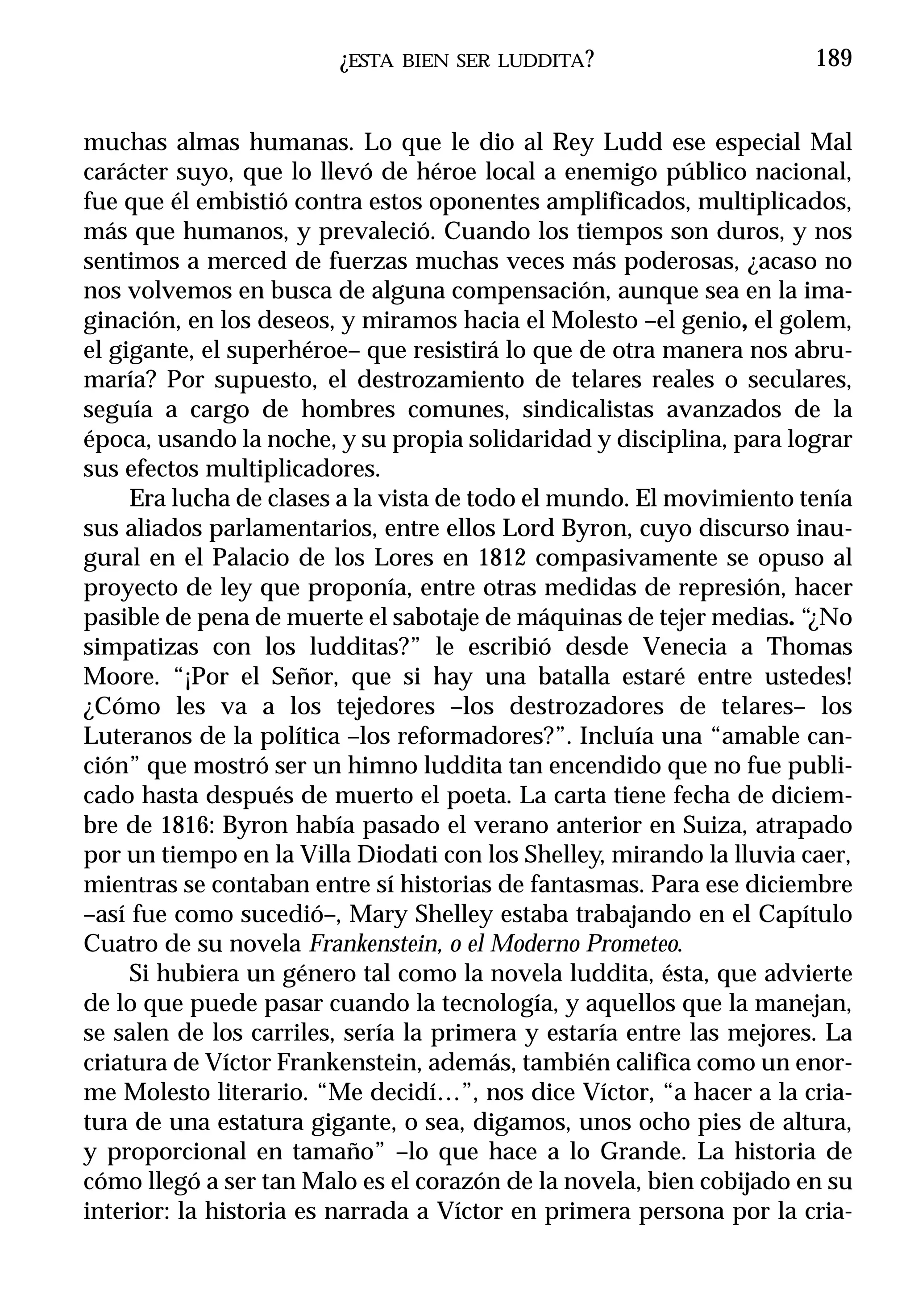 ¿ESTA   BIEN SER LUDDITA ?                    189


muchas almas humanas. Lo que le dio al Rey Ludd ese especial Mal
carácter suyo, que lo llevó de héroe local a enemigo público nacional,
fue que él embistió contra estos oponentes amplificados, multiplicados,
más que humanos, y prevaleció. Cuando los tiempos son duros, y nos
sentimos a merced de fuerzas muchas veces más poderosas, ¿acaso no
nos volvemos en busca de alguna compensación, aunque sea en la ima-
ginación, en los deseos, y miramos hacia el Molesto –el genio, el golem,
el gigante, el superhéroe– que resistirá lo que de otra manera nos abru-
maría? Por supuesto, el destrozamiento de telares reales o seculares,
seguía a cargo de hombres comunes, sindicalistas avanzados de la
época, usando la noche, y su propia solidaridad y disciplina, para lograr
sus efectos multiplicadores.
     Era lucha de clases a la vista de todo el mundo. El movimiento tenía
sus aliados parlamentarios, entre ellos Lord Byron, cuyo discurso inau-
gural en el Palacio de los Lores en 1812 compasivamente se opuso al
proyecto de ley que proponía, entre otras medidas de represión, hacer
pasible de pena de muerte el sabotaje de máquinas de tejer medias. “¿No
simpatizas con los ludditas?” le escribió desde Venecia a Thomas
Moore. “¡Por el Señor, que si hay una batalla estaré entre ustedes!
¿Cómo les va a los tejedores –los destrozadores de telares– los
Luteranos de la política –los reformadores?”. Incluía una “amable can-
ción” que mostró ser un himno luddita tan encendido que no fue publi-
cado hasta después de muerto el poeta. La carta tiene fecha de diciem-
bre de 1816: Byron había pasado el verano anterior en Suiza, atrapado
por un tiempo en la Villa Diodati con los Shelley, mirando la lluvia caer,
mientras se contaban entre sí historias de fantasmas. Para ese diciembre
–así fue como sucedió–, Mary Shelley estaba trabajando en el Capítulo
Cuatro de su novela Frankenstein, o el Moderno Prometeo.
     Si hubiera un género tal como la novela luddita, ésta, que advierte
de lo que puede pasar cuando la tecnología, y aquellos que la manejan,
se salen de los carriles, sería la primera y estaría entre las mejores. La
criatura de Víctor Frankenstein, además, también califica como un enor-
me Molesto literario. “Me decidí…”, nos dice Víctor, “a hacer a la cria-
tura de una estatura gigante, o sea, digamos, unos ocho pies de altura,
y proporcional en tamaño” –lo que hace a lo Grande. La historia de
cómo llegó a ser tan Malo es el corazón de la novela, bien cobijado en su
interior: la historia es narrada a Víctor en primera persona por la cria-
 
