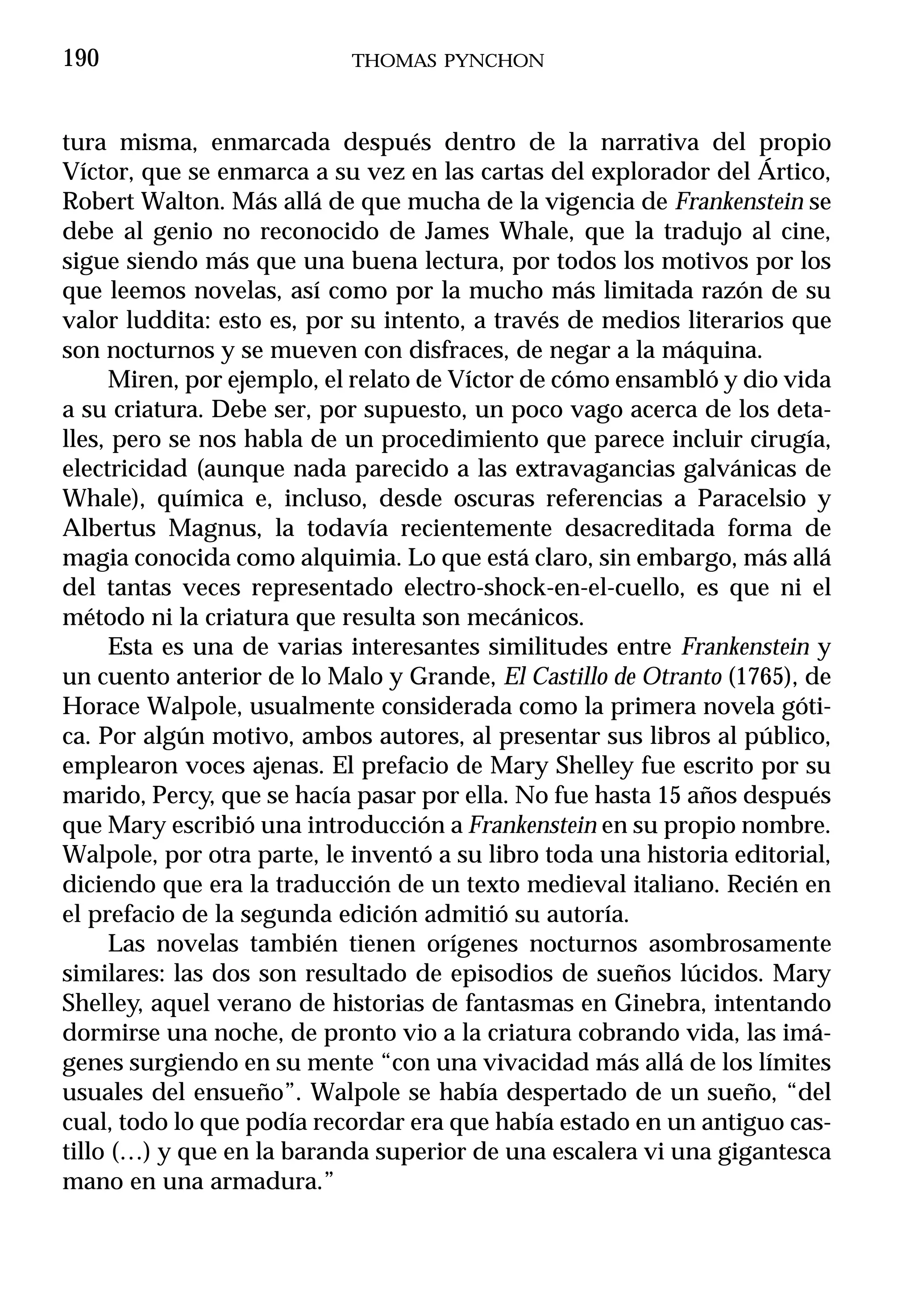 190                         THOMAS PYNCHON



tura misma, enmarcada después dentro de la narrativa del propio
Víctor, que se enmarca a su vez en las cartas del explorador del Ártico,
Robert Walton. Más allá de que mucha de la vigencia de Frankenstein se
debe al genio no reconocido de James Whale, que la tradujo al cine,
sigue siendo más que una buena lectura, por todos los motivos por los
que leemos novelas, así como por la mucho más limitada razón de su
valor luddita: esto es, por su intento, a través de medios literarios que
son nocturnos y se mueven con disfraces, de negar a la máquina.
      Miren, por ejemplo, el relato de Víctor de cómo ensambló y dio vida
a su criatura. Debe ser, por supuesto, un poco vago acerca de los deta-
lles, pero se nos habla de un procedimiento que parece incluir cirugía,
electricidad (aunque nada parecido a las extravagancias galvánicas de
Whale), química e, incluso, desde oscuras referencias a Paracelsio y
Albertus Magnus, la todavía recientemente desacreditada forma de
magia conocida como alquimia. Lo que está claro, sin embargo, más allá
del tantas veces representado electro-shock-en-el-cuello, es que ni el
método ni la criatura que resulta son mecánicos.
      Esta es una de varias interesantes similitudes entre Frankenstein y
un cuento anterior de lo Malo y Grande, El Castillo de Otranto (1765), de
Horace Walpole, usualmente considerada como la primera novela góti-
ca. Por algún motivo, ambos autores, al presentar sus libros al público,
emplearon voces ajenas. El prefacio de Mary Shelley fue escrito por su
marido, Percy, que se hacía pasar por ella. No fue hasta 15 años después
que Mary escribió una introducción a Frankenstein en su propio nombre.
Walpole, por otra parte, le inventó a su libro toda una historia editorial,
diciendo que era la traducción de un texto medieval italiano. Recién en
el prefacio de la segunda edición admitió su autoría.
      Las novelas también tienen orígenes nocturnos asombrosamente
similares: las dos son resultado de episodios de sueños lúcidos. Mary
Shelley, aquel verano de historias de fantasmas en Ginebra, intentando
dormirse una noche, de pronto vio a la criatura cobrando vida, las imá-
genes surgiendo en su mente “con una vivacidad más allá de los límites
usuales del ensueño”. Walpole se había despertado de un sueño, “del
cual, todo lo que podía recordar era que había estado en un antiguo cas-
tillo (…) y que en la baranda superior de una escalera vi una gigantesca
mano en una armadura.”
 