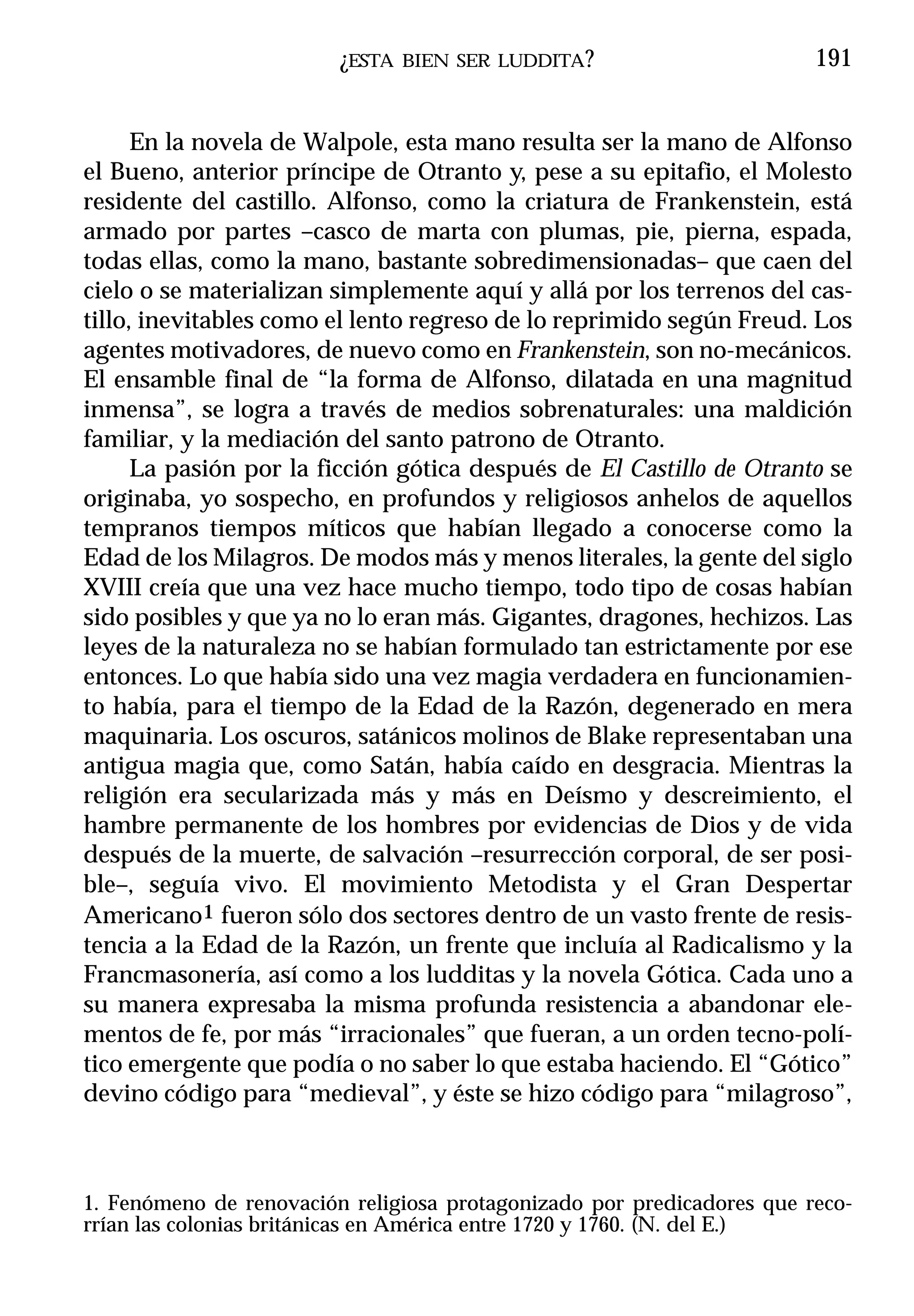 ¿ESTA   BIEN SER LUDDITA ?                     191


      En la novela de Walpole, esta mano resulta ser la mano de Alfonso
el Bueno, anterior príncipe de Otranto y, pese a su epitafio, el Molesto
residente del castillo. Alfonso, como la criatura de Frankenstein, está
armado por partes –casco de marta con plumas, pie, pierna, espada,
todas ellas, como la mano, bastante sobredimensionadas– que caen del
cielo o se materializan simplemente aquí y allá por los terrenos del cas-
tillo, inevitables como el lento regreso de lo reprimido según Freud. Los
agentes motivadores, de nuevo como en Frankenstein, son no-mecánicos.
El ensamble final de “la forma de Alfonso, dilatada en una magnitud
inmensa”, se logra a través de medios sobrenaturales: una maldición
familiar, y la mediación del santo patrono de Otranto.
      La pasión por la ficción gótica después de El Castillo de Otranto se
originaba, yo sospecho, en profundos y religiosos anhelos de aquellos
tempranos tiempos míticos que habían llegado a conocerse como la
Edad de los Milagros. De modos más y menos literales, la gente del siglo
XVIII creía que una vez hace mucho tiempo, todo tipo de cosas habían
sido posibles y que ya no lo eran más. Gigantes, dragones, hechizos. Las
leyes de la naturaleza no se habían formulado tan estrictamente por ese
entonces. Lo que había sido una vez magia verdadera en funcionamien-
to había, para el tiempo de la Edad de la Razón, degenerado en mera
maquinaria. Los oscuros, satánicos molinos de Blake representaban una
antigua magia que, como Satán, había caído en desgracia. Mientras la
religión era secularizada más y más en Deísmo y descreimiento, el
hambre permanente de los hombres por evidencias de Dios y de vida
después de la muerte, de salvación –resurrección corporal, de ser posi-
ble–, seguía vivo. El movimiento Metodista y el Gran Despertar
Americano1 fueron sólo dos sectores dentro de un vasto frente de resis-
tencia a la Edad de la Razón, un frente que incluía al Radicalismo y la
Francmasonería, así como a los ludditas y la novela Gótica. Cada uno a
su manera expresaba la misma profunda resistencia a abandonar ele-
mentos de fe, por más “irracionales” que fueran, a un orden tecno-polí-
tico emergente que podía o no saber lo que estaba haciendo. El “Gótico”
devino código para “medieval”, y éste se hizo código para “milagroso”,



1. Fenómeno de renovación religiosa protagonizado por predicadores que reco-
rrían las colonias británicas en América entre 1720 y 1760. (N. del E.)
 
