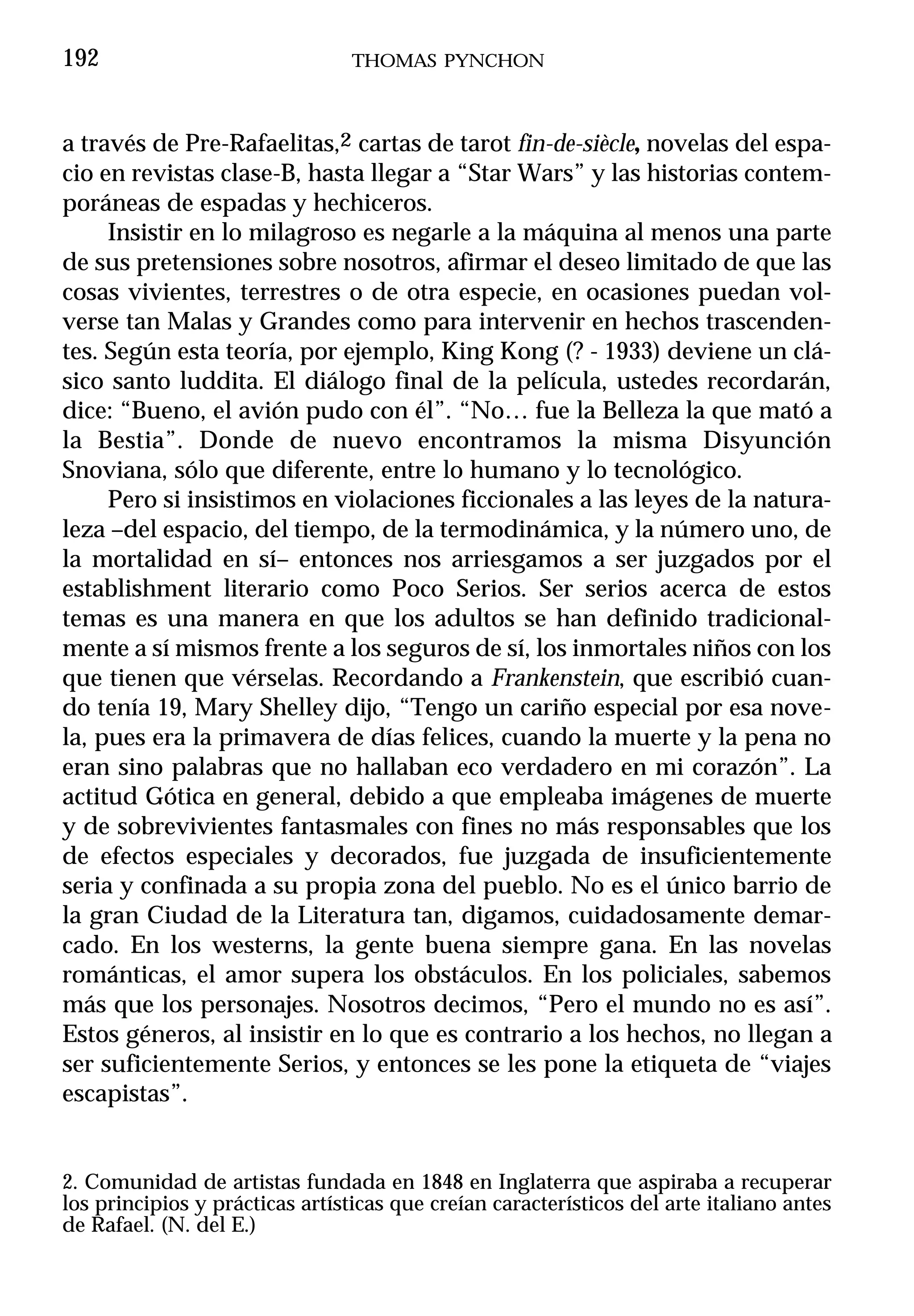 192                              THOMAS PYNCHON



a través de Pre-Rafaelitas,2 cartas de tarot fin-de-siècle, novelas del espa-
cio en revistas clase-B, hasta llegar a “Star Wars” y las historias contem-
poráneas de espadas y hechiceros.
     Insistir en lo milagroso es negarle a la máquina al menos una parte
de sus pretensiones sobre nosotros, afirmar el deseo limitado de que las
cosas vivientes, terrestres o de otra especie, en ocasiones puedan vol-
verse tan Malas y Grandes como para intervenir en hechos trascenden-
tes. Según esta teoría, por ejemplo, King Kong (? - 1933) deviene un clá-
sico santo luddita. El diálogo final de la película, ustedes recordarán,
dice: “Bueno, el avión pudo con él”. “No… fue la Belleza la que mató a
la Bestia”. Donde de nuevo encontramos la misma Disyunción
Snoviana, sólo que diferente, entre lo humano y lo tecnológico.
     Pero si insistimos en violaciones ficcionales a las leyes de la natura-
leza –del espacio, del tiempo, de la termodinámica, y la número uno, de
la mortalidad en sí– entonces nos arriesgamos a ser juzgados por el
establishment literario como Poco Serios. Ser serios acerca de estos
temas es una manera en que los adultos se han definido tradicional-
mente a sí mismos frente a los seguros de sí, los inmortales niños con los
que tienen que vérselas. Recordando a Frankenstein, que escribió cuan-
do tenía 19, Mary Shelley dijo, “Tengo un cariño especial por esa nove-
la, pues era la primavera de días felices, cuando la muerte y la pena no
eran sino palabras que no hallaban eco verdadero en mi corazón”. La
actitud Gótica en general, debido a que empleaba imágenes de muerte
y de sobrevivientes fantasmales con fines no más responsables que los
de efectos especiales y decorados, fue juzgada de insuficientemente
seria y confinada a su propia zona del pueblo. No es el único barrio de
la gran Ciudad de la Literatura tan, digamos, cuidadosamente demar-
cado. En los westerns, la gente buena siempre gana. En las novelas
románticas, el amor supera los obstáculos. En los policiales, sabemos
más que los personajes. Nosotros decimos, “Pero el mundo no es así”.
Estos géneros, al insistir en lo que es contrario a los hechos, no llegan a
ser suficientemente Serios, y entonces se les pone la etiqueta de “viajes
escapistas”.


2. Comunidad de artistas fundada en 1848 en Inglaterra que aspiraba a recuperar
los principios y prácticas artísticas que creían característicos del arte italiano antes
de Rafael. (N. del E.)
 