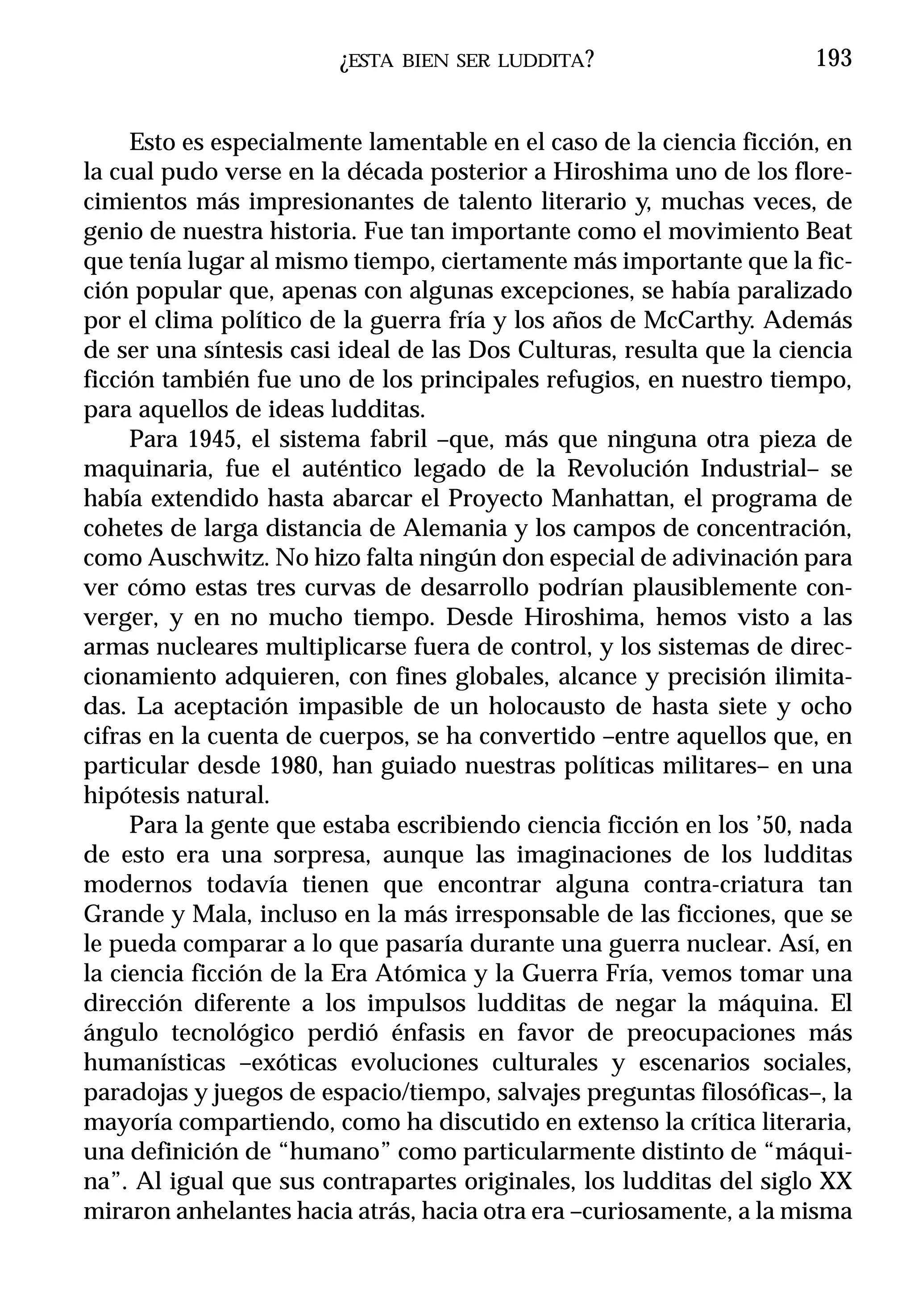 ¿ESTA   BIEN SER LUDDITA ?                    193


     Esto es especialmente lamentable en el caso de la ciencia ficción, en
la cual pudo verse en la década posterior a Hiroshima uno de los flore-
cimientos más impresionantes de talento literario y, muchas veces, de
genio de nuestra historia. Fue tan importante como el movimiento Beat
que tenía lugar al mismo tiempo, ciertamente más importante que la fic-
ción popular que, apenas con algunas excepciones, se había paralizado
por el clima político de la guerra fría y los años de McCarthy. Además
de ser una síntesis casi ideal de las Dos Culturas, resulta que la ciencia
ficción también fue uno de los principales refugios, en nuestro tiempo,
para aquellos de ideas ludditas.
     Para 1945, el sistema fabril –que, más que ninguna otra pieza de
maquinaria, fue el auténtico legado de la Revolución Industrial– se
había extendido hasta abarcar el Proyecto Manhattan, el programa de
cohetes de larga distancia de Alemania y los campos de concentración,
como Auschwitz. No hizo falta ningún don especial de adivinación para
ver cómo estas tres curvas de desarrollo podrían plausiblemente con-
verger, y en no mucho tiempo. Desde Hiroshima, hemos visto a las
armas nucleares multiplicarse fuera de control, y los sistemas de direc-
cionamiento adquieren, con fines globales, alcance y precisión ilimita-
das. La aceptación impasible de un holocausto de hasta siete y ocho
cifras en la cuenta de cuerpos, se ha convertido –entre aquellos que, en
particular desde 1980, han guiado nuestras políticas militares– en una
hipótesis natural.
     Para la gente que estaba escribiendo ciencia ficción en los ’50, nada
de esto era una sorpresa, aunque las imaginaciones de los ludditas
modernos todavía tienen que encontrar alguna contra-criatura tan
Grande y Mala, incluso en la más irresponsable de las ficciones, que se
le pueda comparar a lo que pasaría durante una guerra nuclear. Así, en
la ciencia ficción de la Era Atómica y la Guerra Fría, vemos tomar una
dirección diferente a los impulsos ludditas de negar la máquina. El
ángulo tecnológico perdió énfasis en favor de preocupaciones más
humanísticas –exóticas evoluciones culturales y escenarios sociales,
paradojas y juegos de espacio/tiempo, salvajes preguntas filosóficas–, la
mayoría compartiendo, como ha discutido en extenso la crítica literaria,
una definición de “humano” como particularmente distinto de “máqui-
na”. Al igual que sus contrapartes originales, los ludditas del siglo XX
miraron anhelantes hacia atrás, hacia otra era –curiosamente, a la misma
 